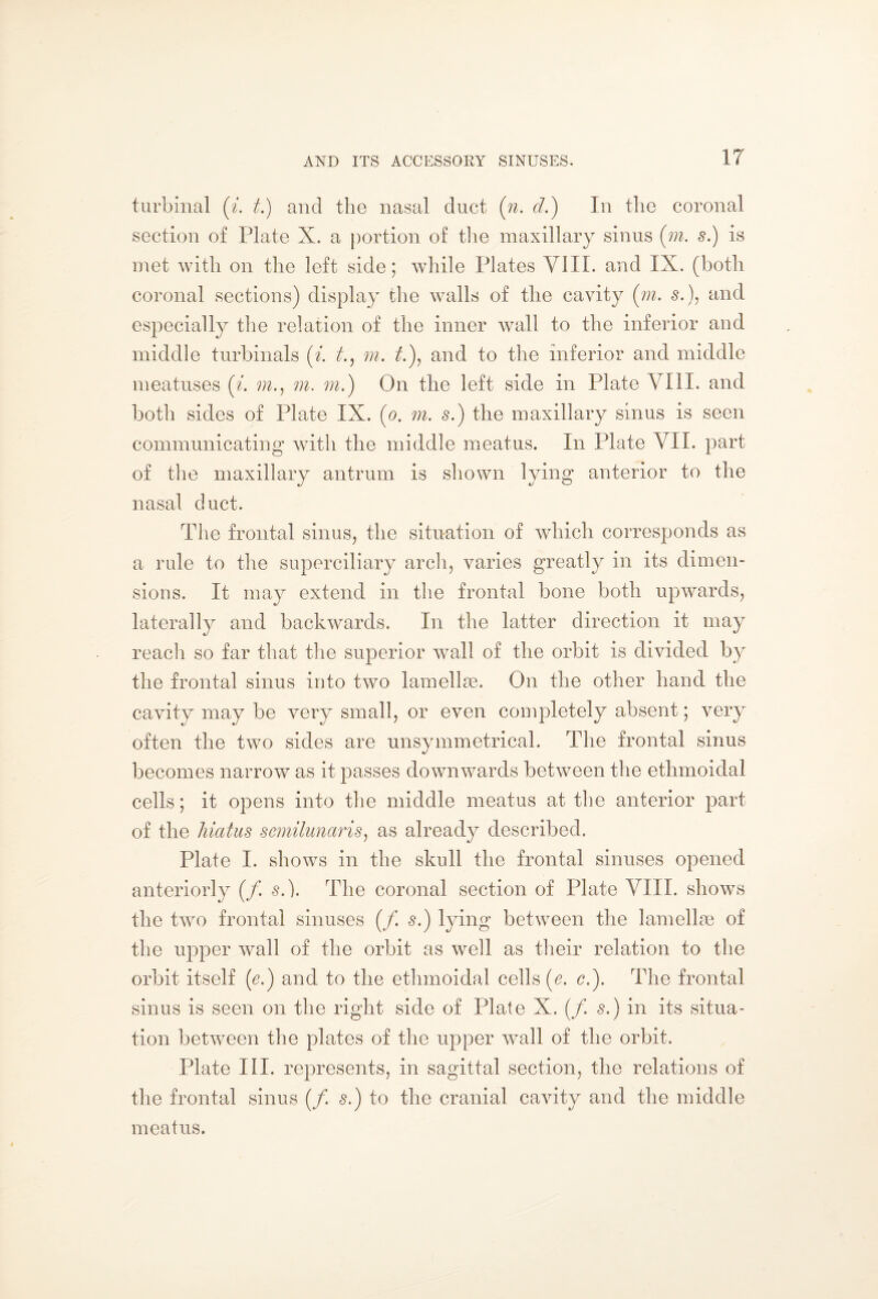 turbinái (i. t.) and the nasal duct (n. d.) In the coronal section of Plate X. a portion of the maxillary sinus [m. si) is met with on the left side; while Plates VIII. and IX. (both coronal sections) display the walls of the cavity (m. s.), and especially the relation of the inner wall to the inferior and middle turbinals (i. t., m. £), and to the inferior and middle meatuses (i. m., m. m. ) On the left side in Plate VIII. and both sides of Plate IX. (o. m. s.) the maxillary sinus is seen communicating with the middle meatus. In Plate VII. part of the maxillary antrum is shown lying anterior to the nasal duct. The frontal sinus, the situation of which corresponds as a rule to the superciliary arch, varies greatly in its dimen¬ sions. It may extend in the frontal bone both upwards, laterally and backwards. In the latter direction it may reach so far that the superior wall of the orbit is divided by the frontal sinus into two lamellae. On the other hand the cavity may be very small, or even completely absent; very often the two sides are unsymmetrical. The frontal sinus becomes narrow as it passes downwards between the ethmoidal cells; it opens into the middle meatus at the anterior part of the hiatus semilunaris, as already described. Plate I. shows in the skull the frontal sinuses opened anteriorly (/. s.). The coronal section of Plate VIII. shows the two frontal sinuses (/. $.) lying between the lamellae of the upper wall of the orbit as well as their relation to the orbit itself (c.) and to the ethmoidal cells (e. c.). The frontal sinus is seen on the right side of Plate X. (/. s.) in its situa¬ tion between the plates of the upper wall of the orbit. Plate III. represents, in sagittal section, the relations of the frontal sinus (/. s.) to the cranial cavity and the middle meatus.