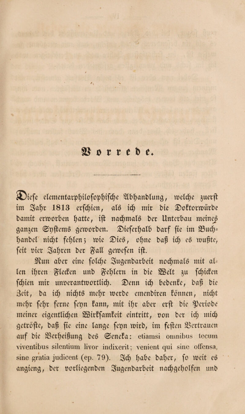 SDtefe elementarphilofophifdße Slbtyanblung, meiere juerft int 3al)r 1813 erfdßien, al£ idfj mir bie Softormürbe bannt erworben hatte, tft nachmals» ber Unterbau meinet ganzen 0pftems> geworben. Steferhalb barf fte im S3uchs hanbel nicht fehlen5 wie Sieg, ohne baß ich e$ wußte, feit oter Sauren ber galt gewefen ijl. Stun aber eine folche Sugenbarbeit nochmals mit al= len il)ren Rieden unb Fehlern in bie SB eit $u fc^tcben festen mir unverantwortlich- Senn ich bebenfe, baß bie Beit, ba ich nichts mehr werbe emenbiren fönnen, nicf>t mef)r fehr ferne fet)n fann, mit if>r aber erjl bie $Periobe meiner eigentlichen SBirffamfeit eintritt, non ber id; mich getröfte, baß fte eine lange fcpn wirb, im fejien Vertrauen auf bie Verheißung beS 0enefa: etiamsi omnibus tecum viventibus silentium livor indixerit; venient qui sine olfensa, sine gratia judicent (ep. 79). Sch habe bal)er, fo Wett cS angieng, ber oorltegenben Sugenbarbeit nachgeholfen unb