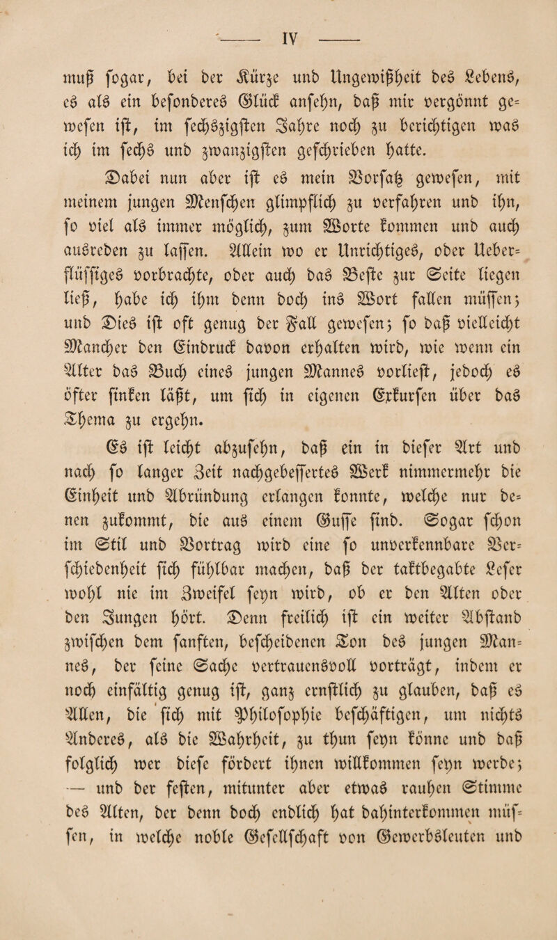 muß fogar, bei bet Äür$e unb Ungewißheit beS £ebenS, eS atS ein befonbereS Stüd anfef)n, baß mir vergönnt ge= wefen ifl, im fe<hS$igjlen 3al;re noch j$u benötigen waS ich im fechS unb jwanjigjlen gefchrieben hatte. ©abei nun aber ift eS mein HBorfafe gewefen, mit meinem jungen Sftenfdjen glimpflich §u verfahren unb ihn, fo viel als immer möglich, $um Sßorte Jommen unb auch auSreben $u taffen. Allein wo er Unrichtiges, ober Ueber= flüffigeS vorbrachte, ober auch baS 33ejle §ur ©eite liegen lief, habe ich ihm benn hoch inS SBort fallen muffen5 unb ®teS tfl oft genug ber §all gewefen; fo baß vielleicht 3Rand;er ben SinbrucJ bavon erhalten wirb, wie wenn ein s2llter baS SSudh cine^ jungen SRanneS vorliefi, jebod; eS öfter finJen läßt, um ftcß in eigenen Srfurfen über baS £t>ema ctg^hn- ES ifl leicht ab$ufel)n, baß ein in biefer Slrt unb nad) fo tanger Seit nachgebefferteS Sßerf nimmermehr bie Einheit unb 5lbrünbung erlangen fonnte, welche nur be= nen julommt, bie auS einem Suffe finb. Sogar fchon im Stil unb Vortrag wirb eine fo unverfennbare £ßer= fchtebenheit ftdh fühlbar machen, baß ber taftbegabte Sefer wohl nie im Sweifet fepn wirb, ob er ben mitten ober ben Sungen f)öxt ®enn freilich ifl ein weiter Qlbflanb $wtfd;en bem fanften, befcheibenen £on beS jungen 9ßan= neS, ber feine ©ad;c vertrauensvoll vorträgt, inbem er noch einfältig genug ifl, gan$ crnflltcf) i« glauben, baß eS s2Wen, bie fid) mit ^h^afoph^ bcfd;äftigen, um nichts änbereS, als bie SSahrl)ett, $u thun fetm fönne unb baß folglich wer btefe förbert ihnen willfommen fepn werbe; — unb ber feflen, mitunter aber etwaS rauhen Stimme beS mitten, ber benn bod) enbltcf) hat bahinterfommen müf= fen, in welche noble Sefellfdjaft von SewerbSteuten unb