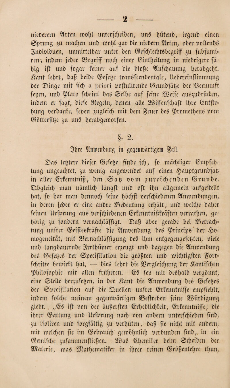 nicberern Wirten wol)t unterfd) eiben, itn$ ^ütenb, irgenb einen ©prung machen unb wohl gar bie niebern Wirten, ober oollenbS Snbioibuen, unmittelbar unter ben ($efd)lechts>begriff ju fubfumi= retr, inbem jeber Vegriff noch einer (Eintreibung in niebrigere fä= hig ijt unb fogar feiner auf bie blofje $fnfchauung l)erabgel)t. 5bant lehrt, ba£ beibe (S)cfehc tranSfcenbentale, Uebereinftintmung ber Singe mit jtd) a priori poftulirenbe ©runbfa^e ber Vernunft fepen, unb $3tato fcheint bae> ©etbe auf feine Söcife au^ubrüefen, inbent er fagt, biefe Siegeln, benen alle Söiffcnfc^aft il)re (5ntfte= l)ung oerbanfe, fepen zugleich mit bent geuer be6 Prometheus oom ©ötterfi^e 51t unS l)crabgemorfen. §. 2. 3!)te ^Imrenbutig tu gegemrärtigem gaff. £)ac> leptere biefer ©efe|e ftnbe ich, fo mächtiger Chnpfeh* lung ungeachtet, §u roenig angewenbet auf einen Jpauptgrunbfah in atter Crrfenntnif, ben ©a£ oom ^ureid) enben ©runbe. Obgleich man nämlich längft unb oft ihn allgemein aufgeftellt hat, fo hat man bennodj feine höchft oerfebiebenen $lnwenbungcn, in beren ieber er eine anbre ÜBebeutung erhalt, unb melche bal)er feinen Urfprung auS oerfchiebencn drfenntnipräften oerratt)en, ge= hörig gu fonbern oernachläfftgt. T)a$ aber gerabe bei S3ctrachs tung unfrer (MffeSfräfte bie $lnwenbung beS PrincipS’ ber §0= mogeneität, mit Vernad)läfftgung beS ihm entgegengefepten, niete unb langbauernbe Srrthünter erzeugt unb bagegen bie $lnwenbung bee> ®efehee> ber ©peciftfation bie größten unb michtigften $ort= fchritte bewirft hat, — bie^ lehrt bie Vergleichung ber ^antifchen ^hilofophie mit alten früheren. fep mir be$halb oergönnt, eine ©teile benufehen, in ber Äant bie $tnwenbung be*> ©efe^eS ber ©peciftfation auf bie Quellen unfrer drfenntniffe empfiehlt, inbem fotdje meinem gegenwärtigen Veffreben feine Sßürbigung giebt., „(5$ ifl oon ber äuprften (*rheblid)feit, (Erfenntniffe, bie ihrer (Gattung unb Urfpntng nach oon anbern unterfchieben ftnb, $u ifoliren unb forgfältig $u oerhüten, bafj fic nicht mit anbern, mit welchen fte im Gebrauch gewöhnlich oerbitnben ftnb,. in ein ©cntifdjc jufammenfliegen. 3£aS (Ehcmifer beim ©cheiben ber Materie, was SJtathcmatifcr in ihrer reinen ©röfknlehre tl)un,