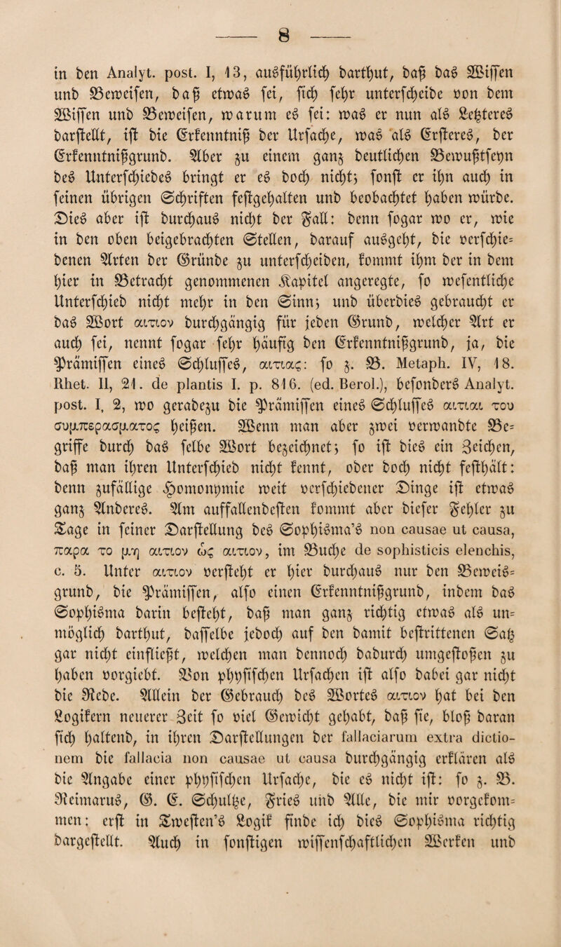 in ben Analyt. post. I, 13, ausführlich bart^ut, baf; baS 5£iffen unb 53eweifen, bafi etwas fei, ftd) fehr unterfcheibe tum bem Riffen unb S3eweifen, warum eS fei: waS er nun als Se^tereS barftellt, ift bte (Menntnif ber Urfache, waS als (ErftereS, ber drfenntnifgrunb. 5fber $u einem gan$ beutlid)en SSewufltfepn beS UnterfdjiebeS bringt er eS bod) nicht? fonft er ihn and) in feinen übrigen 0d)riften feftgehalten unb beobachtet h^ben würbe. £)ieS aber ift burchauS nicht ber gaE: benn fogar wo er, wie in ben oben beigebrachten 0teEen, barauf auSgeht, bte oerfd)ie= benen 5lrten ber ©rünbe $u unterfcheiben, fommt ihm ber in bem hier in 53etrad)t genommenen Kapitel angeregte, fo wefentlid)e ttnterfchieb nid)t mehr in ben 0inn? unb überbieS gebraust er baS 5Bort outiov burd)gängtg für jcben ©runb, welker 5lrt er auch fei, nennt fogar fehr häufe ^n ©rfenntnifgrunb, ja, bie $Prämtffen eineS 0d)luffeS, aiua?: fo 53. Metaph. IV, 18. Rhet. II, 21. de plantis I. p. 816. (ed. Berol.), befonberS Analyt. post. I, 2, wo gerabeju bie ^rämiffen eineS 0chluffeS olitioll toi> ao(j.7üspaa{j.aTo; f)d$cn. 5Benn man aber $wei oerwanbte 53e= griffe burd) baS fetbe 5öort bezeichnet? fo ift bieS ein Beiden, ba£ man ihren Unterfchieb nidt)t fennt, ober bod) nicht fefthalt: benn zufäEige ^omonpmie weit oerfchtebener £)inge ift etwas ganz 5lnbereS. 5lm auffallenbeften fommt aber biefer gehler zu S£age in feiner £)arj!eEung beS 0opffema’S non eausae ut causa, Tuapa to p.7] amov amov, im 53ud)e de sophisticis elenchis, c. 5. Unter araov oerffeht er i)ux burchauS nur ben S3eweiS= grunb, bie $prämiffen, atfo einen (Erfenntnifgrunb, inbem baS 0ophü>ma barin beftet)t, bah man ganz richtig etwas als un= möglich barthut, baffelbe jebod) auf ben bamit beffrittenen 0a($ gar nicht entflicht, welchen man benn och baburd) umgejfofen zu haben oorgtebt. &$on phhffefeu Urfachen ift alfo baöei gar nid)t bie Sftcbe. 5lEein ber Gebrauch beS 5ßorteS ai/utov hat bei ben Sogifern neuerer Beit fo oiel (Bewiest gehabt, baf fte, bloß baran ftd) h^ltenb, in ihren £)arfteEungen ber fallaciarum extra dictio- nem bie fallaeia non eausae ut causa burchgängig erflären alS bie Eingabe einer pl)t)ftfd)cn Urfadfe, bie eS nicht ift: fo j. 53. 9?eimaruS, ($. (£. 0d)ulbe, grieS unb 5llle, bie mir oorgcfom= men: erft in Swcften’S Sogif ftnbe ich fruS 0oplfeuta richtig bargejfeEt. 5lud) in fonftigen wiffenfd)aftlid)en 5Berfen unb