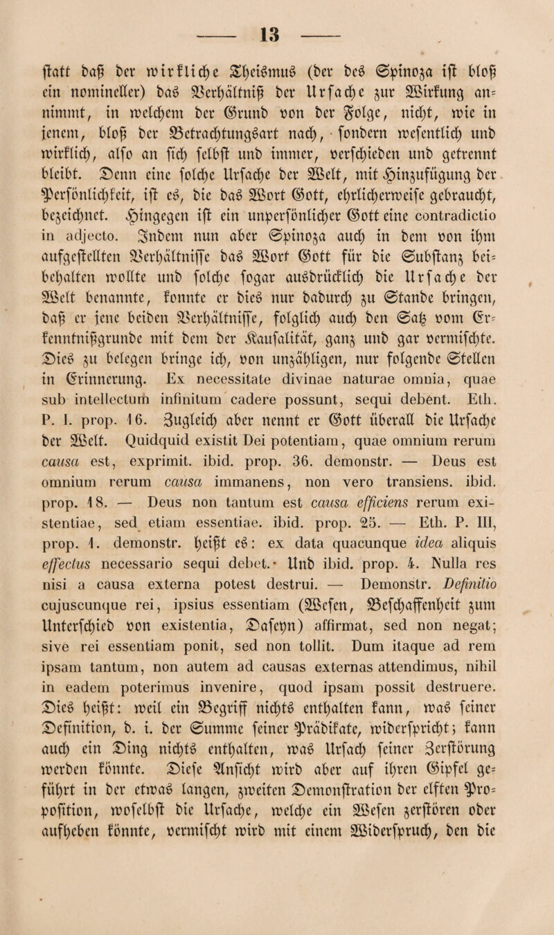 ftatt baß bet wir fliehe StyetSmuS (bet beS 0pino§a ift bloß cm nomineller) baS SSerßdlfmß bet II rfa d) e jur SBirfung an= nimmt, in meinem bet ©runb oon bet golge, nid)t, mit in jenem, bloß bet 33etracbtungSart nach, fonbern wefentlicb unb wirflid), alfo an ftd) felbft unb immer, oetfd)ieben unb getrennt bleibt. Denn eine foldje Ut fache bet £Belt, mit ^in^ufügung bet $Perfonlid)fetf, ift eS, bie baS £ßort ©ott, ebrlidjetweife gebraucht, bezeichnet. hingegen ift ein umperfönlper (S5ott eine contradictio in adjecto. Snbem nun aber @pino§a auch in bem oon pn aufgcplltcn SBerbaltniffe baS £ßotf ©ott für bie 0ubpn$ bei= begatten wollte unb fold)e fogat auSbtücflid) bie Urfacbe bet Sßelt benannte, fonnte et bieS nur babutd) ju 0tanbe bringen, baß et jene beiben äkrbättniffe, folglidb) auch ben 0a£ oont dt= fenntnißgrunbc mit bem bet ^aufatität, ganz unb gar oermifdp. Dies zu belegen bringe id), oon unzähligen, nur folgenbe 0tellen in (Erinnerung. Ex necessitate divinae naturae omnia, quae sub intellectum infinitum cadere possunt, sequi deb^nt. Eth. P. I. prop. 16. Bugletd) aber nennt et (§5ott überall bie Urfacbe bet 2öelt. Quidquid existit Dei potentiam, quae omnium rerum causa est, exprimit. ibid. prop. 36. demonstr. — Deus est omnium rerum causa immanens, non vero transiens. ibid. prop. 18. — Deus non tantum est causa efficiens rerum exi- stentiae, sed etiam essentiae. ibid. prop. 25. — Eth. P. III, prop. 1. demonstr. l)cißt eS: ex data quacunque idea aliquis effectus necessario sequi debet.- Unb ibid. prop. 4. INulla res nisi a causa externa potest destrui. — Demonstr. Definitio cujuscunque rei, ipsius essentiam (3öefen, 33 efd) affenbeit jum Unterfd)ieb twn existentia, Dafet)n) affirmat, sed non negat; sive rei essentiam ponit, sed non tollit. Dum itaque ad rem ipsam tantum, non autem ad causas externas attendimus, nihil in eadem poterimus invenire, quod ipsam possit destruere. Dies beißt: weil ein begriff nichts enthalten fann, waS feinet Definition, b. i. bet 0umme feinet ^präbifate, wiberfprid)t> fann aud) ein Ding nid)tS enthalten, waS Utfach feinet Berprung werben fonnte. Dicfe 3lnftd)t wirb aber auf ihren (Spfel ge= führt in bet etwas langen, zweiten Demonpation bet elften $)ro= pofition, wofelbjf bie Utfache, welche ein 3Befen jetpten ober aufbeben fonnte, oerrnifd)t wirb mit einem £öibetfbtud), ben bie