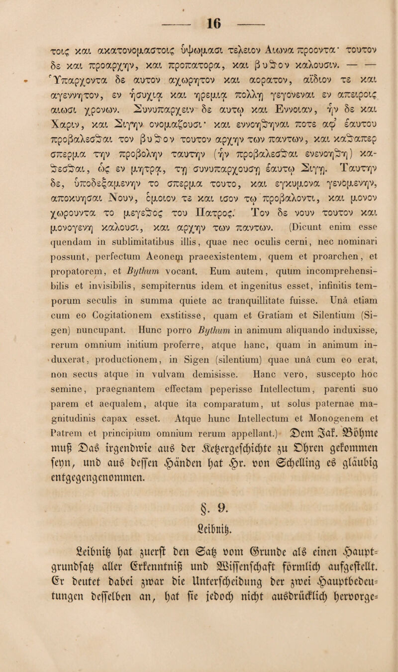 toic, xat axaTovop.atfTot£ i)4>ofj.ast TsXstov Atova itpoovTa • todtov Ss xat 7üpoapp)v, xat TTpoTcaxopa, xat ßu^rov xaXouatv. — — fYTcap^ovra 5s auTOv axopYjTOv xat aopaTov, at5tov ts xat ayswYjTOV, sv Yjeu^tqc xat Y]psp.ta tcoXXy) ysyovsvat sv axstpotc atoat xpovwv. iSovuTcap^stv 5s ai)TO xat Evvotav, YjV 5s xat Xaptv, xat 2tyY]v ovop.a£ou<Jt * xat, svvoYj^Yjvat ttots acp sauTon 7upoßaXsa^rat tov ßu^rov todtov appjv tov toxvtqv , xat xa^arcsp aTuspjxa ty]v 7üpoßoXY]v Tai)T7]v (t|V TüpoßaXsa^rat svsvoy]^ ) xa- ^scföat, oc sv p.Y]Tpa, ty] auvuTcapxoixjY) sai)TO 2tyv). Taunqv 5s, u7uo5s^a{i.svY]v to C7uspp.a todto, xat syxupiova ysvoptsvYjv, a7üoxvY]aat Nouv, ctxotov ts xat taov to ’ TrpoßaXovTt, xat p.ovov ^opouvTa to p.sys^ro£ tou IlaTpoc. Tov 5s vouv todtov xat [j.ovoysvY] xaXouat, xat apxprjv tov TtavTOV. (Dicunt enim esse quendam in sublimitatibus illis, quae nec oculis cerni, nee nominari possunt, perfectum Aeonem praeexistentem, quem et proarchen, et propatorem, et Bytlium vocant. Eum autem, quüm incomprehensi- bilis et invisibilis, sempiternus idem et ingenitus esset, infinitis tem- porum seculis in summa quiete ac tranquillitate fuisse. Unä etiam cum eo Cogitationem exstitisse, quam et Gratiam et Silentium (Si- gen) nuncupant, Hunc porro Bytlium in animum aliquando induxisse, rerum omnium initium proferre, atque hanc, quam in animum in— duxerat, productionem, in Sigen (silentium) quae unä cum eo erat, non secus atque in vulvam demisisse. Hanc vero, suscepto hoc semine, praegnantem efTectam peperisse Intellectum, parenti suo parem et aequalem, atque ita comparatum, ut solus paternae ma- gnitudinis capax esset. Atque hunc Intellectum et Monogenem et Patrem et principium omnium rerum appellant.) £)cm 3af. SÖÖfprte mufi T)a$ trgenbmte au$ ber ^e($ergefd)id)te gu gefommen fepn, unb auS beffen £>änben fyat $r. non ©cbeKing e$ gläubig entgegengenommen. §. *>• Sctbntib Seibni^ (>at juerjt ben 0a£ nont ©runbe alt? einen «5>aupt= grunbfa($ aller (Erfenntniß unb 3Btffenfd)aft förmltd) aufgejteEt. (Er beutet habet $war bie Untertreibung ber groei $auptbebeu= tungen bcffelben an, l)at fte jebod) nic^t auSbrüdlid) t)eroorge=