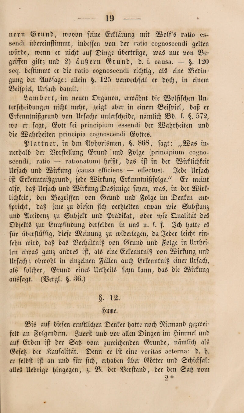 nern ©runb, mooon [eine (frflärung mit SBolfS ratio es- sendi übereinftimmt, inbeffen oon ber ratio cognoscendi gelten mürbe, menn er nid)t auf Dinge übertrüge, ma6 nur oon Be= griffen gilt) unb 2) äußern ($runb, b. i. causa. — §. 120 seq. beftimmt er bie ratio cognoscendi richtig, al$ eine Bebin= gung ber $lu$fage: allein §. 125 oermedjfelt er bod), in einem Beifpiel, Urfad) bamit. Sambert, im neuen Drganon, ermähnt bie SBolftfcfyen Un= tcrfd)eibungcn nid)t met)r, geigt aber in einem Beifpiel, baß er drfenntnißgrunb oon Urfad)e unterf djeibe, nämltd) Bb. I. §. 572, wo er fagt, ©ott fei principium essendi ber $Bal)rt)etten unb bie SBafyrfyeiten principia cognoscendi ©otteS. ^lattner, in ben $lpt)orBmen, §. 868, fagt: „3Ba6 in= nerl)alb ber BorjleEung ©runb unb golge (principium cogno¬ scendi, ratio — rationatum) l)eißt, baS ift in ber 3BirFlid)feit Urfad) unb BMrlung (causa efficiens — eifectus). 3>ebe Urfadf) ift ©rfenntnißgrunb, lebe Söirfung drfenntnißfolge. ($r meint alfo, baß Urfad) unb ££irfung Dasjenige fepen, waS, in ber 2ßirl= lic^feit, ben Begriffen oon ©runb unb golge im Denfen ent= fprid)t, baß jene $u biefen ftdl) »erhielten etman wie 0ubftan5 unb 5lcciben$ $u @ubie!t unb ^»räbifat, ober wie Dualität be£ DbjefB jur Chnpftnbung berfelben in unS u. f. f. Sei) l)atte c£ für überflüfftg, biefe Meinung $u wiberlegen, ba Seber leidet ein= feint wirb, baß ba$ Berl)ältniß oon ©runb unb golge in Urtt)ei= len etwas ganj anbreS ijl, als eine drfenntniß oon SBirfung unb Urfad)) obwohl in einzelnen gatten aud) drfenntniß einer Urfad), at$ fotdjer, ©runb eines UrtfyeitS fepn fann, baS bie Sßirfuno auSfagt. (Bergt. §. 36.) §. 12. £ume. Bis auf biefen ernjllidjen Denier fyatte nod) 9tiemanb ge$wei= feit an golgenbem. Suerft unb oor aEen Dingen im Fimmel unb auf @rben ifl ber 0a(3 oont preidjenben ©ntnbe, nämtid) als ©efe^ ber ilaufatität. Denn er ift eine veritas aeterna: b. er fetbft ifl an unb für ftd), ergaben über ©Öttcr unb @d)icffal: alles Uebrige hingegen, B. ber Berflanb, ber ben 0a£ oom 9 *