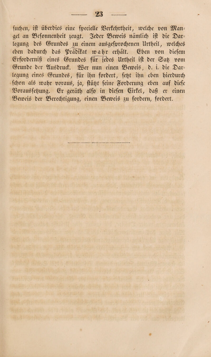 fudjcn, tjf überbieä eine fpeciefle 33erfef)rtf)cit, meldje t)on Man¬ gel an 23cfonncnb)eit jeugt. Seber beweis nandid) ijl bie £)ar= legung be£ (SSrunbeS ju einem atBgefyrodjenen Urtfyett, weldjeö eben babnrd) ba£ $>räbifat wafyr ergabt, Crben mm biefem Crrforbernifj eines (SkmnbeS für jebeS Urteil ifi ber @a£ mmt ©runbe ber ^uSbrucf. £Ber nun einen ÜBeroeiS, b. i. bte £)ar= legung eines ©runbeS, für i()n forbert, fefct tfyn eben fyierburd) fd)on alS n>afyr tmrauS, ja, fHi^t feine gorberung eben anf biefe S8orauSfe£ung. ©r gerate alfo in biefen ©rfel, bafj er einen SBewciS ber 23ered)figung, einen Beweis $tt forbern, forbert.