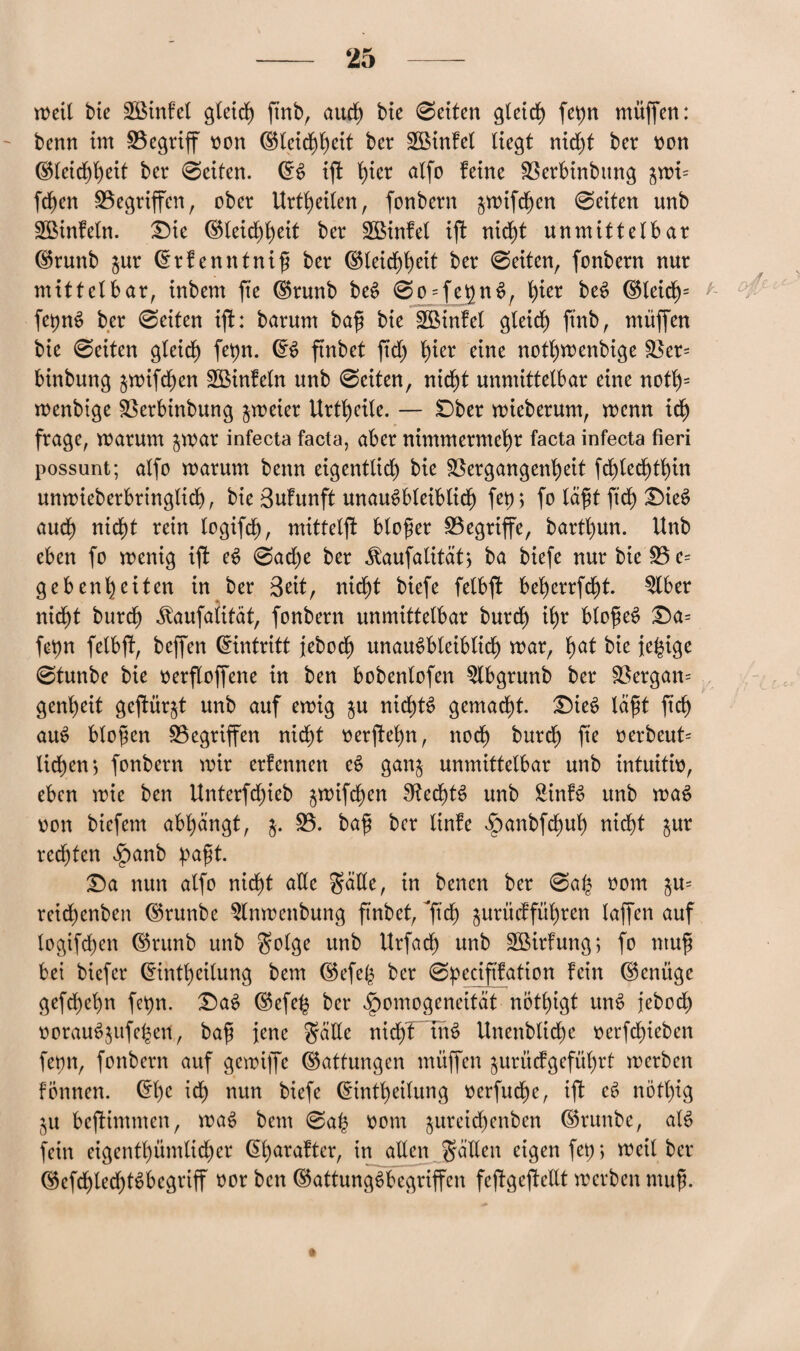 weit tue SÖinfel gleich ftnb, auch bie 0eiten gleich fepn muffen: - benn im 0egtiff non (S$tctrf)f)cit ber VMnfel Hegt nid)t bcr non Gletd)heit ber 0eifen. GS ifi f)ter alfo feine Verbinbttng $wi= fd)cn 0egriffen, ober Urteilen, fonbern $wifchen 0eiten unb VMnfetn. £)ie Gleichheit ber SBinfet ijf nicht unmittelbar Grunb $ur Grfenntnif ber Gleichheit ber 0eiten, fonbern nur mittelbar, inbem fte Grunb beS 0o = fehnS, f)ier beS Gleiclp f- fepnS ber 0eiten ift: barum baf bie ÜBMnfel gleich ftnb, muffen bie 0eiten gleich) fepn. GS ftnbet ftd; hier eine notl)menbige Ver= binbung ^wifcfen VMnfeln unb 0eiten, nicht unmittelbar eine noth= wenbige Verbinbung zweier Urteile. — SDber wieberum, wenn idf frage, warum $war infecta facta, aber nimmermehr facta infecta fieri possunt; alfo warum benn eigentlich bie Vergangenheit fchledfthin unwieberbringtid), bie SuFunft unausbleiblich) fet) > fo läf t ftd) £>ieS auch nicht rein logifdf), mittelft blofer begriffe, barthun. Unb eben fo wenig ift eS 0ad)e ber .ftaufalität; ba biefe nur bie 0 e= gebenheiten in ber Seit, nicht biefe felbft beherrfd)t. 2lber nid^t burch Jfaufatität, fonbern unmittelbar burd) ihr blofeS £a= fepn felbft, beffen Eintritt jebodj) unausbleiblich war, h<*f bie fe^ige 0tunbe bie oerftoffene in ben bobenlofen 5lbgrunb ber Vergan= genheit gejtür^t unb auf ewig $u nichts gemacht. £)ieS taft fich auS bloßen Gegriffen nicht oerjtehn, noch burdf) fte »erbeut* lid)en; fonbern wir erfcnnett eS gan$ unmittelbar unb intuiti», eben wie ben Unterfdjieb ^wifcfen Rechts unb SinfS unb waS von biefem abhangt, $. 0. baf bcr linfe $anbfd)uh nicht $ur red)ten $anb pafft. T>a nun alfo nicht ade Salle, in bencn ber 0a£ 00m $u= reichenben Grunbe $lnwcnbung ftnbet, ^ftch) jurttcfführen laffen auf lovgifchen Grunb unb Solge unb Urfach unb SßirFung; fo ntuf bet biefer Gintheilung bem Gefeb ber 0peciffation fein (genüge gefchehn fepn. £)aS Gefeh bcr ^omogeneitat nötigt unS jebod) oorauSjufehen, baf jene Salle nicht inS Unenbltcfe »erfchicben fetm, fonbern auf gewiffc Gattungen muffen jurit cf geführt werben fönncn. Gf)c ich nun biefe Gintheilung »erfudfe, ift eS nött)ig ju beftintnten, waS bem 0a£ 00m ^ureichenben Grunbe, als fein eigenthümlicher (5f>araftcr, in allen Säften eigen fet); weil bcr Gcfd)ted)tSbcgriff »or ben Gattungsbegriffen feftgcftcllt werben muf.