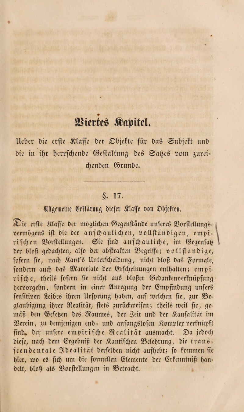 IBtefteö .ftttyttel. Hebet bte ctfte klaffe ber Sbjefte für baS ©ubjeft unb > bte in tfyr I)ettfd)enbe (Seftaltung bed 0a|e3 t»om §urei= d)enben ©runbe* §. 17. Allgemeine (Etflärung tiefer flaffe ton O&jefttn* $Die erjte klaffe ber möglichen ^egenjianbe unfereS $3orjMlungS= | Vermögens ift bie ber anfcbaulid)en, ooEfiänbigen, em^t=\ rifeben Verkeilungen. @ie ftnb anfcb<*ultcbe, im ©egcnfab \ ber blof gebauten, alfo ber abjiraffcn ^Begriffe5 tjollftänbigc, fofern fte, nad) $anf3 Unterfcbeibung, nicf)t blofj ba$ formale, fonbern auch ba$ Materiale ber (Erfd)einungcn enthalten; empt= r i fcb) e r tb>ei(^ fofern fte nid)t aue> blofer ®ebanfen»erfnüpfung beroorgebn, fonbern in einer Anregung ber (Entpftnbung imfen? fenfttioen SeibeS tb)ren Urfprung b^en, cmf welchen fte, $ur 53e= glaubigung tt>rer Realität, fletS jurüdweifen; tl)eiB weil fte, ge= maf ben ^efc|en be$ SftaumeS, ber Seit unb ber ^aufatitat im herein, ^u bemjentgen enb= unb anfangSlofen Komplet oerfntipft ftntv ^er wnfere empirifebe Realität au6ntad)t. £)a jebod) biefe, nad) bem (Ergebnif ber üantifd)en ^Belehrung, bte tranS = fcenbentale Sbealitat berfelben nidjt aufbebt; fo fomnten fte l)tcr, wo e$ ft'df) um bte formellen (Elemente ber (Erfenntnif ban= beit, blof al$ Verkeilungen in Vetracbt.