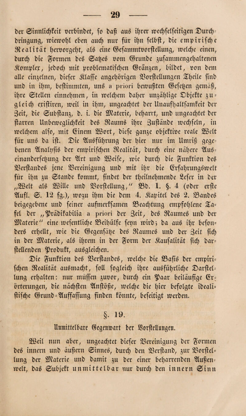 bei* 0innlicbfeit oerbinbet, fo baß auS iljrer rrec^felfeiftgen £)urd)= bringung, miemobl eben aud) nur für tfyn felbft, bie empirifd)e Realität beroorgebt, als eine dkfammtoorfteUung, belebe einen, burd) bie gönnen beS 0a£eS oont dkunbe jufammengebaltenen jtomplcp, jebod) mit problematifcben ©rängen, bilbet, oon bem alle einzelnen, biefer klaffe ungehörigen Borftetlungen ^be^ß ffab unb in il)m, bejtimmtcn, unS a priori bemußten dkfepen gemäß, ihre Stellen einnebmen, in meinem bal)er unzählige Dbjefte §u = gleid) eriftiren, meil in ihm, ungeachtet ber Unaufbaltfamteit ber Beit, bie 0ubftan$, b. i. bie Materie, bebarrt, unb ungeachtet ber ftarren Unbemeglid)feit beS SRaumS ihre Buftänbe med)fcln, in meld)em alfo, mit Einern SBort, biefe gan^e obieftioe reale Söelt für unS ba ijt. £)ie Ausführung ber hier nur im Umriß gege¬ benen AnalpftS ber empirifd)en Realität, bureb eine nähere AuS- einanberfe($ung ber Art unb Sßeife, mie burd) bie gunftion beS BerjlanbeS jene Bereinigung unb mit ihr bie ErfabrungSmelt für ihn $u 0tanbe fommt, ftnbet ber tbeitnebmenbe Sefer in ber „Söelt als SBiUe unb Borftellung, Bb. 1. §. 4 (ober erfte Aufl. 0. 12 fg.), mo$u ihm bie bem 4. Kapitel beS 2. BanbeS beigegebene unb feiner aufmerffamen Beachtung empfohlene £a= fei ber „^räbifabilia a priori ber Beit, beS SkaumeS unb ber Btaterie eine mefentlicbe Beibülfe fepn mirb; ba auS ihr befon= berS erbeüt, mie bie dkgenfä^e beS SRaumeS unb ber Beit ftcb in ber Btaterie, als ihrem in ber gönn ber ^aufalitat ftcb öar= fteUenben ^»robutt, auSgleid)en. 3Me gunftion beS BerjlanbeS, melcbe bie BajtS ber empiri- feben Realität auSntacbt, foll fogleid) ihre ausführliche Darstel¬ lung erhalten: nur müffen §uoor, bureb ein ^aar beiläufige Er¬ örterungen, bie näcbften Anjföße, melcbe bie bißr befolgte ibeali= jtifebe dkunb = Auffaffung ftnben fönnte, befeitigt merben. §. 19. Unmittelbare ©egemrart ber Aotßettuttgen. SBeil nun aber, ungead)tet biefer Bereinigung ber gönnen beS innern unb äußern 0inneS, burd) ben Berjtanb, jur Borjfel= lung ber Materie unb bamit $u ber einer bel)arrenben Außen- melt, baS 0ubjeft unmittelbar nur burd) ben innern 0inn