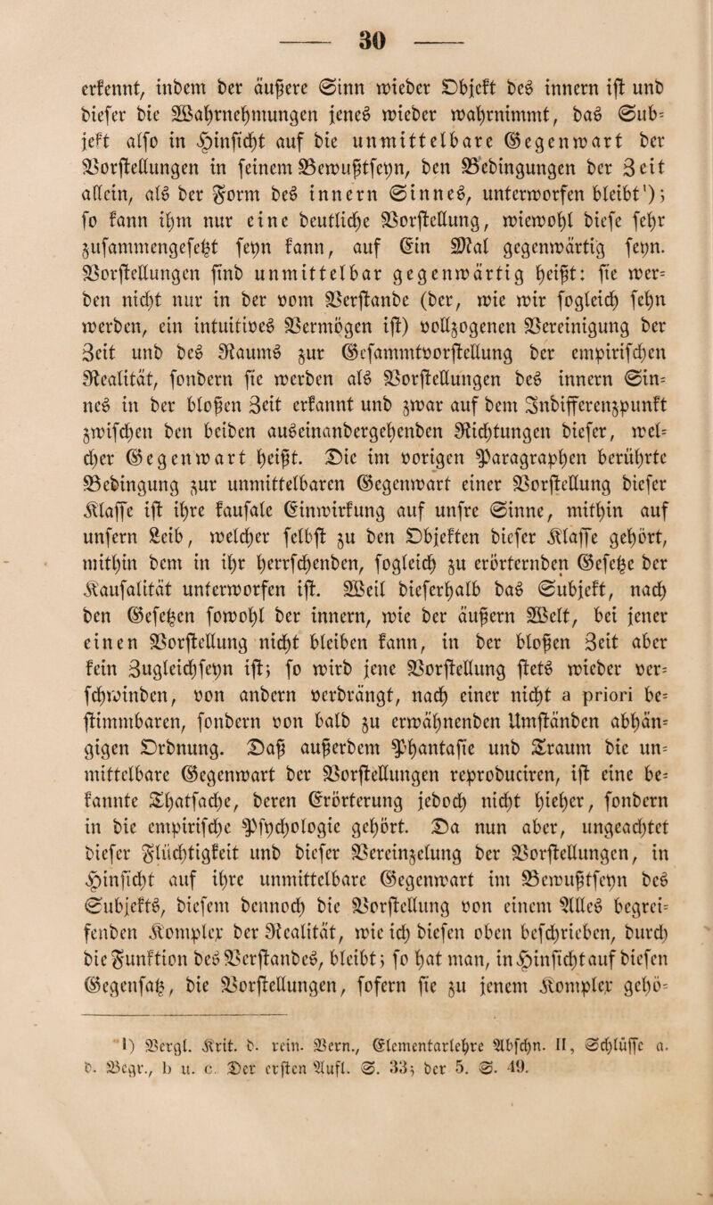 erfennt, inbem ber äußere 0inn roiebcr Dbjcft beb innern ik unb biefer bie 2Bal)rnehmungen jenes? lieber wahrnimmt, bab 0ub= jeft alfo in ^nnftcht auf bie unmittelbare Gegenwart ber Verkeilungen in feinem Vewugtfepn, ben Vebingungen ber Seit allein, alb ber gorm beb innern 0inneb, unterworfen bleibt1); fo fann ihm nur eine beutlidje Verkeilung, wiewohl biefe fet>r Zufammengefeht fepn fann, auf ©in Vtal gegenwärtig fepn. Verkettungen k^b unmittelbar gegenwärtig heigt: fte wer= ben nicht nur in ber eom Verkanbe (ber, wie wir fogleid) fehn werben, ein intuitioeb Vermögen ik) eettjogenen Vereinigung ber Seit unb beb Sftaumb jur ©efammtoorkettung ber emptrifchen Realität, fonbern fie werben alb Verkettungen beb innern 0in= neb in ber biegen 3eit erfannt unb §war auf bem Snbifferenzpunft $wifd)en ben beiben aubeinanbergehenben 2Rid)tungen biefer, wel= d)er ©egenwart heigt. Die im eerigen Paragraphen berührte Vebingung zur unmittelbaren ©egenwart einer Verkettung biefer klaffe ik ihre fcmfale ©inwirfung auf unfre 0inne, mithin auf unfern Seib, welcher felbk $u ben Dbjeften biefer klaffe gehört, mithin bem in ihr herrfdjenben, fegleich zu erbrternben ©efe^e ber üaufalität unterwerfen ift. Sßeit bieferhalb bab 0ubjeft, nach ben ©efe^en fowohl ber innern, wie ber äugern Sßelt, bei jener einen Verkettung nicht bleiben fann, in ber biegen Seit aber fein Sugleichfepn ik; fo wirb jene Verkettung ketS wieber eer= fchwinben, een anbern oerbrängt, nadh einer nicht a priori be= kimmbaren, fonbern een halb zu erwäl)nenben Umkänben abhän= gigen Drbnung. Dag augerbem Phantake unb Return bie un= mittelbare ©egenwart ber Verkettungen reprobuciren, ik eine be= fannte &l)atfad)e, beren ©rörterung jebod) nicht h*ehet, fonbern in bie empirifche Pfpcgelegie gehört Da nun aber, ungeadjtet biefer glüchtigfeit unb biefer Vereinzelung ber Verkettungen, in ^inftcht auf ihre unmittelbare ©egenwart im Vewugtfepn beb 0ubjeftb, biefem bcnnech bie Verkeilung een einem s3llleb begreü fenben Jt'omplep ber Realität, wie ich btefen eben bcfchrieben, bttrd) bie^unftion beb Verkanbeb, bleibt; fe hat man, in §infid)t auf btefen ©egenfab, bie Verkettungen, fefern fie zu jenem Templer gehe= I) SSergl. «ftrit t>. rein. 23ern., ©lementartepre 5lbfcf)n. II, 0d)tttgc a. £>• S3egr., b u. c. •Der erften s2lufl. 0. 33} ber 5. 0. 49.