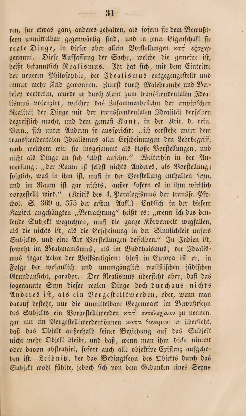 \ ren, für etwas gan§ anbereS gehalten, als fofern jte bem 3$emußts fepn unmittelbar gegenwärtig ftnb, unb in jener (Eigenfcf)aft jte reale Dinge, in biefer aber allein 33orjMungen xoct s^opp genannt, Diefe Sluffaffung ber @ad)e, welche bie gemeine ijt, betfit befanntlid) StealiSntuS. Shr 1)«* fuh, mit bem (Eintritte ber neueren sp(;Uofo^b)ic7 ber SbealiSmuS entgcgengeftellt unb immer mehr gelb gewonnen. äuerjt burd) SDMebranche unb S3er= feiet) vertreten, mürbe er burd) Siant junt tranSfcenbentalen Sbea= liSmuS potenjirt, welcher baS ßufammenbcftehn ber empirifchen Realität ber Dinge mit ber tranSfcenbentalen Sbealität berfelben begreiflich mad)t, unb bem gemäß $ant, in ber JMt. b. rein. Sßern., ftd) unter Slnbernt fo auSfpricfjt: „id) oerffef)e unter bem tranSfcenbentalen SbealiSmuS aller (Erfdjeinungen ben Sehrbegriff, nad) weldjem mir jte inSgefammt alS bloße SBorftellungen, unb nid)t al$ Dinge an ftd) felbft anfebn. Weiterhin in ber Slm merfung: „ber Staunt ijt felbjt nichts SlnbereS, als 23or jtellung; folglich, waS in ihm ijt, muß in ber Sßorjtellung enthalten fepn, unb im Sftaitm iff gar nichts, außer fofern eS in ihm wirtlich oorgejtedt wirb. (^ritif beS 4. $paralogiSmuS ber tranSfc. ^)ft)= dwl. @. 369 u. 375 ber erjten Slufl.) (Enblicß in ber biefem Kapitel angehängten „^Betrachtung heißt eS: „wenn ich baS ben= fenbe ©ubjeft megnebme, muß bie gan$e ^örpcrwelt Wegfällen, als bie nichts ißt, als? bie (Erfdjeinung in ber ®innlid)feit unfern ©ubjeftS, unb eine Slrt SBorjtellungen beffelben. Sn Snbien ijt, j'omohl im SBrahmaniSmuS, als im SBubbhaiSmuS, ber SbealiS- muS fogar Seßre ber SBolfSreligton: bloß in (Europa iff er, in golge ber wefentlid) unb unumgänglich realijtifcßen jübifchen ©runbanftd)t, paraboj;. Der SftealiSntuS überftept «brr, baß ba^ fogenannte @epn biefer realen Dinge bod) burchauS nichts SlnbcreS ijt, als ein SBorgejt elltw erben, ober, menn man barauf bejteßt, nur bie unmittelbare ©egenwart im SSemußtfepn beS ©ubjeftS etn SSorgejtelltwerben xai: svTsXs^siav §u nennen, gar nur ein SBorgejtelltmcrbenfömien xam Suvoqjav: er überftept, baß bat? Dbjeft außerhalb feiner S3e$ief)ung auf baS ©ubjeft nicht mehr Dbjeft bleibt, unb baß, menn man ihm biefe nimmt ober baoon abjtrahirt, fofort aud) ade objeftioe (Epijten^ aufgel)o= ben ijt. Scibttih, ber baS SBebingtfepn beS DbjeftS burd) baS ©ubjeft mohl fühlte, jeboch ftd) oon bem ©ebanfen eines ©etmS