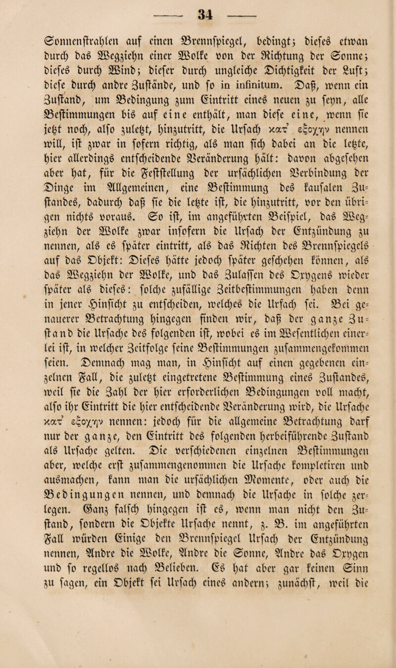 -34 — 0omtenftrahten auf einen Brennfpiegel, bebingt5 btefed etwan burdf) baS SBegjiehn einer SBolfe von ber Dichtung ber 0onne> biefeS burdf) 3Binb> biefer burdf) ungleiche Dtchtigfeit ber Suft > biefe burdf) anbre 3uftänbe, unb fo in infinitum. Dap, wenn ein Buftanb, um Bebingung jum (Eintritt etneS neuen $u fepn, aEe Beptimmungen bis auf eine enthält, man biefe eine, wenn fte fegt noch, alfo $ule£f, ^in^utritt, bie Urfadf) xax s^ox^v nennen wtE, ift $war in fofern richtig, aB man ftrf) babei an bie lebte, hier aEerbingS entfeheibenbe Beränberung hält: baoon abgefehen aber f>at, für bie geftfteEung ber urfächlidfjen Berbinbung ber Dinge im ^Ulgemeinen, eine Befnmmung beS faufalen 3u= ftanbeS, baburcf) bap fte bie lebte ift, bie htn^utritt, oor ben übri= gen nichts vorauf. 0o ift, im angeführten Beispiel, baS 2öeg= jie^n ber SOBolfe jwar infofern bie Urfadf) ber dntjünbung $u nennen, aB eS fpäter eintritt, aB baS dichten beS BrennfpiegeB auf baS Dbjeft: DiefeS b)ätte jeboch fpater gefepehen fönnett, aB baS Bkg^iehn ber BSolfe, unb baS Sulaffen beS Degens wieber fpäter aB biefe^: fotche ^ufäEige 3eitbeftimmungen ha^e» benn in jener ^inftdjt §u entfeheiben, welches bie Urfadf) fei. Bet ge= nauerer Betrachtung h^gegen ft'nben mir, bap ber ganje 3u = ftanb bie Urfache beS folgenben ift, wobei eS im SEßefentlidfjen einer¬ lei ift, in melier 3citfolge feine Beptimmungen $ufammengefommen feien. Demnach mag man, in $inftcht auf einen gegebenen eim jelnen $aE, bie $ule£t eingetretene Beftimmung eines guftanbeS, weil fte bie 3af)l ber l)iw erforberltchen Bebtngungen 00E macht, alfo ihr Eintritt bie hier entfeheibenbe Beränberung wirb, bie Urfache y.oi'z s^ox'iqv nennen: jeboef) für bie aEgemetne Betrachtung barf nur ber ganje, ben Eintritt beS folgenben herbeifül)rcnbe Suftanb aB Urfache gelten. Die oerfdf)iebcnen einzelnen Beptimmungen aber, welche erft jufammengenommen bie Urfache fompletiren unb auSmachen, fann man bie urfächüchcn Momente, ober auch bie Bebingungen nennen, unb bemnaef) bie Urfache in folche $er= legen, ©an& falfch h^ngege^ ift eS, wenn man nicht ben 3m ftanb, fonbern bie Dbjefte Urfache nennt, $. B. im angeführten gall würben Einige ben Brennfpieget Urfadf) ber Chttjünbung nennen, 5lnbre bie Söolfe, 5lnbre bie 0onne, 5lnbre baS Dppgen unb fo regellos nach Belieben. CB fyat aber gar feinen 0inn j$u fagen, ein Dbjeft fei Urfadf) eines anberm gunächft, weil bie