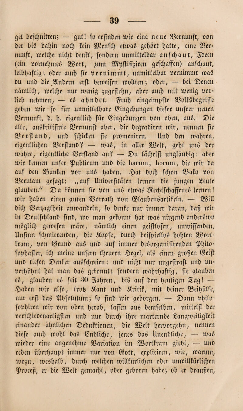 gel befdjnitten, — gut! fo erftnben wir eine neue Vernunft, oon ber bis baf)in noch fein Vtenfd) etn>a6 gehört hatte, eine Ver= nunft, welche nicht benft, fonbern unmittelbar anfdjaut, 3been (ein oornehmeS 2Bort, jum Vtyjtift'ziren gefdjaffen) anfdjaut, leibhaftig; ober auch fte oernimmt, unmittelbar oernimmt waS bu unb bie^nbern erjt beweifen wollten; ober, — bei Denen nämlich, meld)e nur wenig j$ugejM)n, aber aud) mit wenig oor- lieb nehmen, — eS al)nbet. $rül) eingeimpfte Votf^begriffe geben wir fo für unmittelbare (Eingebungen biefer unfrer neuen Vernunft, b. h- eigentlich für Eingebungen oon oben, auS. Die alte, auSfritiftrte Vernunft aber, bie begrabiren wir, nennen fte Verftanb, unb fchicfen fte promeniren. Unb ben wahren, eigentlichen Verftanb? — waS, in aller SBelt, geht unS ber wahre, eigentliche Verftanb an? — Du lächclft ungläubig: aber wir Fennen unfer publicum unb bie harum, horum, bie wir ba auf ben hänfen oor unS habw. ^>at hoch fd)on Vafo oon Verulant gefagt: „auf Unioerfitäten lernen bie jungen £eutc glauben/' Da fÖnnen fte oon unS etwas 3ftechtfd)affencS lernen! wir haben einen guten Vorratl) oon (SlaubenSartifeln. — SBitl bich Verzagtheit anwanbeln, fo benfe nur immer baran, baß wir in Deutfchlanb ftnb, wo man gefonnt l;at waS nirgcnb anberSwo ntoglid) gewefen wäre, nämlich einen geijttofen, ttnwiffenben, Unftnn fdjmierenben, bie .ftöpfe, burd) beifpiettoS h°hicn Söort* fram, oon (Srunb auS unb auf immer beSorganiftrenben $Phtt°= fophafter, ich weine unfern theuern fbegel, als einen großen (Seift unb tiefen Denfer auSfchreten: unb nicht nur ungestraft unb un= oerhöhnt hat man baS gefonnt; fonbern wahrhaftig, fte glauben eS, glauben eS feit 30 3al)rett, bis auf ben heutigen Sag! — £>aben wir alfo, tro£ $ant unb ^ritif, mit beiner Veihülfe, nur erft baS $lbfotutum; fo ftnb wir geborgen. — Dann philo= fophiren wir oon oben herab, taffen auS bemfelben, mittelft ber oerfdf)iebenartigften unb nur burd; ihre ntarfernbe Sangweiligfeit einanber ähnlichen Debuftionen, bie SBctt heeoorgehn, nennen biefe aud) wol)l baS Enblidje, jene# baS Unenbliche, — waS wieber eine angenehme Variation im SGBortfram giebt, — unb reben überhaupt immer nur oon (Sott, ejcpliciren, wie, warum, wozu, weshalb, bttrd) welchen wiUfürlid;en ober uttwillfürlichen sProccß, er bie Söelt gemacht, ober geboren habe; ob er braußen,