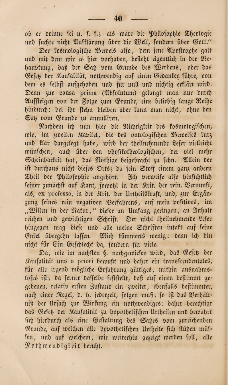 V - 40 - ob er brinne fei u. f. f.; als n>ärc bie ^Pofo^ie Geologie unb fuchte nic^t 3lufflärung über bie Söelt, fottbern über ©ott. £>er foSmologifche 33eweiS alfo, bem jene $lpojtro:phe galt unb mit bem mir eS fya »ergaben, bcjteht eigentlid) in ber 33 c= bauptung, baü ber 0a£ vom dSrunbe beS 3BerbenS, ober baS ®efeh ber ^aufalitat, nothwenbig auf einen dkbanfen führe, von bem eS felbft aufgehoben unb für nult unb nichtig erflärt mirb. £)enn jur causa prima (3lbfolutum) gelangt man nur burch 3luffteigen von ber golge jum ©runbe, eine beliebig lange IReit)c binburd): bei ib)r jtehn bleiben aber fann man nicht, ohne ben @a(5 vom ©runbe ju annuüiren. Üftachbem ich mn W* bie Dichtigkeit beS foSmologifdfjen, mie, im gm eiten Kapitel, bie beS ontologifchen 33eweifeS furj unb flar bargelegt fyoht, wirb ber theilnehmenbe Sefer vielleicht wünfehen, auch über ben bhbf^theologifchen, ber viel mehr @d)einbarfeit f)at, baS 9?ötl)ige beigebracht ju fehn. Allein ber iji burchauS nicht biefe^ £)rtS; ba fein 0toff einem ganj anbern Zfyäl ber ^hüofo^hte angehbrt. Sch verweife alfo hinftchtlicf) feiner junächü auf $ant, fomohl in ber $rit. ber rein. Vernunft, alS, ex professo, in ber $rit. ber UrtheilSfraft, unb, jur @rgän= jung feines rein negativen Verfahrens, auf mein pofttiveS, im „3Billen in ber Vatur, biefer an Umfang geringen, an Snhalt reichen unb gewichtigen 0chrift. £)er nicht theilnehmenbe Sefer hingegen mag biefe unb alle meine 0chriften intakt auf feine (fnfel übergehn laffen. Sftidj) fümmertS menig: beim ich üin nicht für (*in ©efdf)lecht ba, fonbern für viele. £)a, mie im ndd)ften §. nachgemiefen mirb, baS ©efeh ber ^aufalität unS a priori bewußt unb bal)er ein tranSfcenbentaleS, für aEe irgenb mögliche Erfahrung gültiges, mithin auSnahmS» lofeS ijt; ba ferner baffclbe feftjMt, baß auf einen beftimmt ge= gebenen, relativ erften Suftanb ein jmciter, ebenfalls bejUmmter, nach einer Siegel, b. h» jeberjeit, folgen muß, fo ifk baS Verhält» ntß ber Urfach jur Sßirfung ein nothmcnbigcS: bal)er berechtigt baS ©efefc ber iumfatität ju hbpothetifchen Urtl)eilen unb bewahrt ftdt) hierburdh als eine ©efiattung beS 0a£cS vom jureichenbcn ©runbe, auf melden alle hbP^hdifd^en Urtheile ftch ßtüfcen müf= fen, unb auf welchem, mie weiterhin gezeigt werben foll, alle Dothmenbigkeit beruht.