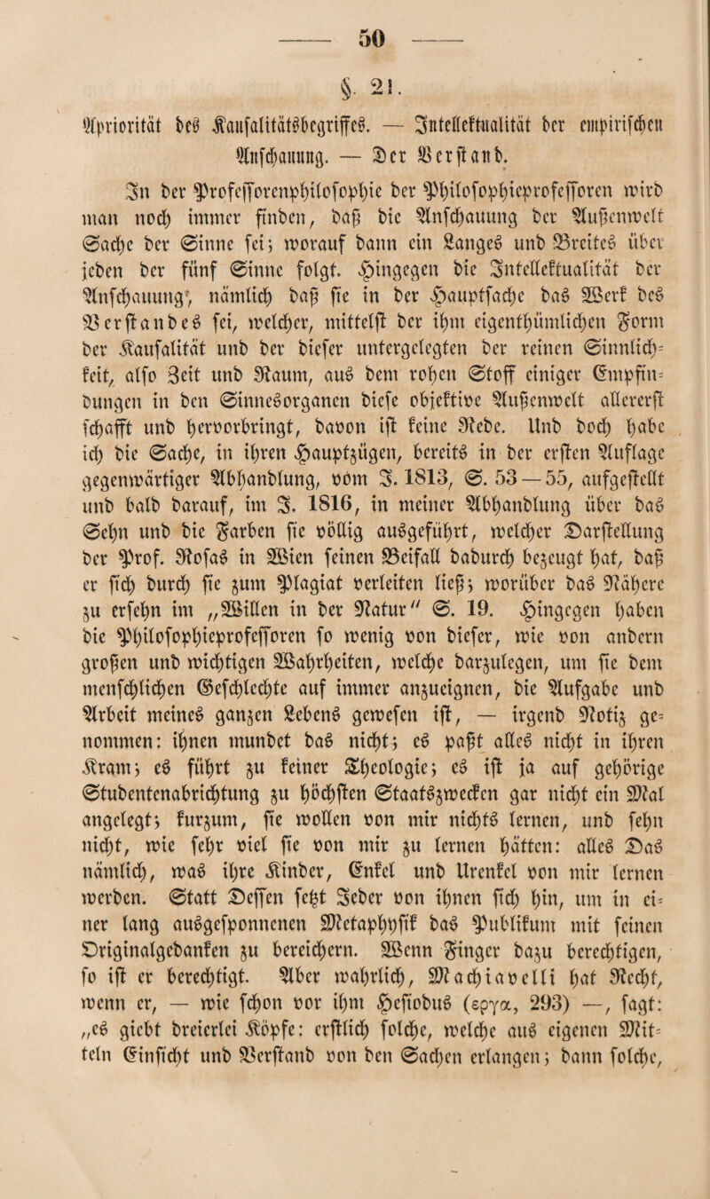 § 21. Priorität M Äaufalitatö&egriffefJ. — Sntelleftualität ber empmfchen fllnfcpamutg, — 35 er SSerjtanb. 3n ber 5)rofcffoven^i(ofo^l)te ber ^ttofop^ie^rofefforen wirb man nod) immer ftnben, bap bic $lnfd)auung ber ^lupcnwelt 0ache ber 0inne fei; worauf bann ein Sänget unb S3rcite£ übet jeben ber fünf 0inne folgt, hingegen bie Sntelleftualität ber $lnfchauung> nämlich bap fte in ber ^auptfadje baS Werf bes? VerplanbeS fei, welker, mittelft ber ihm eigenthümlidjen S*orm ber Jfaufalität unb ber biefer untergclegten ber reinen 0innltch= feit, alfo Seit unb Scannt, auS bem ropcn 0toff einiger Chupftm bungen in ben 0inne6organen biefe objeftioe ^lupenwelt allererff fchafft unb heroorbringt, baoon ijl feine fftebc. Unb bod) babc xd) bie 0acbe, in ihren ^au^ügen, bereite in ber crjfen Auflage gegenwärtiger ^Ibljanblung, obm 5.1813, 0. 53 — 55, aufgejMt unb halb barauf, im 3. 1816, in meiner $lbhanblung über bab 0el)n unb bie Farben fie oodig angeführt, welcher £5arfMung ber $Prof. 9tofa$ in Wien feinen Beifall baburcb bezeugt bat, bap er jtdjj burcb fte $um Plagiat oerleiten liep; worüber ba$ 9iät)crc §u erfebn im „Villen in ber -iRatur 0. 19. hingegen ba^c^ bie ^hilofophteprofefforen fo wenig oon biefer, wie oon anbern gropen unb wichtigen Wahrheiten, welche baqulegen, um fte bem menfd)licben (£$efchted)te auf immer anjueignen, bie Aufgabe unb Arbeit meines ganzen Sebent gewefen i(l, — irgenb 9?oti$ ge= nommen: ihnen rnunbet baS nicht; eS papt adcS nicht in ihren -ftrarn; eS führt §u feiner Rheologie; cS ijf ja auf gehörige 0tubentenabrichtung 51t höchffen 0taatS$wecfen gar \\id)t ein Sftal angelegt; fuqum, p’e wollen oon mir nid)tS lernen, unb fehlt nicht, wie fef)r oiel fte oon mir $u lernen hätten: adeS £5aS nämlid), waS il)te ^inber, (Met unb Urenfel 001t mir lernen werben. 0tatt Neffen fe^t Seber oon ihnen ftd) hin, um in cu ner lang auSgefponnenen Sttetaphbf^ betS ^ublifunt mit feinen SDriginalgebanfen $u bereichern. Wenn Singer ba$u berechtigen, fo ifl er berechtigt. 2lbcr wahrlich, SDtachiaoelli l)at 9?ed)t, wenn er, — wie fd)on oor ihm £)eftobuS (spya, 293) —, fagt: „cS giebt breierlei $öpfe: erfflid) foiche, welche aitS eigenen $?it= teln ^inftcht unb ^öerjfanb oon ben 0ad;en erlangen; bann foldbc,