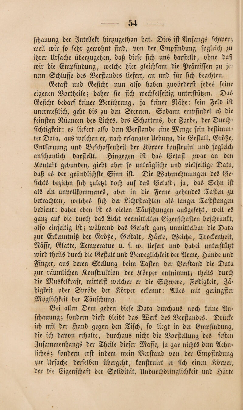 fchauung ber Sntelleft hüt^ugethan l)at. £>ieS ijt SlnfangS ferner, wett wir fo fehr gewohnt ftnb, »on ber Empftnbung fogteid) ju ihrer Urfache über§ugehen, ba£ btefe fid) unS barftellt, ohne bafj wir bie Empftnbung, welche fyier gleichfam bie $)rämiffen ju je¬ nem 0ct)tuffe beS SßerftanbeS liefert, an unb für ftd) beachten. ©etafl unb ©eftd)t nun dlfo haben juoorberjf jebeS feine eigenen Sßortheile*, baher fte ftd) wechfelfeitig unterftüfccn. £)aS d5eftc^t bebarf feiner ^Berührung, ja feiner Stahe: fein Selb ift unermeßlich, geht bis $u ben 0ternen. 0obann empftnbef eS bie feinjten Nuancen beS £idf)fS, beS 0df)attenS, ber Sarbe, ber £>urch= ftchtigfeit: eS liefert alfo bem föerftanbe eine Stenge fein beftimm= ter £)ata, auS welchen er, nach erlangter Uebung, bie ©eftalt, Eroß e, Entfernung unb £3efchaffenheit ber Körper fonftruirt unb fogleid) anfchautich barfteltt. hingegen ijf baS ©etaft jwar an ben .^ontaft gebunben, giebt aber fo untrügliche unb »ielfeitige £)ata, baß eS ber grünblidjffe 0inn ijt. £)te SBahrnehmungen beS Ee= ftdjjtS befiehlt fid) fculefct hoch auf baS ©etaft; ja, baS 0el)n ift als ein unooltfommeneS, aber in bie Seme gefyenbeS haften $u betrachten, welches ftd) ber Sichtfrahlen als tanger £ajfjfangen bebient: halber eben ift eS oielen £äufchungen auSgefe^t, weit eS gan§ auf bie burd) baS Sicht »ermittelten Eigenfchaften befchränft, alfo einfeitig ift 5 währenb baS ©etaft gan§ unmittelbar bie £)ata jur Erfenntniß ber Eroße, ©eftalt, $arte, 2Beid)e, £rocfenl)eit, Stäffe, ©lättc, Temperatur u. f. w. liefert unb babei unterftüfct wirb theitS burd) bie ©eftalt unb 33ewcglid)feit ber Slrrne, fpänbe unb Singer, auS beren 0tetlung beim Mafien ber Söerftanb bie £)ata §ur räumlichen ^onjtruftion ber Körper entnimmt) theitS burch bie SKuSfelfraft, mittelft weither er bie 0d)were, S^ftig^tt, 3ä- higfeit ober 0pröbe ber Körper erfennt: SlEeS mit geringster Sftoglichfeit ber Täufchung. £3ei allen £)em geben biefe £>ata burchauS noch t'cine Sln= fd)auung; fonbern biefe bleibt baS Söerf beS SSerjtanbeS. Drücfe ich tnit ber fpanb gegen ben Tifdfj, fo liegt in ber Empftnbung, bie id) baoon erhalte, burd)auS nicht bie SSorffetlung beS feften SufammenhangS ber ^he^e biefer SDtaffe, ja gar nichts bem Slehn= licßeS; fonbern erjt inbent mein SSerftanb »on ber Entpftnbung jur Urfache berfelben übergeht, fonjtruirt er ßcß einen Körper, ber bie Eigenfd)aft ber 0otibität, Unburd)bringlid)fcit unb $ärtc