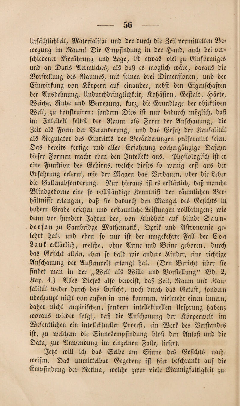 Urfächlichfeit, Materialität unb ber burdh bie Seit vermittelten £3e= wegung im Stotm! Die (Enpftnbung in ber $anb, auch Bei ver= fcBiebener ^Berührung unb Sage, ijf etwas viel p (Einförmiges unb an DatiS SlermlidheS, als bafi eS möglich märe, barauS bie sßorjleEung beS SftaumeS, mit feinen brei Dimenftonen, unb ber (Einwirfung von Körpern auf einander, nebf! ben (Eigenfeh affen ber SluSbehnung, Unburdhbringlichfeit, ifohäfton, (Bejfalt, ^)ärte, Sßeiche, Sftuhe unb ^Bewegung, furj, bie (Brunblage ber objektiven SSetf, p fonjfruiren: fonbern Dies ijf nur baburdh möglich, baft im SnteEeft fclbjl ber Diaum als $orm ber Slnfdhauung, bie Seit aB $orm ber SBeränberung, unb baS (Befefc ber ^aufalität aB Regulator beS (Eintritts ber Sßeränberungen päformirt feien. DaS Bereits fertige unb aller (Erfahrung vorhergängige Dafepn biefer formen macht eBen ben SnteEeft auS. 3%ftologifcf) ift er eine gunfticn beS (BehirnS, welche biefeS fo wenig erft auS ber (Erfahrung erlernt, wie ber Magen baS Verbauen, ober bie Seher bie (BaEenabfonberung. üftur heraus ift eS erklärlich, bafs manche S3linbgeborne eine fo voEftänbige «ftenntnifi ber räumlichen 83er* Bältniffe erlangen, bafi fte baburdh ben Mangel beS (BeftchtS in Boxern (Brabe erfegen unb erstaunliche Seiftungen vollbringen 3 wie benn vor Bunbert SaBren ber, von JrinbBeit auf Bünbe @aun= berfon p (Eambribge MatBematif, Dptif unb Slftronomie ge= leBrt B^t) unb eBen fo nur ijt ber umgefeBrte gaE ber (Eva Sauf erklärlich, welche, ohne Slrnte unb ÜB eine geboren, burdh baS (Bejtdht aEein, eben fo Balb wie anbere Jtinber, eine richtige Slnfchauung ber Slufenwelt erlangt heit. (Den Bericht über fte ftnbet man in ber „SBelt als SöiEe unb §ßorfleEung £3b. 2, ^ap. 4.) SlEeS DiefeS alfo beweift, bafi Seit, Sftaum unb Man= falität Weber burdh baS (Beftcbt, noch burd) baS ©ctafk, fonbern überhaupt nicht von aufien in unS fommen, vielmehr einen innern, baBer nicht empirifchen, fonbern inteEcftueEen Urfyrung Betben; woraus wieber folgt, bafi bie Slnfcfjauung ber Jtöriperwelf im Sßefentlichen ein intelleftueEer $procefi, ein SB er! beS üßerjfanbeS ift, p welchem bie ©inneSemipftnbung blog ben Slnlafi unb bie Data, pr Slnwenbung im einzelnen gaEe, liefert. Se^t wiE ich BaS ©elbe am @inne beS (BeftchtS nad)= weifen. DaS unmittelbar (Begebene if! B^r Befdwänft auf bie (Empftnbung ber Retina, welche jwar viele Mannigfaltigfeit p=