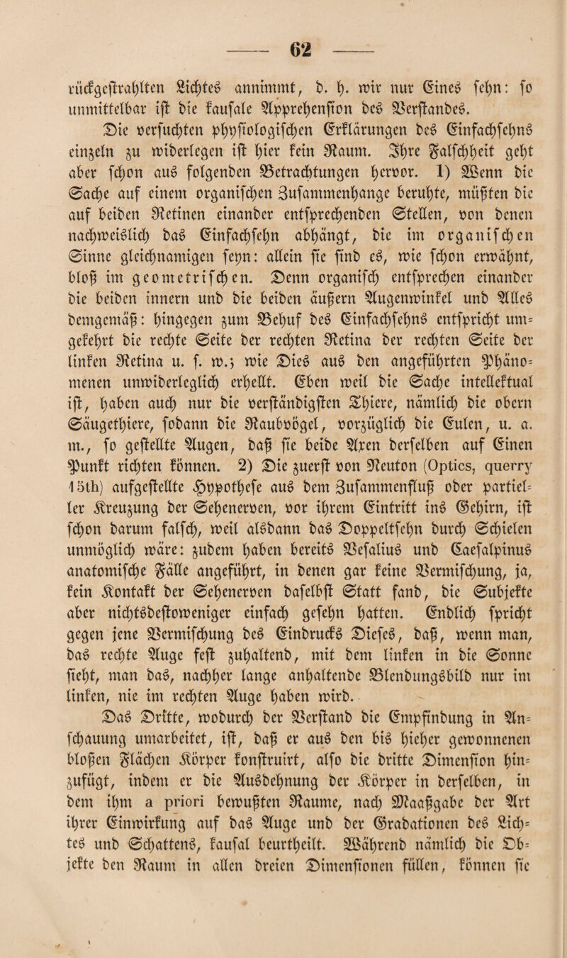 rücfgeffrahlten SichteS annimmt, b. h- wir nur dineS fc^n: fo unmittelbar tfl bie faufale $lpprehenfton beS $8er|tanbeS. Die verfugten phpfiologifchen drflärungen beS dinfachfehnS einzeln $u wiberlegen ift l)ier fein Sftaum. 3l)re galfd)heit geht aber fdjon auS folgenben ^Betrachtungen h^mor. X) £Benn bic @ad)e auf einem organifd)en Bufammenhange beruhte, müßten bie auf beiben Retinen einanber entfpred)enben ©teilen, üon bcnen nachweislich baS dinfachfchn abhangt, bie im orgatüfchen ©inne gleichnamigen fepn: allein fte ftnb eS, wie fchon erwähnt, blofi im geometrifchen. Denn organifdj entsprechen einanber bie beiben innern unb bie beiben äußern ^lugenwinfel unb OTeS bemgemäfi: hingegen $um SBehuf beS dinfachfehnS entflicht um= geM)rt bie rechte ©eite ber red)ten IRetina ber rechten ©eite ber linfen Retina u. f. w.j wie Dies auS ben angeführten $Phmw= menen unwiberleglid) erhellt, dben weit bie ©ad)e intelleftual ijf, l^ben auch nur bh oerftänbigfkn Zfywct, nämlich bie obern ©äugethiere, fobann bie SftauboÖget, oorjüglich bie dulen, u. a. m., fo gesellte klugen, ba$ fte beibe %:en berfeiben auf dinen $)unft richten fönnen. 2) Die juerff von Leuten (Optics, querry \ 5th) aufgefteltte ^)p^otX)efe auS bem Bufammenfluß ober partiet= ler ^reu^ung ber ©ebenemen, nor ihrem dintrttt inS dehirn, iff fchon barum falfd), weit alSbann baS Doppeltfehn burch ©chieten unmöglich wäre: $ubem haben bereits SSefatiuS unb daefahpinuS anatomifd)e gälte angeführt, in benen gar feine SSermifchung, ja, fein ^ontaft ber ©eheneroen bafetbft ©tatt fanb, bie ©ubjefte aber nichtSbejfoweniger einfach gefehn hatten, dnbtich fpricht gegen jene SBermifchung beS dinbrucfS DiefeS, ba$, wenn man, baS redete $luge fejf guhattenb, mit bem linfen in bie ©onne fteht, man baS, nachher lange anhaltcnbe SBlenbungSbilb nur im linfen, nie im regten $litge haben wirb. DaS Dritte, woburch ber 33erffanb bie dtwpftnbung in 5ln= fchauung umarbeitet, ijf, ba$ er auS ben bis hieher gewonnenen blofen glädjen Körper fonfiruirt, atfo bie brittc Dimenfton hm= jufügt, inbent er bie ^luSbchnung ber Körper in berfetben, in bem ihm a priori bewußten Sftaume, nad) Sttaaftgabe ber 5lrt ihrer dinwirfung auf baS Singe unb ber drabationen beS &idj= teS unb ©d)attenS, faufal beurteilt. SBährenb nämlich bie Db= jefte ben Staunt in allen breien Dintenftonen füllen, formen fte