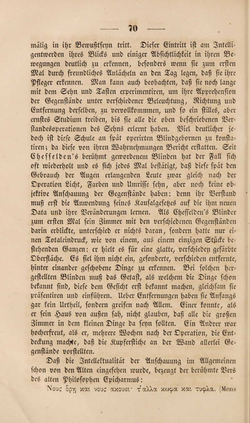 I mattg in ihr ÜBewußtfepn tritt, tiefer Eintritt ißt am Sntedi= gentwerben ihres SSlidB unb einiger Slbftchtlid)feit in ihren £$e= wegungen beutltd) p erfennen, befonberS menn fte pm ersten Ü9M burd) freunbltd)eS Slnlächeln an ben Sag (egen, baß fte ihre Pfleger erfennen. $?an bann auch beobachten, baß fte noch lange mit bem 0ehn unb Saften epperimentiren, um ihre Slpprehenfton ber ©egenßtänbe unter verfchiebener £3eleud)tung, Dichtung unb Entfernung berfelben, p »ervodfommnen, unb fo ein ftideS, aber ernfte^ 0tubium treiben, bis fte ade bte oben befchriebenen SSer= ftanbeSoperationen beS 0et)n3 erlernt haben. 33iel beutlicher je= hoch ift biefe 0chule an fpät operirten SBlinbgebornen -p fonfta- tiren; ba biefe von ihren SGBahmehmungen Bericht erstatten. 0ett Eheffelben’S berühmt geworbenem üßlinben fyat ber gad ftd) oft roteberholt unb eS ftd) jebeS SWal bestätigt, baß biefe fpat ben ©ebraud) ber klugen erlangenben Seute par gleich nach ber Operation Sicht, Farben unb Umriffe fehn, aber noch feine ob= jeftive Slnfdjauung ber ©egenßtänbe hüben: benn ihr Sßerßtanb muß erft bie Slnwenbung feinet JlaufalgcfcheS auf bte ihm neuen ©ata unb ihre SBeränberurtgen lernen. $11$ <5heffetben’6 üBlinber pm erften Sttal fein Sintmer mit ben verfd;iebcnen ©egenßtänben barin erblicfte, unterfdpb er nichts baran, fonbern hätte nur ei= neu Sotaleinbrucf, wie von einem, au$ einem einzigen 0tiicfe bc= ftehenben ©anjen: er hielt e$ für eine glatte, verfchieben gefärbte Oberfläche. ES fiel ihm nicht ein, gefonberte, »erfdneben entfernte, hinter einanber gefchobene Oinge p erfennen. £3ei folgen §cx* geßtedten S5linben muß ba$ ©etaft, al$ welkem bie Oingc fdjon befannt ftnb, biefe bem ©eftd)t erft befannt machen, gleichfam fte präfentiren unb einführen. Ueber Entfernungen haben fte SlnfangS gar fein Urthetl, fonbern greifen nach Sldem. Einer fonnte, al$ er fein 4pau$ von außen fah, nicht glauben, baß ade bte großen Bimmer in bem fleinen Oinge ba fepn fodten. Ein Slnbrer war hocherfreut, als er, mehrere SBochen nach Operation, bie Ent= beefung machte, baß bie $upferftid)e an ber äßa'nb allerlei ©c-- genftänbe vorßtedten. Oaß bie Sntedeftualitat ber Slnfdjauung im Stdgemeinen fd)on von ben Sitten eingefehen würbe, bezeugt ber berühmte 33er$ be$ alten ^hilofophen Epid)armu$: Nou£ opv] xai vodc axovsr t aXXa xeo^a xat, TucpXoc. (Mens