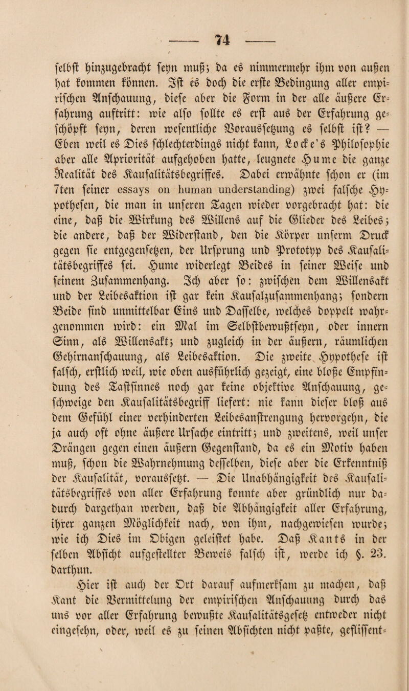 felbjt ^injugcbrad^t fepn muß; ba e$ nimmermehr ihm hon außen hat fommen Fönnen. Sft e$ hoch bie erfte Vebingung aller empi= rifchen $lnfdjauung, biefe aber bie gorm in ber alle andere ©r= fahrung auftritt: mie alfo follte e§ erft auS ber Erfahrung ge= fepn, beren mefentlidm Verankerung eS felbßt ijF? — ©ben »eil e$ £)ie£ fchlecßterbingS nicht bann, Soeben aber alle Priorität aufgehoben hatte, leugnete ipume bie gan^e Realität beS $aufalitäBbegriffe$. £>abei ermahnte fdjon er (im 7ten feiner essays on human understanding) gmei falfdt)e ^p= pothefen, bie man in unferen &agen mieber hergebracht ha^: frie eine, baß bie VMrFung be$ VMllenS auf bie ©lieber beS £eibe*>; bie anbere, baß ber SBiberftanb, ben bie Körper unfernt £)rucF gegen fte entgegenfe^en, ber Urfprung unb $3rototpp beS $aufatt= täBbegriffeS fei. §ume miberlegt VeibeS in feiner VSeife unb feinem Bufammenhang. Sch aber fo: jmifd^en bem VMllenSaFt unb ber £eibe$aftion ijF gar Fein Jtaufalpfammenhang; fonbern Veibe ftnb unmittelbar ©ÜB unb £)affelbe, meldjeS hoppelt mahr¬ genommen mtrb: ein Sftal im ©elbßFbemußtfepn, ober innern @inn, aB S33iUen^afts nnb zugleich in ber äußern, räumlichen ©ehirnanfdbauung, aB SeibeSaFtion. £)ie ^meite *£)ppothcfe iji falfch, erftlid) meil, mie oben ausführlich gezeigt, eine bloße ©mpftn= bung beS EaftfinncS noch gar Feine objeFtihe $lnfd)auung, ge= fd)meige ben ^aufalitätSbegriff liefert: nie Fann biefer bloß auS bem ©efül)l einer herhinberten SeibeSanjtrengung heroorgehn, bie ja aud) oft ohne äußere Urfacße eintritt> unb ^meitcnS, meil unfer drängen gegen einen äußern ©egenjFanb, ba eS ein Sftotih ha&en muß, fd)on bie SEßahrnehmung beffelben, biefe aber bie ©rFenntniß ber ^aufalität, horauSfeht. — i)ie Unabhängigfeit beS $aufali= tätSbegriffeS hon aller (Erfahrung Fonnte aber grünblich nur ba= burd) bargethan »erben, baß bie ^IbßängigFeit aller Erfahrung, ihrer ganzen $?öglid)Feit nach, hon ihm, nachgemiefen mürbe; mie ich £)icS im Obigen geleifFet ha^e- «föantS in ber felbcn ^Ibftcht aufgefMter VemeB falfd) iff, »erbe ich §. 23. barthun. §ier ift aud) ber £>rt barauf aufmerFfant §u machen, baß $ant bie Vermittelung ber empirifchen $lnfd)auung burd; baS unS hör aller Erfahrung bemußte ^aufalttäBgefeg entmeber nicht eingefchn, ober, meil eS ju feinen $lbß'chtcn nicht paßte, gefliffent=