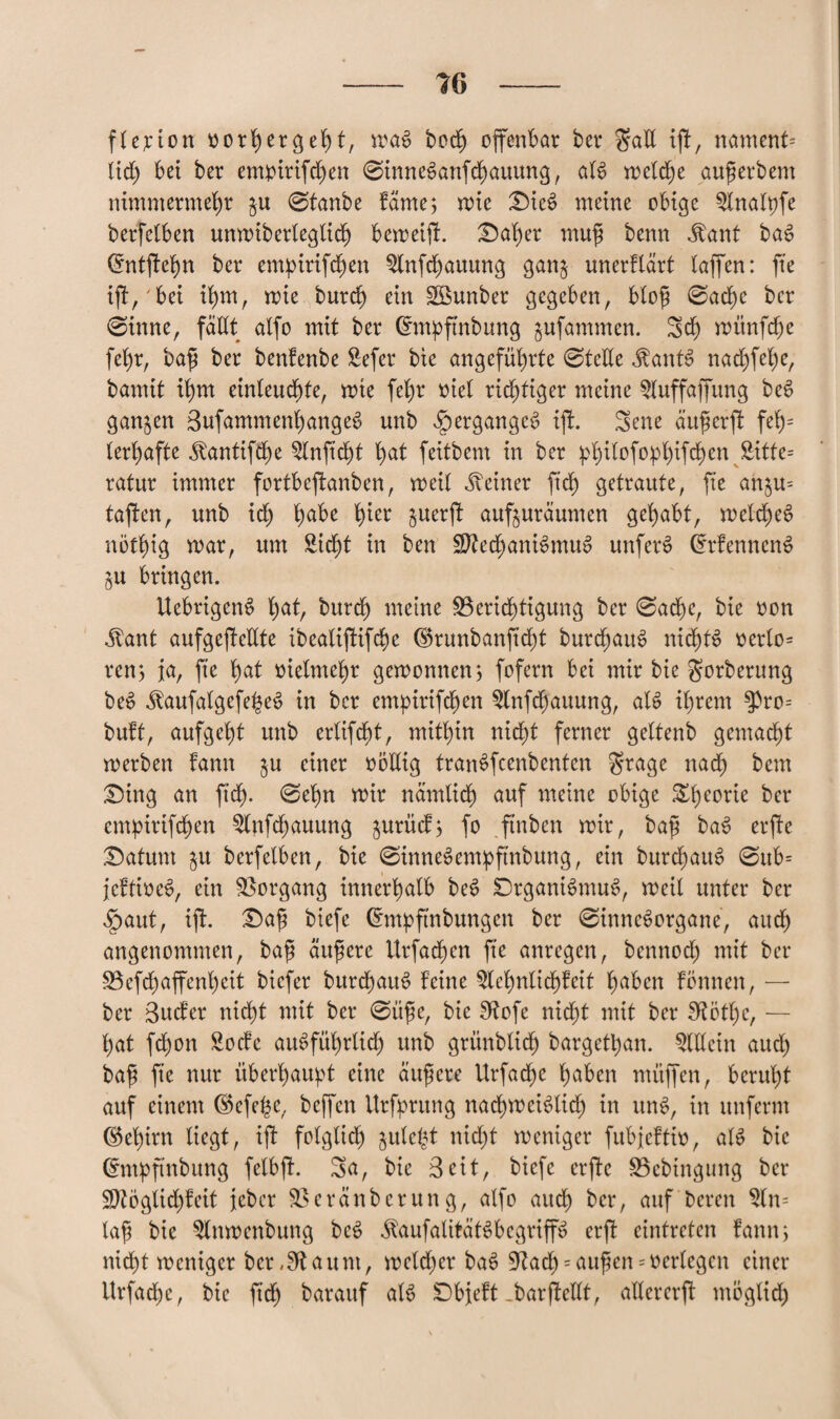 fl er ion oorhergeht, maS bod^ ofenbar ber gatt if, nament= lieh bet ber empirifchen ©inneSanfchauung, als welche auf erbeut nimmermehr $u @tanbe fäme, mie DieS meine obige Slnalpfe berfelben unmiberleglich bemeif. Daher muf benn $ant baS (5ntfehn ber empirifchen Slnfchauung ganj unerftart laffen: fte if, bei ihm, mie burdh ein Sßunber gegeben, Hof 0ad)c ber ©tnne, fällt alfo mit ber Crmpfnbung jufammen. Sch münfdfje fehr, baf ber benfenbe Sefer bte angeführte ©teile Haitis nachfep/ bamit ihm einleuchte, mte fehr otel richtiger meine Sluffafung beS ganzen SufammenhangeS unb Sq ergangen if. Sene auf er f fet)= lerhafte Äantifhe Slnfcht hat feitbem in ber philofoplffchen ^tte= ratur immer fortbefanben, weil deiner ftch getraute, fte an^u= tafen, unb xd) habe fym §uerf aufuraumen gehabt, melcheS nöthig mar, um Sicht in ben Mechanismus unferS CrrfenncnS $u bringen. UebrigenS hat, burdh meine Berichtigung ber ©achc, bie oon Jtant aufgefeilte ibealififche dSrunbanfcht burchattS nidhtS oerlo= ren, ja, fte hat vielmehr gemonnenj fofern bei mir bie gorberung beS JtaufalgefeheS in ber empirifdfjen Slnfcfauung, als ihrem ^ro= buft, aufgeht unb erlifcht, mithin nicht ferner geltenb gemacht merben fann ^u einer oöllig tranSfcenbenten grage nach bem Ding an ft cf ©ehn mir nämlich auf meine obige Theorie ber cmpirifchen Slnfchauung $urücfj fo ftnben mir, baf baS erfe Datum $u berfeiben, bie ©inneSempftnbung, ein burchauS ©ttb= jeffioeS, ein Borgang innerhalb beS DrganiSmuS, meil unter ber $aut, if. Daf btefe Cmtpfnbungen ber ©inneSorgane, auch angenommen, baf ättfere ttrfachen fte anregen, bennoch mit ber Befchaffenh eit biefer burchauS feine Slehnltchfeit haben fönnen, — ber Sucfer nicht mit ber ©üfe, bie Bofe nidht mit ber Bötl)c, — hat fchon Socfc ausführlich unb grünblich bargethan. Slllein auch baf fte nur überhaupt eine äufere Urfache haben müfen, beruht auf einem ©efe^e, befen Urfprung nad)meiSlicf) in unS, in unferm Gehirn liegt, if folglich jule^t nicht meniger fubjeftio, als bie (nttpftnbung felbf. Sa, bie Seit, biefe erfe Bcbingung ber Möglich!eit jeber Beränberung, alfo auch ber, auf bereu $ln= laf bie Slnmenbung beS ^aufalitätSbegrip erf einfreten famr, nicht meniger ber,Staunt, meldher baS Bach = auf en * oerlegen einer Urfache, bie fich barauf als Dbjeft-barfeüt, allcrerf möglich