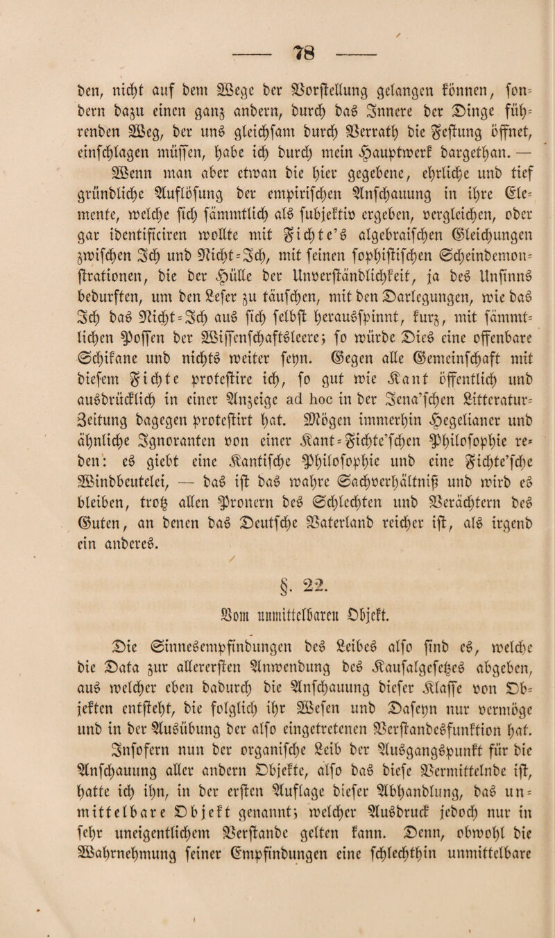 ben, nicht auf bem SBegc ber SSorffellung gelangen fömten, fon= bern bajit einen gan$ anbern, burch ba$ Snnere ber Dinge füb)= renben Sßeg, ber un$ gleichfam burch föerratb) bie geffung öffnet, einfdjffagen muffen, t)abe ich burd) mein ^auptmer! bargethan. — gßenn man aber etman bie fyier gegebene, ehrliche unb tief grünbtiche ^luflöfung ber enupirifdjen $(nfd)auung in ib>re ©le= mente, meld)e ftd) fämmtlid) al$ fubjeftio ergeben, oergleichen, ober gar ibentiffeiren mollte mit gidjte’S algebraifd)en ©letchungen jmiffhen Sd) unb 9ücht=3ch, mit feinen fo^iffifd)en 0d)einbemon= ffrationen, bie ber ^ütle ber Unoerffänblidffeit, ja beS UnfmnS beburften, um ben Sefer tauften, mit ben Darlegungen, miebaS Sei) baS 9tid)t = 3d) aut> ffch felbff herauSffnnnt, fur$, mit fämmt= liehen Reffen ber 3Biffenfchaft3leere; fo mürbe DieS eine offenbare 0dfffane unb nichts meiter fepn. ©egen alle ©emeinfehaft mit biefem §id)te proteffire ich, fo gut mie Äant öffentlich unb auöbrücflich in einer Qlnjeigc ad hoc in ber Senaten Sitteratur= Beitung bagegen proteffirt tyat. SJtögen immerhin Hegelianer unb ähnliche Sgnoranten oon einer ^ant = gid^te’fd)cn ^hilofofftne ?e* ben: eS giebt eine ^antifefm unb eine gichte’fcöe SBinbbeutelei, — baS iff baS mähre 0achocrl)ältmfj unb mirb eS bleiben, trog allen Frönern beS 0d)lechten unb Verächtern beS ©uten, an benen baS Deutfche Vaterlanb reicher iff, als irgenb ein anbcreS. 8 2? Som umnittclljaren Objcft. Die 0inneSempftnbungen beS £eibeS alfo ffnb eS, welche bie Data $ur allererffen Slnmenbung bcS <£aufatgefe£e$ abgeben, auS melcher eben baburch bie 9lnffhauung biefer klaffe oon Db= {eiten entffeht, bie folglich ihr SBefen unb Dafepn nur oermöge unb in ber Ausübung ber alfo eingetretenen VerffanbeSfunftion hat. Snfofern nun ber organiffhe £cib ber SluSgangSpunft für bie $lnffhauitng aUcr anbern Dbjefte, alfo baS biefe Vermittelnbe iff, hatte ich ihn; tn ber erffen Auflage biefer $lbt)anbtung, baS un = mittelbare Dbjeft genannt) melcher 5luSbrucf jeboch nur tn fehr uneigentlichem Verffanbe gelten fann. Denn, obmohl bie Sßahrnehmung feiner ©mpfmbungen eine fdfjlechthin unmittelbare