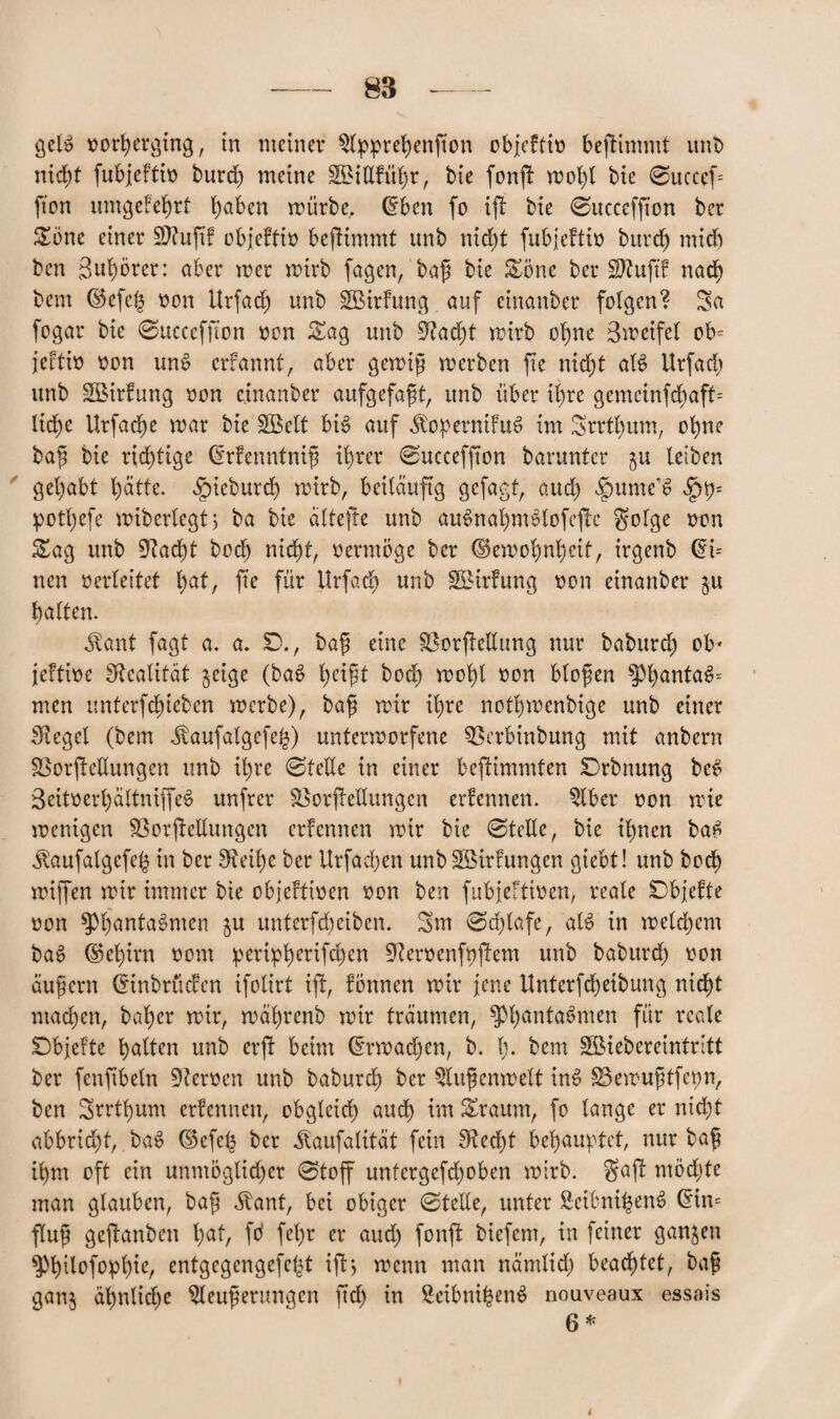 geB oorherging, in meiner $lpprel)enfton objeftio bestimmt unb nicht fubjeftio burd) meine SBittfüb;r, bie fonff mol)l bie 0uccef= fton umgefehrt haben mürbe, @ben fo ift bie ©ucceffton ber Sone einer Sftuftf objeftio bejlimmt unb nicht fubjeftio burd) mid) ben 3ul)5rer: aber mer mirb fagen, bafj bie Söne ber SJtujtf nad) bem ©efe| oon Urfad) unb üSBirfung auf einanber folgen? Sa fogar bie 0ucceffion oon Sag unb Siad)t mirb ohne Smeifel ob= jeftio oon mB erfannt, aber gemijj merben fie nid)t aB Urfad) unb Sßirfung oon einanber aufgefafit, unb über ihre gemeinfcbaff= liehe Urfache mar bie üEßelt bB auf JtopernifiB im Srrthttm, ohne bafj bie richtige (Srfenntnijü ihrer 0uccefffon barunter gu leiben gehabt hatte. ^ieburch mirb, beiläufig gefagf, aud) $umeB potl)efe miberlegtj ba bie altefte unb auSnahnBlofeffe golge otm Sag unb Stacht bod) nicht, oermöge ber (Bemohnheit, irgenb Cn= nen oerleitet hat, fte für Urfad) unb SBtrfung oon einanber gu galten. $ant fagt a. a. £)., bafi eine SBorffelfung nur baburd) ob* jeftioe Stealität geige (baS l)etfit bod) mol)t oon blofen fPhanta3= men unterfd)ieben merbe), ba£ mir il)re nothmenbige unb einer Siegel (bem ^vaufalgefeh) untermorfene ^Berbinbung mit anbern SSorfleUungen unb ihre 0telle in einer bcfHmmten Drbnung be$ 3eitoerl)altniffe6 unfrer SSorfteHungcn erfennen. $lber oon mie mentgen SSorjtellungen erfennen mir bie ©teile, bie ihnen ba£ Jlaufalgefeh in ber Steife ber Urfacfyen unb Söirfungen giebt! unb bod^ mtffen mir immer bie objeftioen oon ben fttbjeftioen, reale £>bjefte oon $Ph'anta$men gu unterfebeiben. 5m ©djlafe, aB in meinem baS (S5ef)irn oom peript)erifcb)cn Steroenfpfiem unb baburd) oon äußern (SinbrücFen ifolirt ift, fönnen mir jene Unterfdjeibung nicht machen, baljer mir, mafyrenb mir träumen, $Phanta$men für reale Dbjefte halten unb erft beim (E*rmad)en, b. I). bem Söiebereintritt ber fenfibeln Heroen unb baburd) ber $lu$enmelt in£ üSemufitfcpn, ben 5rrtl)um erfennen, obgleid) auch im Sraum, fo lange er nicht abbrid)t, baS ©efeh ber ^aufalität fein Siecht behauptet, nur bafj ihm oft ein unmöglicher 0toff untergefd)oben mirb. gaff möchte man glauben, bag Äanf, bei obiger ©teile, unter Seibni^enS @in= flufj geffanben hat/ fö fel)r er and) fonft biefem, in feiner gangen sphUofophte, entgegengefept iff> menn man nämlid) beamtet, bafi gang ähnliche Steuerungen ftd) in SeibnifcenS nouveaux essais 6 *