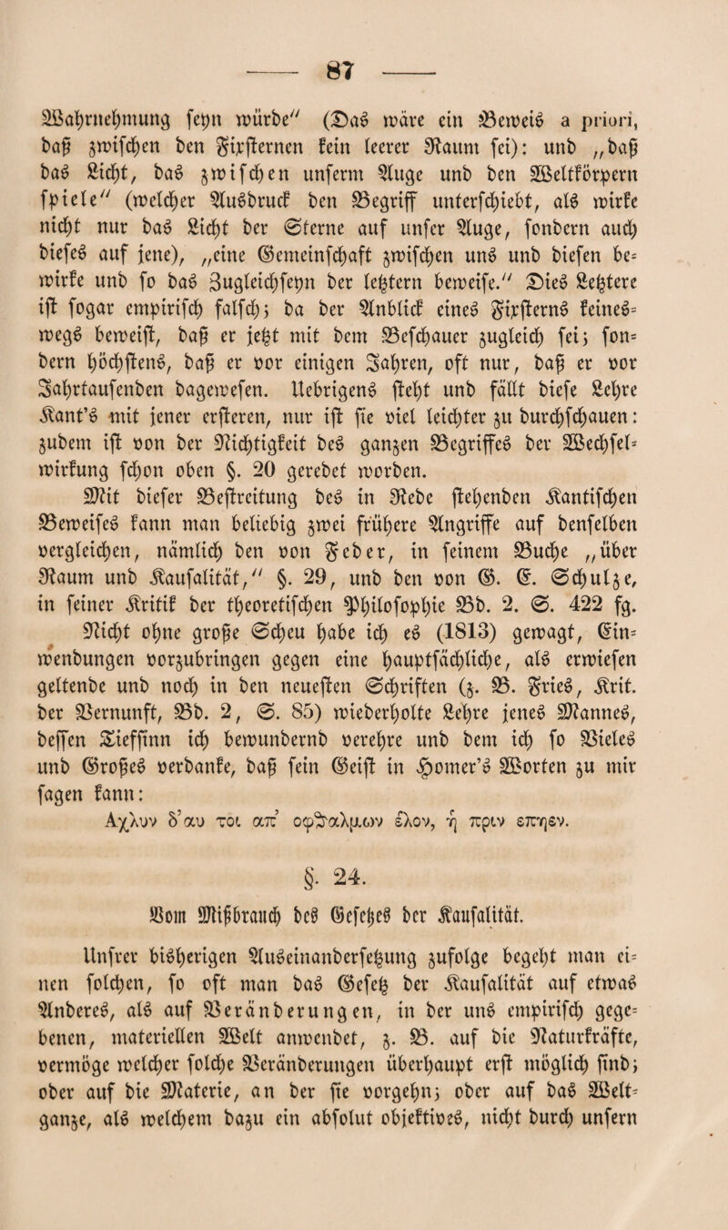 Söahntehmung fepn mürbe (£)as? wäre ein 33ewei$ a priori, bap $wifd)en ben gijfternen fein leerer Staunt fei): unb „bap bas> £id)t, ba6 jwifdjen unferm 3luge unb ben SBeltförpern fpiele (welcher 3lus>brucf ben S3egriff unterfchiebt, al$ wirfe nicht nur bas> Sicf)t ber ©ferne auf unfer 3luge, fcnbern and) biefeS auf jene), „eine ©emeinfchaft ^wifchen uns? unb biefen be= wirfe unb fo bas? gugleichfepn ber feiern berueife. £>ies? Se^tere ijl fogar emptrtfch fatfdf) 5 ba ber 3Inblicf eines? gijjlerns? feinet wegs? beweifl, bap er jefct mit bem S3efd)auer zugleich fei3 fon= bern fyötyfttn6, bap er oor einigen Sahren, oft nur, bap er oor Sahrfaufenben bagewefen. Uebrigens? fteb)t unb fällt biefe £el)re •Slant’S mit jener erjleren, nur tfi fte oiel leidster §u burc^fc^auen: jubem ift oon ber ÜRichtigfeit be$ ganzen 33egriffes> ber 3öechfel* wirfung fd)on oben §. 20 gerebet worben. Sftit biefer ^Bestreitung bes? in fRebe ptehenben ^antifdjen 33eweifes> fann man beliebig $wei frühere Angriffe auf benfelben oergleichen, nämlich ben oon geber, in feinem 33ud)e „über £Raum unb Jlaufalität, §. 29, unb ben oon ©. ©. ©chulje, in feiner Äritif ber tl)eoretifd)en ^l)ilofo^pl)ie 35b. 2. ©. 422 fg. 9Ud)t ohne grope ©d)eu f)abe ich es? (1813) gewagt, ©üt= wenbungen oorjubringen gegen eine fyauptfäd)lid)e, als? erwiefen geltenbe unb noch in ben neueren ©Triften (5. 33. grieS, ^rit. ber Vernunft, 33b. 2, ©. 85) wieberl)olte Sehre jenes? SRannes?, beffen £ieffmn ich bewunbernb oerehre unb bem ich fo 33iele$ unb ©ropes? oerbanfe, bap fein ©etjl in Jpomer’s? Porten ju mir fagen fann: A'/Xuv 5’au Tot oliz ocp^raXfJiQV sXov, 7} Ttpiv stuyjsv. §• 24. Jöom SJtipbraud) bc£ ©efel$e§ ber faufalitäf. Unfrei* bisherigen 3lu$einanbetfe£ung jufolge begel)t man ei= nen folgen, fo oft man bas? ©efe£ ber jlaufalität auf etwas 3lnberes?, alS auf 33eränberung en, in ber uns? empirifd) gegc= benen, materiellen 3Belt anwenbet, j. 33. auf bie Sßaturfrafte, oermoge welcher fold)e £kränberungen überhaupt erft möglich pnbi ober auf bie SRaterie, an ber fte oorgehn; ober auf baS 38elt= ganje, als weld)em baju ein abfolut objeftioes?, nid;t burch unfern