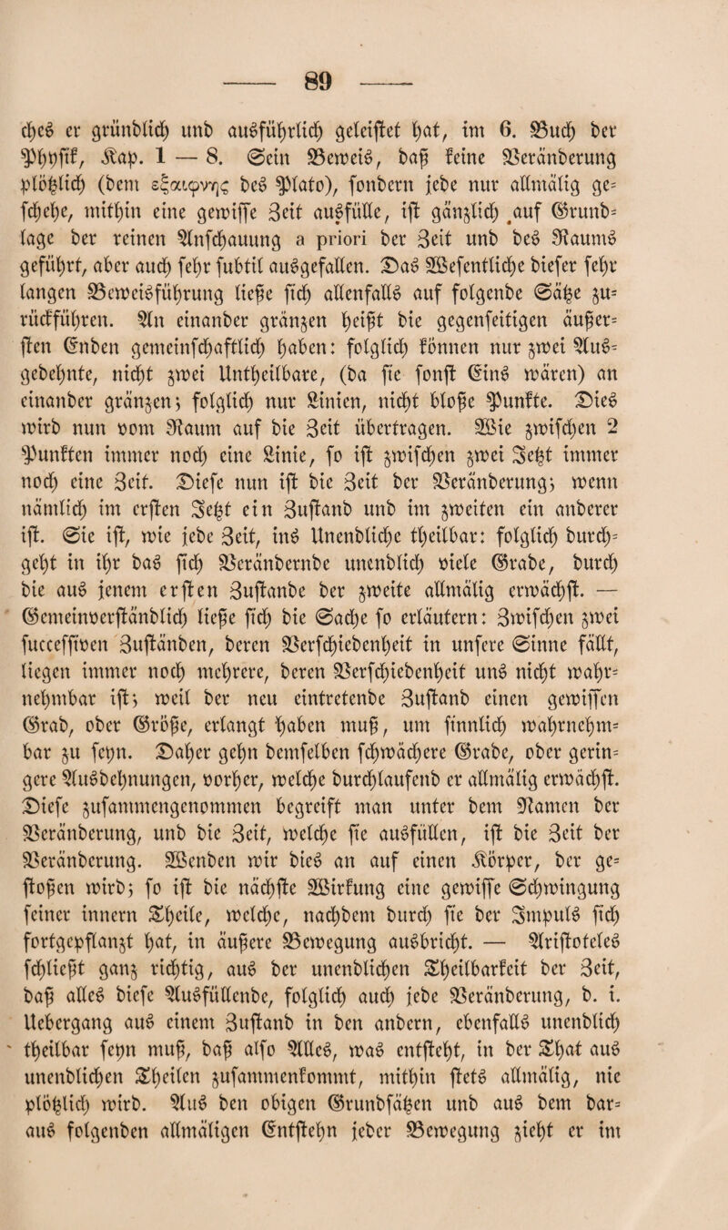 d)eS er griinbtid) unb ausführlich geleiftet h^t, int 6. Bud) ber Äap. 1 — 8. @ein Beweis, baf ferne Beränberung plöhlich (bem s^aupv^c beS spiato), fonbcrn jebe nur allmälig ge= fd)ehe, mithin eine gewiffe Seit auSfütle, ift gänglidj ,auf (Brunb* tage ber reinen $lnfchauung a priori ber Bett unb beS 0taumS geführt, aber audj fel)r fubtil ausgefallen. £)aS gßefentliche biefer fet)r langen Beweisführung liefe ftd) allenfalls auf folgenbe @ä£e gu= rüdfül)ren. $ln einanber grängen heift bie gegenfeitigen äufer= ften (fnben gemeinfd)afttid) haben: folglich fbnnen nur gwei 2luS= gebel)nte, nicht gwei Unheilbare, (ba fte fonft (EirtS wären) an einanber grängen $ folglich nur Sinien, nicht blofe fünfte. £>ieS wirb nun oom staunt auf bie Beit übertragen. 3öie gwifd)en 2 fünften immer noch eine Sinie, fo ift gwifdjen gwei Seht immer noch eine Beit. £)iefe nun ift bie Beit ber Beränberung> wenn nämlich im erften Se($t ein Buftanb unb im gweiten ein anberer ift. @te ift, wie jebe Beit, inS Unenbliche heilbar: folglich burd)= get)t in ihr baS fid) Beränbernbe unenblich siele ©rabe, burd) bie auS jenem erften Buftanbe ber gweite allmälig erwädjft. — ©emeuwerftänblid) liefe ftd) bie @ache fo erläutern: 3wifd)en gwei fuccefftsen Buftänben, bereit Berfd)iebenheit in unfere @inne fällt, liegen immer noch mehrere, beren Berfd)iebenl)eit unS nicht wahr net)mbar ift) weil ber neu eintretenbe Buftanb einen gewiffen Corab, ober ©röfe, erlangt hüben muf, um ft'nnüd) wahrnehm* bar gu fehlt. £)aher gehn bemfelben fd)wäd)ere ©rabe, ober gerin= gere 2luSbel)nungcn, sorher, welche burchlaufenb er allmälig ermächft. £)iefe gufantmengenommen begreift man unter bem tarnen ber Bcränberung, unb bie Beit, welche fte auSfüUen, ift bie Beit ber Beränbcrung. Bknben wir bieS an auf einen Körper, ber ge= ftofen wirb; fo ift bie nächfte BSirfung eine gewiffe 0d)wingung feiner innern welche, nachbem burd) fte ber SrnputS ftd) fortgepflangt hat, in äufere Bewegung auSbricht. — ^IriftoteteS fdfieft gang richtig, auS ber unenbtichen Stheilbarfeit ber Beit, baf alles biefe StuSfüllenbe, folglich auch jebe Beränberung, b. i. Uebergang auS einem Buftanb in ben anbern, ebenfalls unenblich ' heilbar fepn muf, baf alfo 5lUeS, waS entfteht, in ber £l)üt auS unenbtichen &t)rilen gnfammenfommt, mithin ftetS allmälig, nie plohlid) wirb. «uS ben obigen ©runbfäfjen unb auS bem bar= auS folgenben altmäligen ©ntftehn jeber Bewegung giri)t er im