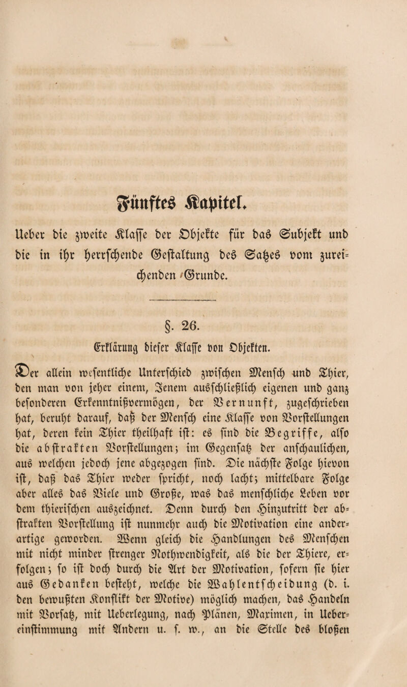 fünftes Kapitel, Ueber bie §vx>eite Älajfe ber Sbjefte für ba£ 0ubjeft unb bic in ihr fyerrfd)enbe ©epaltung be£ @a|e$ nom §urei= chenben ^©runbe. §. 26. (Srflätung biefer Pfaffe non Objeften. iDer aEein wefenfliche Unterfchieb jroifchen Sftenfdf) unb Sbter, bcn man non jeher einem, Senem auSfchlieflich eigenen unb ganj befonberen ©rfenntnifnermögen, ber Vernunft, gugefdfjrieben f>af, beruht barauf, bafl ber üDZenfdf) eine klaffe non 33orjMungen bat, bereu fein &hier tb)ettb)aft ifh eS ftnb bie S3e griffe, alfo bie abffraften SSorjf eEungen 5 im ©egenfab ber anfchaulichen, auS welchen jebod) jene abgewogen ftnb. Die nächte golge hicnon ift, bafj ba$ £hia* Weber fpricht, noch lacht* mittelbare golge aber aEec> baS SSiele unb ©rofe, waS ba6 menfchliche £eben nor bem tbierifd^en au^eichnet. £)enn burdb ben $in&utritt ber ab* jlraften SßorjMung ijf nunmehr auch bie Sftotination eine anher* artige geworben. SBenn gleich bie ^anblungen be$ SERenfchen mit nicht minber jfrenger SRothwenbigfeit, alt> bie ber Schiere, er= folgen 5 fo ift bodf) burd) bie ^Xrt ber SEtotination, fofern fte hi^ au£ ©ebanfen beftelft, welche bie 2Bahlentfcheiburtg (b. i. ben bewußten jlonflift ber SDtotine) möglich machen, baS Raubein mit Sßorfah, mit Ueberlegung, nach planen, Sftapimen, in lieber* einftimmung mit 5(nbern u. f. w., an bie 0teEe bee> bloßen