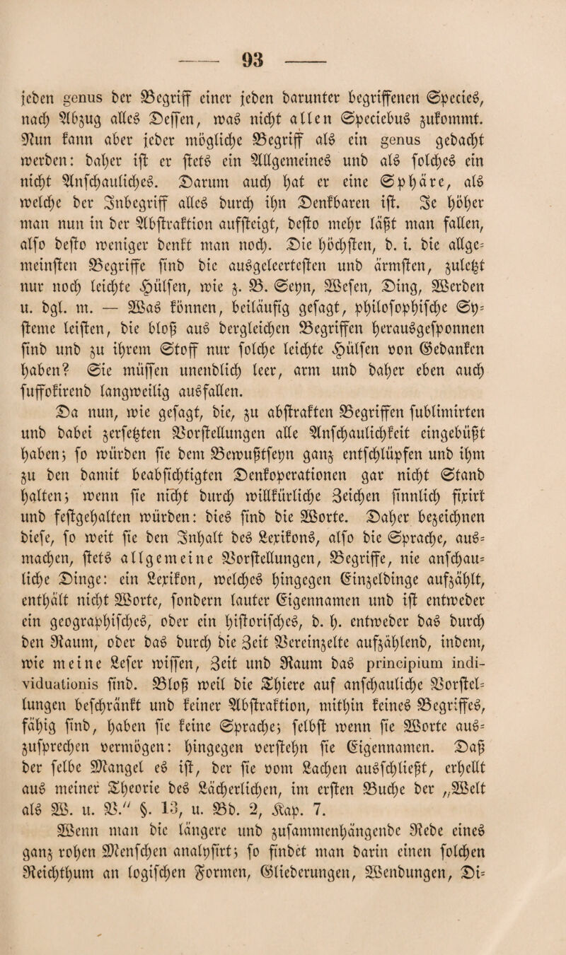 {eben genus bcr begriff einer feben barunter begriffenen 0pecie$, naef $lb$ug ade$ Neffen, wa6 nieft alten 0peciebu$ jufommt. 9?un fann aber jeber mögliche Begriff at$ ein genus gebaut werben: bafer ift er ftett> ein $ldgemetne£ unb als> folcfeS ein nieft $lnfcfaulid)e§. Darum and) fat er eine 0pfäre, aU weld)e ber Inbegriff adeS burd) ifn Denfbaren ift. 3e föfer man nun in ber ^Ibftraftion auffteigt, befto mefr täft man faden, atfo befio weniger benft man nod). Die föcfften, b. i. bie adge= meinten begriffe ftnb bie auSgcleerteffen unb ärmften, $uteft nur ttoef leidste hülfen, wie j. B. 0epn, Bkfen, Ding, Serben u. bgt. m. — 2öa$ fönnen, beiläufig gefagt, pftlofopfifd)e 0p= flente teilen, bie btof auS bergleicfen Begriffen ferauSgefponnen ftnb unb ju ifrem 0toff nur folcfe leiste hülfen von Eebanfen faben? 0ie muffen unettblicf leer, arm unb bafer eben auef fuffoftrenb langweilig auSfaden. Da nun, wie gefagt, bie, $u abftraften Gegriffen fubtimirten unb babei §erfeften BorjMungen alle $lnf cf aulid)f eit eingebaut faben, fo würben fte bem Bewuftfepn gan$ entfef lüpfen unb ifm §u ben bamit beabfid)tigten Denfoperationen gar nieft 0tanb falten 3 wenn fte nfeft bitref widfürtiefe Beicfen jtnnltcf ft’pirl unb feftgefalten würben: bie$ ftnb bie Söorte. Dafer beliefnen biefe, fo weit fte ben Snfatt be£ SepifonS, atfo bie 0pracfe, am>= ntaefen, ftetS allgemeine BorjMungen, Begriffe, nie anfd)au= tid)e Dinge: ein £epifon, wetcfeS fingegen Einjetbinge aufjäflt, entfalt nieft Sporte, fonbern lauter Eigennamen unb ift entweber ein gcograpfifcfeS, ober ein fiftorifcfeS, b. f. entweber ba$ burcf ben pflaum, ober baS burd) bie Beit Berein^ette auf^äftenb, inbent, wie meine Sefcr wiffen, Beit unb Sftaum ba*> principium incli- viduationis ftnb. Btof weit bie Sfiere auf anfd)auticfe Borfted tungen befcfrauft unb feiner ^Ibftraftion, mitfin feinet Begriffet, fäfig ftnb, faben fte feine 0pracfe; felbft wenn fte SBorte am>= jufpred)en vermögen: fingegen verftefn fte Eigennamen. Daf ber fetbe Mangel e6 ijf, ber fte vom ßad)en aue>fd)tieft, erfedt auS meiner £feorie beS £äd)ertid)en, im erften Bud)e ber „SBelt al$ SB. u. B. §. 13, tt. Bb. 2, £ap. 7. Söenn man bie längere unb jufammenfängenbe 9tebe etneö gan$ rofen Sftenfcfen analpftrt, fo ftnbet man barin einen folcfen Sfteicftfum an (ogifdfen gönnen, Etieberungen, Söenbungen, Di=