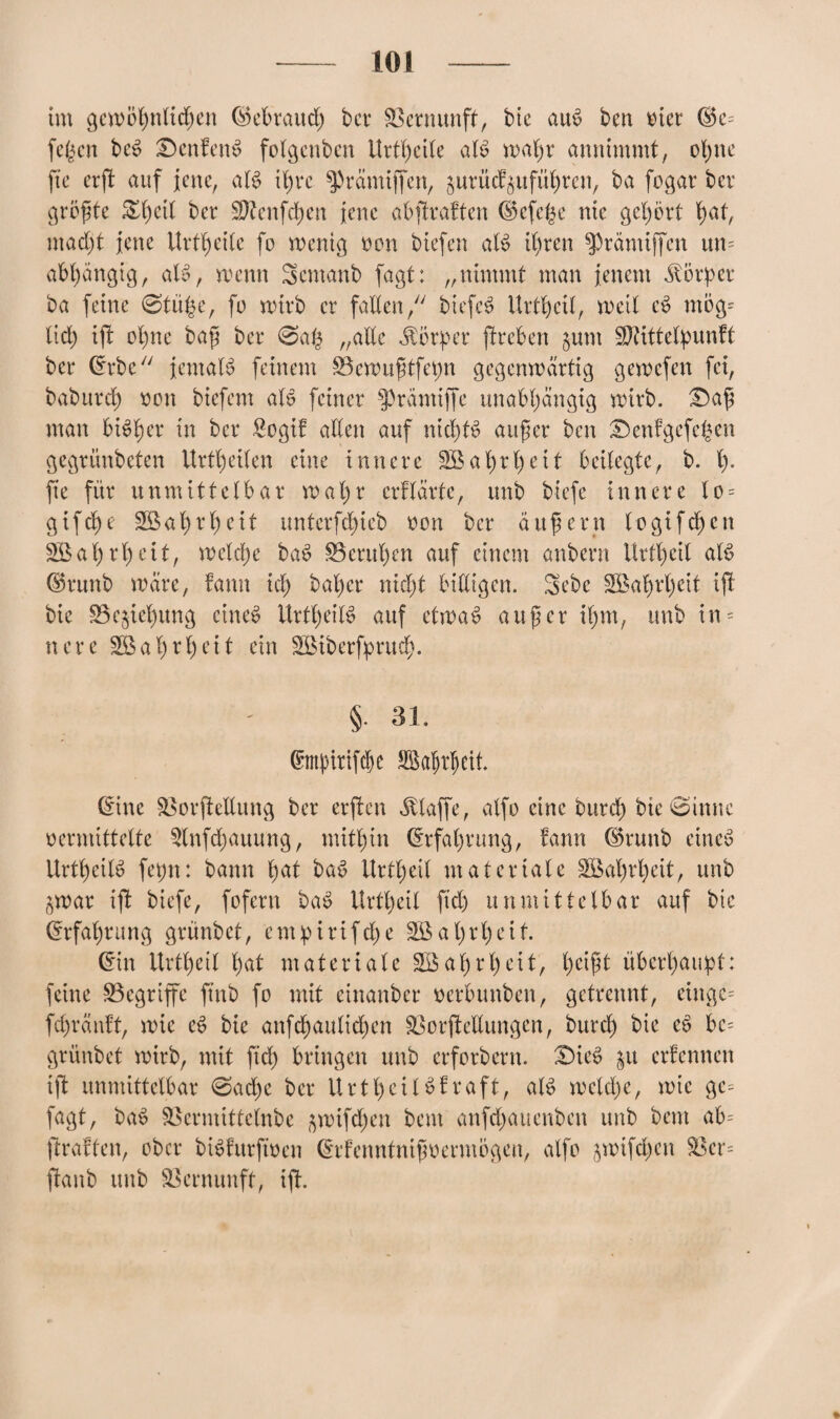 108 im gewöhnlichen Gebrauch bet Vernunft, bte auö ben via ®e= fe($cn bcö £)enfen$ folgenben Urteile aB wahr annimmt, ol;ne fte erft auf jene, aB ihre ^rämiffen, ^urücb^uführcn, ba fogar bcr größte &f)cil ber Sftenfchen jene abftrabten (Befere nie gehört tmt, macht jene Urtheile fo wenig von biefen aB ihren ^rämiffen un= abhängig, aB, wenn Semanb fagt: „nimmt man jenem Körper ba feine 0tithe, fo wirb er fallen, biefcö Urtheil, weit eö ntög= lieh ißt ohne baß ber 0a£ „alte Körper ßtreben junt Sftittetpunbt ber Crrbe jentaB feinem S3cwußtfepn gegenwärtig gewefen fei, baburch oon biefem aB feiner f'räntiffe unabhängig wirb. £)aß man bisher in bcr £ogib allen auf nichts außer ben £)enbgcfchen gegrünbeten Urteilen eine innere 2Bat)rl)eit beilegte, b. h- fte für unmittelbar wa 1)r erblärte, unb btefe innere lo = gif che Wahrheit unterfchieb oon bcr äußern (o gifdjen Wahrheit, welche baö ^Beruhen auf einem anbern Urtheil aB ©runb wäre, bann ich öal)cr nicht billigen. Sebc SBahrljeit ift bie S5c$iehitng cineö UrttjeiB auf etwad außer ißm, unb in = nere Wahrheit ein SBiberfprud). § 31. ßmpittfebe Sßafjrljett. (Eine SlorfteEung ber erßtcn klaffe, atfo eine burch bie 0innc vermittelte Slnfdjauung, mithin Erfahrung, bann ®runb eines UrtheiB fepn: bann tmt baö Urtheil materiale SBal)rheit, unb ^war ißt biefe, fofern baö Urtheil ftd) unmittelbar auf bte Erfahrung grünbet, cmpirifche 3Bal)rl)eit. (Ein Urtheil hat materiale SB ahrheit, heißt überhaupt: feine begriffe ftnb fo mit einanber oerbunben, getrennt, einge= fepräubt, wie eö bie anfd)aulid)en £3or (bedungen, burd) bie eS be= grünbet wirb, mit ftd) bringen unb erforbent. £)ieö §u erbennen ift unmittelbar 0ache bcr Urtheilöbraft, aB wcld)c, wie gc= fagt, baö Sßermittelnbe ^wifd)en bent anfd)auenben unb bent ab= ftrabfen, ober bBbitrftoen (Erbcnntnißoermögen, atfo jwtfchen S3er= ßtanb unb Vernunft, ift.