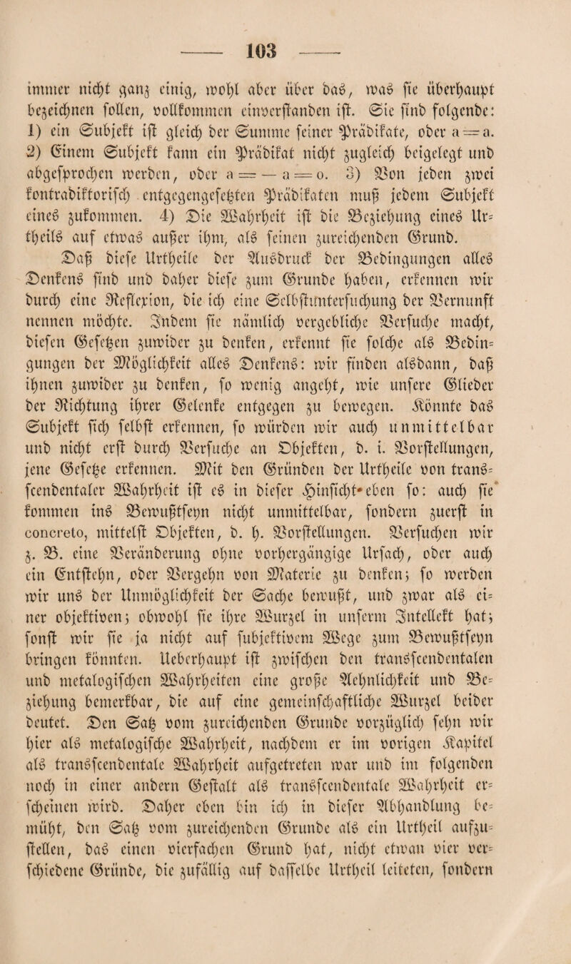 immer nicht ganz einig, moßl aber über baS, maS fte überhaupt bezeichnen fallen, vollfommcn einvcrfknben ift. 0tc ftnb folgenbe: 1) ein 0ubjeft ifl gleich ber @ummc feiner $)räbifate, ober a — a. 2) Einern 0ubjeft fann ein ^präbifat nicht zugleich beigelegt unb abgebrochen merben, ober a — — a==o. 3) 33on jeben zwei fontrabiftorifcß entgegengefcßten $präbifaten map jcbem 0ubjeft eines jufommen. 4) ©ie SÖÖa^r^cit ift bie Beziehung eines Ur= tfyeitt auf etmaS außer ihm, atS feinen jureid^enben ©runb. ©aß biefe Urteile ber 3luSbrucf ber 33ebingungen allcS ©enfcnS finb unb baher biefe jum ©runbe haben, ertennen mir burch eine Sfteffarion, bie ich eine 0elbfhmterfuchung ber Vernunft nennen möchte. Sftbem fte nämlich vergebliche 33erfucße macht, biefen ©efeßen zumiber zu beuten, ertennt fte foldße als 33ebin= gungen ber 3ftöglid)feit adeS ©enfenS: mir ftnben alSbann, baß ihnen zumiber ju benfen, fo menig angeht, mie unfere ©lieber ber Dichtung ihrer ©elenfe entgegen zu bemegen. könnte baS 0ubjeft fiel) felbft ertennen, fo mürben mir auch unmittelbar unb nicht erjt burch Xfarfucße an ©bjeften, b. i. SSorffcellungen, jene ©efeße ertennen. ÜDtit ben ©rünbett ber Urtheile von tranS= fcenbentaler SBaßrßeit ift cS in biefer §inftd)t*eben fo: auch fte fommeit inS 33emußtfet)n nicht unmittelbar, fonbern ^uerft in concreto, mittelft ©bjeften, b. ß- Söorftedungen. 33erfucßen mir 33. eine 33eränberung ohne vorhergängige Urfacß, ober aud) ein ©ntfteßn, ober Vergehn von Materie ju beuten; fo merben mir unS ber Unmöglichfeit ber 0ache bemußt, unb zwar als et= ner objeftiven5 obmoßt fte ihre SBurzel in unferm Sntcdcft hatj fonfl mir fte ja nicht auf fubjettivem 3Bege jum S3emußtfeßn bringen tonnten. Uebcrhau^ot ift zwtfcßen ben tranSfcenbentalen unb metalogifchen SBaßrßeiten eine große ^leßniicßf eit unb 33e= Ziehung bemerfbar, bie auf eine gcmeinfehaftließe SBttrjel beiber beutet, ©en 0aß vom zureießenben ©runbe vorzüglich feßn mir hier als metalogifcße 3Baßrßeit, naeßbem er im vorigen Kapitel als tranSfcenbentate SBaßrßcit aufgetreten mar unb im folgenben nod) in einer anbern ©eftalt als tranSfcenbentate SBaßrßcit cr= feßetnen mirb. ©aßer eben bin id) in biefer 3lbßanblung be= müßt, ben 0aß vom zureießenben ©runbe als ein Urtßeil aufzu= ßetten, baS einen vierfachen ©runb ßat, nießt ctman vier ver= fdjiebene ©rünbe, bie zufällig auf baffetbc Urtßeil leiteten, fonbern