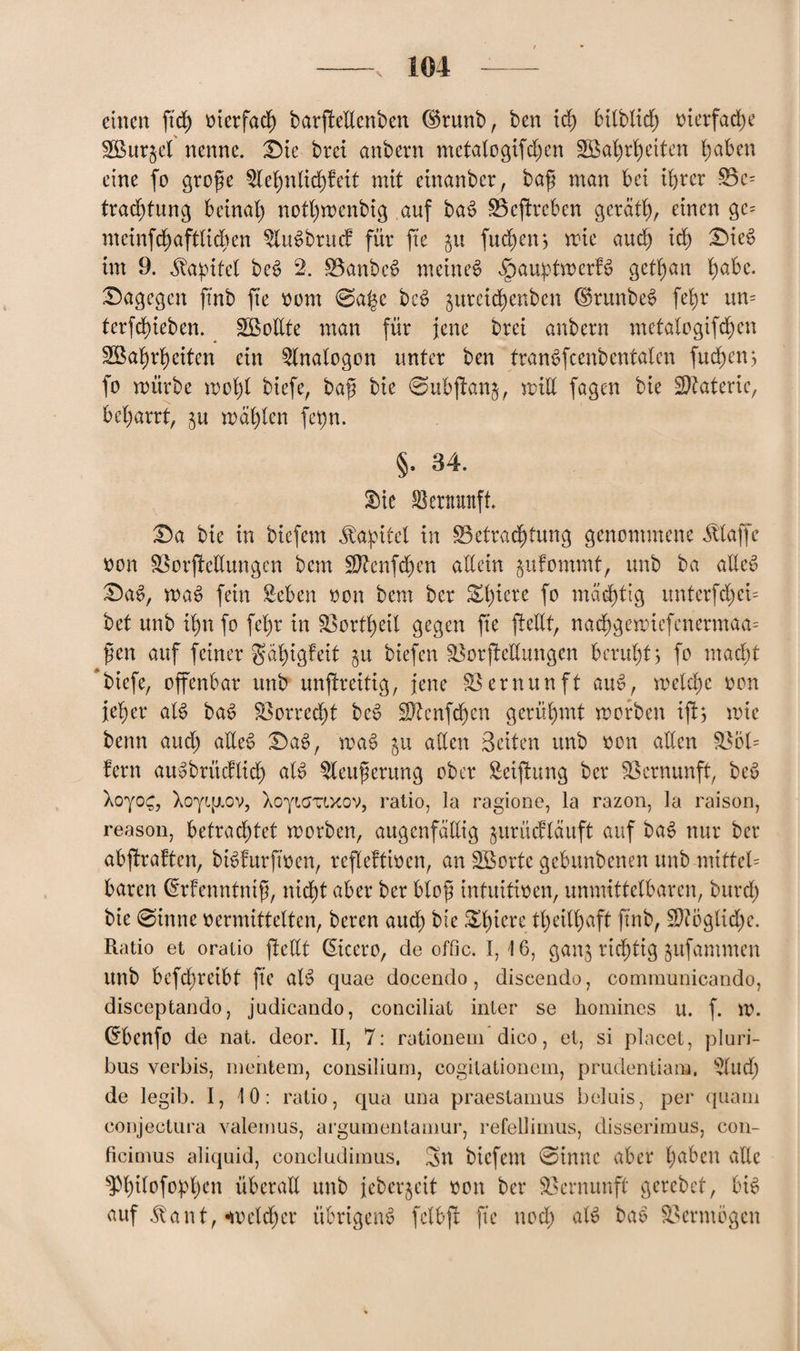 einen ftd) vierfach barpeEenben ddunb, ben ich bilblid; vierfad)e 2Bur§el nenne. Die brei anbern metalogifd;en äßabrbetten haben eine fo große $lebnlid)feit mit einanber, baß man bei ihrer $5c= tradpung beinah notl)menbig auf ba$ S5epreben gerätb, einen gc= meinfcbaftlicben ^UBbrucf für fte ju (neben> mie auch icb Diec> int 9. üa^itet be£ 2. 0anbe$ meinet JpamptmcrB getban habe. Dagegen ftnb fte vom 0a£e bcS jurcicbenben hkunbeS febr un= terfebieben. SBollte man für jene brei anbern metalogipben SBabrbeiten ein Analogon unter ben tranSfcenbentalen fudpm fo mürbe mobl biefe, baß bie 0ubpan&, miE fagen bie Materie, bebarrt, $u mahlen fetyn. §. 34. S)ie Vernunft. Da bie in biefem Kapitel in ^Betrachtung genommene klaffe von SSorpeEungen bem Sftenfcben allein jufommt, unb ba atlev Da£, ma3 fein Men von bem ber Obrere fo mastig unterfdpb bet unb ibn fo febr in Saortbeil gegen fte pellt, nadbgemiefenermaa- ßen auf feiner gäbigfeit ju biefen §8orpeEungen beruht> fo macht biefe, offenbar unb unpreitig, jene Vernunft auS, melcbc von jeher aB ba£ S3orred)t be$ SJtenfdjcn gerühmt morben ip$ mic benn and) aEee> Dae>, ma§ ju allen Beiten unb von allen S3ol= fern auvbrücflicb aB ^leußerung ober Seipung ber Vernunft, be$> Xoyo£, Xoyf.fj.ov, Xoyf.aTf.xov, ratio, la ragione, la razon, la raison, reason, betrachtet morben, augenfällig jurücfläuft auf ba3 nur ber abpraften, bBfurftven, refleftt^en, an SBorte gebunbenen unb mittel= baren ©rfenntntß, nicht aber ber bloß intuitiven, unmittelbaren, burd) bie 0inne vermittelten, beren auch bie Spiere tbeilbaft ftnb, Mögliche. Ratio et oratio pcCtt ßicero, de offic. 1,16, gang richtig jufammen unb bcfdjreibt fte aB quae docendo, diseendo, communicando, disceptando, judicando, conciliat inler se homines u. f. m. ^benfo de nat. deor. II, 7: rationein dico, et, si placet, pluri- bus verbis, mentem, consilium, cogitationem, prudentiana. 2lud) de legib. I, 10: ratio, qua una praestamus beluis, per quam conjectura valemus, argumentamur, refellimus, disserimus, con- ficimus aliquid, concludimus, 3n biefem 0innc aber buben adle ^bilofopbrn überaE unb jeberjeit von ber Vernunft gcrebet, bB auf Üant, welcher übrigen# fclbp fte noch aB bao Vermögen