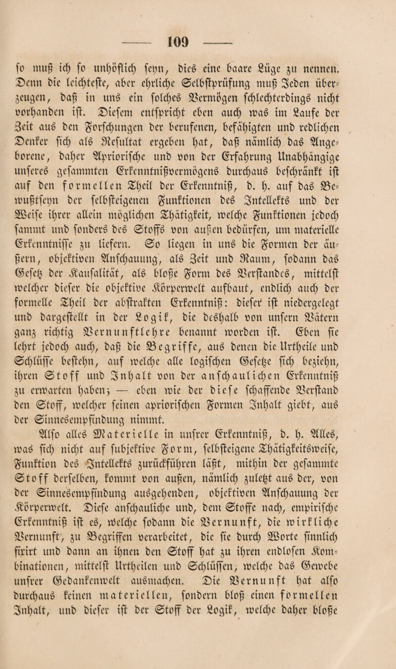 fo muß ich fo un£;öfltcf) fetjn, bie£ eine baare Sügc ju nennen. Denn bte leidjtefte, aber ehrliche 0elbßtfmtfung muß Sebcn über- geugen, baß in utB ein foXcf)e^ Vermögen fdfjlechterbingS nicht oorhanben ißt. liefern entfpridjt eben auch wa$ im Saufe ber Seit au$ ben gorfchungen ber berufenen, befähigten unb reblidfen Genfer ftd) aB 3tcfultat ergeben l)at, baß nämlich bat> Slnge= borene, baher Styriorifche unb oon ber Erfahrung Unabhängige unfereS gefammten GhdenntnißoermögcnS burdtjauS befchränft ißt auf ben formellen &hetf drfenntniß, b. I). auf ba$ Be= mußtfepn ber felbßteigenen gunftionen beS SntetteftS unb ber Steife ihrer allein möglichen £l)ätigfeit, welche gunftionen febod) fammt unb fonberS bc§ 0toffs> oon außen bebürfen, um materielle (Menntniffe $u liefern. 0o liegen in mB bie gönnen ber äu= ßern, obfeftioen 5lnfdjauung, aB Seit unb Sftaum, fobann ba$ <$efefc ber «ftaitfalifäf, aB bloße gorrn be$ BerßtanbB, mittelßt welcher biefer bie objeftioe ^örpcrmelt aufbaut, enblich aud) ber formelle S^Xjeil ber abßtraften drfenntniß: btefetf ißt niebergelegt unb bargeßtedt in ber So gif, bie bc^XjaXb oon unfern Tätern gan§ richtig Vernunft lehre benannt worben ißt. Grben fte lehrt jebodh aud), baß bie Begriffe, aiB benen bie Urteile unb 0d)lüjfe beßtehn, auf weld)e alle logifdjjen (§5efc^e fxch begehn, ihren 0toff unb Inhalt oon ber anfdjautidjen (E'rfenntniß §u erwarten haben; — eben wie ber biefe fdjaffenbe Berßtanb ben 0toff, welcher feinen apriortfehen gönnen Snl)alt giebt, aiB ber 0innedempftnbung nimmt. Sllfo allcS Materielle in unfrer (Menntniß, b. h- Sllle^, wa£ fid) nicht auf fubjeftioc gorm, felbßteigene &hätigfeiBweife, gunftton be6 SntellefB gurüefführen läßt, mithin ber gefammte 01 o ff berfelben, fommt oon außen, nämlich julel^t au£ ber, oon ber 0inne6empftnbung atBgehcnben, objeftioen Slnfcljauung ber jtorperwclt. ^Diefe anfchauliche unb, bem 0toffe nad), empirifche (Erfenntniß iß: c$, Welche fobann bie Bernunft, bie wirflicße Bernunft, $tt Begriffen oerarbeitet, bie fte bitrd) Sßorte ftnnlid) fßirt unb bann an ihnen ben 0toff hat j$u ihren cnblofen $om= binationen, mitteißt Urteilen unb 0d)lüffen, wcldjc baS ©ewebe unfrer (Skbanfenwelt aiBntad)en. £Me Bernunft hat alfo burchatB feinen materiellen, fonbern bloß einen formellen Inhalt, unb biefer tßt ber 0toff ber Sogif, welche bal)er bloße