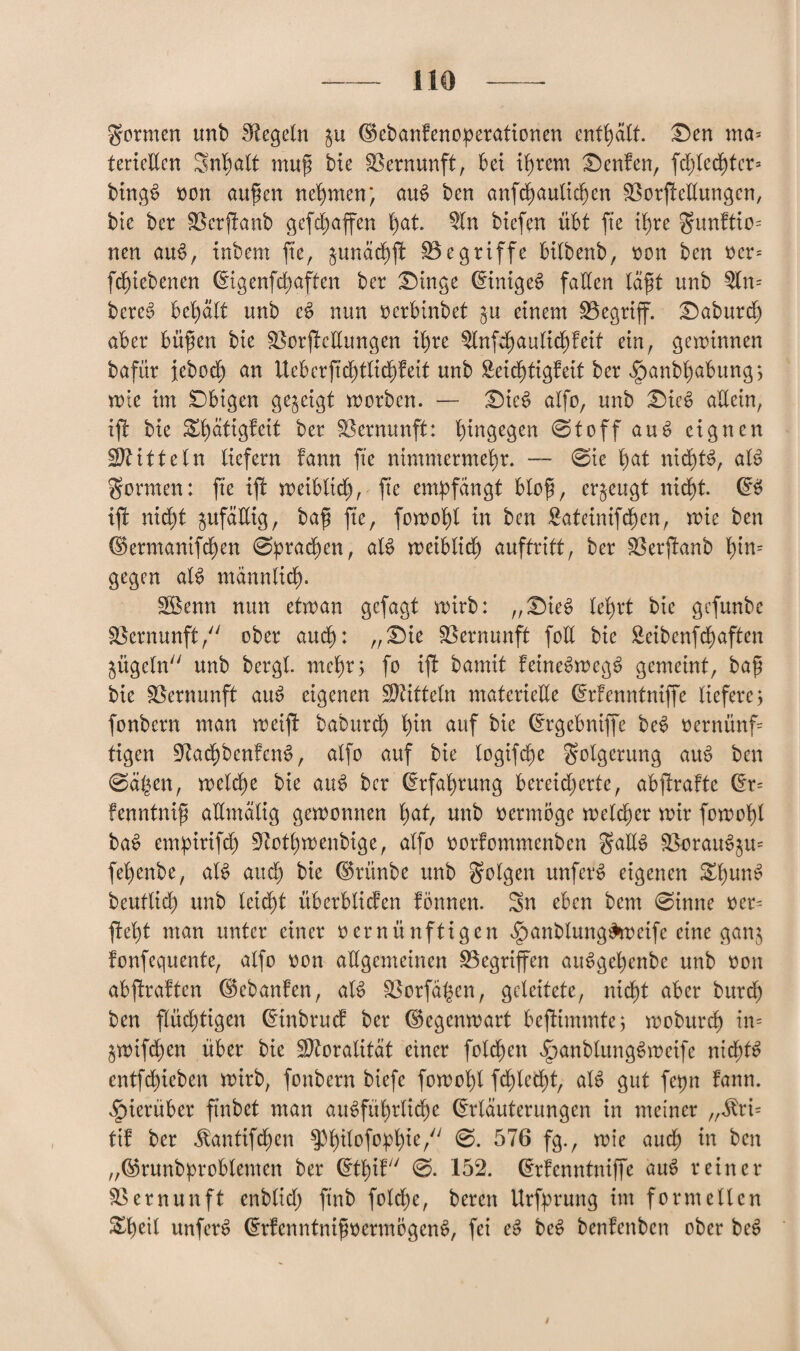formen unb Regeln $u Eebanfenoperationen enthält, £)en ma* tertcUcn Snhatt muf bie Vernunft, bei ihrem £)enfen, fd)bcd^tcr= bingS oon aufen nehmen; auS ben anfchautidfen BorfteEungen, bie ber Berftanb gefd)affen hat. 5ln biefen übt fte ihre gunftio= neu au$, tnbem fte, junächft Begriffe bitbenb, oon ben oer= fd)iebenen Eigenfd)aften ber Eilige Einige^ fallen täft unb $lm bcreS behält unb e£ nun ocrbinbet ^u einem Begriff. £)aburd) aber büfen bie BorfteEungen ib)re $tnfchaulid)feif ein, gewinnen bafür jebod) an Uebcrftd)tlid)feit unb 8eid)tigfeit ber $anbt)abung ; wie im Obigen gezeigt worben. — £Me$ alfo, unb Dic6 allein, iff bie Shätigfeit ber Bernunft: hingegen ©toff au 6 eignen Mitteln liefern fann fte nimmermehr. — ©ie hat nid)B, aB gönnen: fte iff weiblich, fte empfangt blofi, erzeugt nicht E$ iff nid)t ^ufäEig, bafi fte, fowohl in ben £ateinifchen, wie ben Ekrmanifchen ©praßen, aB weiblich auftritt, ber Berjfanb ^tn= gegen aB männlich- SBenn nun etwan gefagt wirb: „£)ie6 lehrt bie gefunbe Bernunft, ober aud): „£>ie Bernunft foll bie Seibenfdt>aften ^ügefn unb bergt, mehr; fo iff bamit feineSweg^ gemeint, baf bie Bernunft aus> eigenen Mitteln materielle Erfenntniffe liefere; fonbern man weiff baburch hin auf bie Ergebniffe beS oernünf= tigen BachbenfcnS, alfo auf bie logifche golgerung aiB ben ©äßen, welche bie atB bcr Erfahrung bereicherte, abftrafte Er= fennfnif aEmälig gewonnen hat, unb oermöge welcher wir fowohl ba£ empirifd) Bothwenbige, alfo oorfommenben gaE$ BoraiBjm fel)enbe, aB aud) bie Erünbe unb folgen unfern eigenen Zl)un$ beutlid) unb leicht überbtiefen fönnen. Sn eben bem ©inne oer= fleht man unter einer oernünftigen f)anblung£wetfe eine ganj fonfequente, alfo oon aEgemeinen Begriffen atBget)enbe unb oon abffraften Eebanfen, aB Borfähen, geleitete, nicht aber burch ben flüchtigen Einbruch ber (Gegenwart beffimmte; woburch in* jwifchen über bie ÜBoratität einer fold)en <*panbtung$ weife ntd)B entfehieben wirb, fonbern biefe fowol)l fd)led)t, aB gut fepn fann. hierüber ftnbet man ausführliche Erläuterungen in meiner „$ri= tif ber $antifd)en ^Philof^ie/7 576 fg., wie auch in ben „©runbproblemen ber Ethif ©- 152. Erfenntniffe aiB reiner Bernunft enbtid) ftnb folche, beren Urfprung im formellen ^hetl unfetB ErfenntnifwermögenS, fei eS be$ benfenben ober bee>