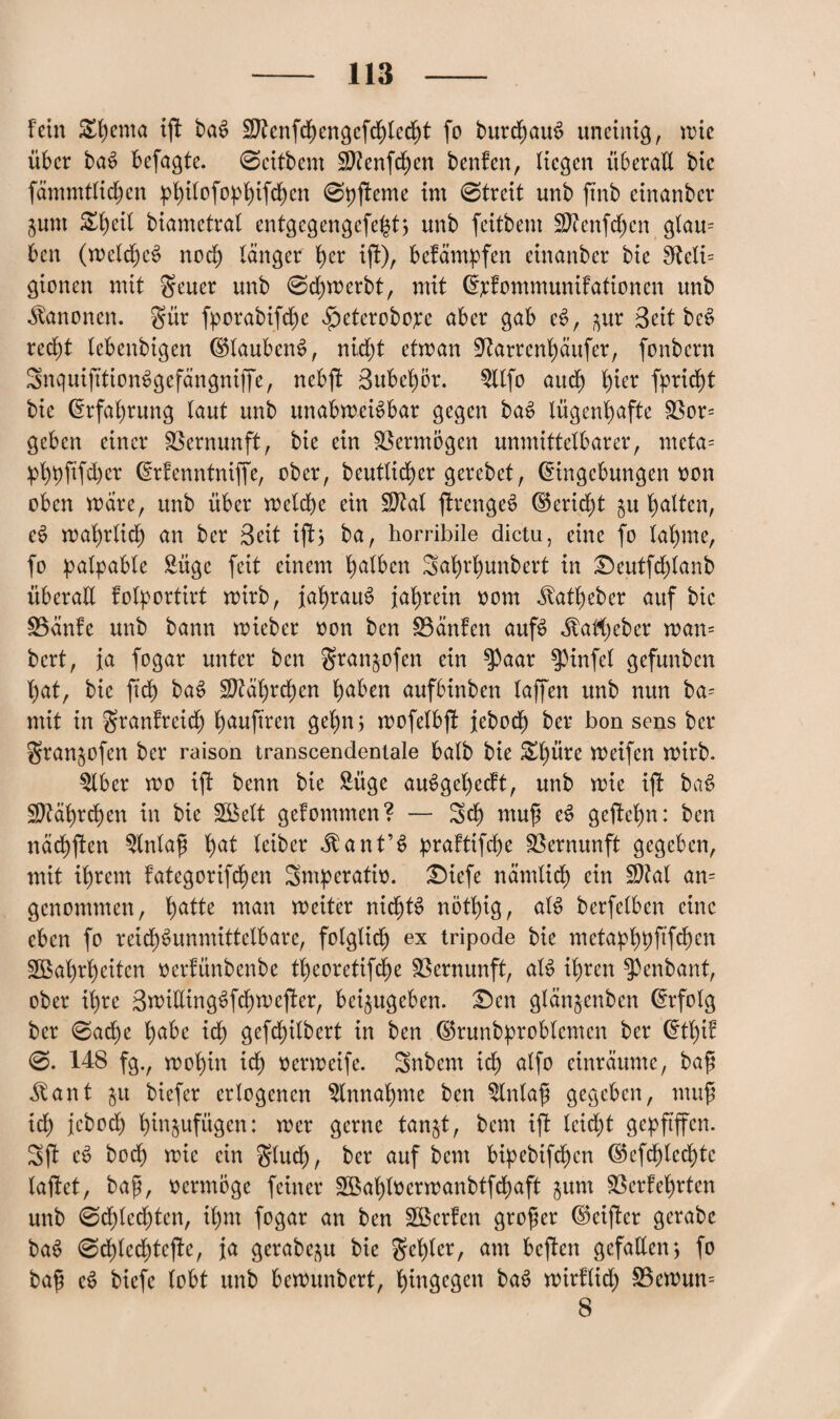 fein £f)ema ift baS Sftenfchengefchledjt fo burchauS uneinig, wie über baS befagte. 0eifbem $D?enfd)en benfen, liegen überall bic fämmtlicfjen |)^ifofo))f)ifc^en 0pjfeme im 0treit unb ftnb cinanber jum Zl)dl biametral entgegengefeht; unb feitbem Sftenfdjen glau= bcn (weld)eS noch länger her ijf), befämpfen einanbcr bie fReli= gionen mit geuer unb 0d)werbt, mit E;i*fommunifationen unb Kanonen, gür fporabifd)c £>eterobo;cc aber gab eS, ^ur Seither red)t lebenbigen EHaubcnS, nid)t etwan ^arrenhäufer, fonbcrn SnquifitionSgefängniffe, nebjf Bubehor. 5llfo aud) hier fprid)t bie Erfahrung laut unb unabweisbar gegen baS lügenhafte 33or= geben einer Vernunft, bie ein Vermögen unmittelbarer, meta= :pht)fifd)cr Erfenntniffe, ober, beutlicher gerebet, Eingebungen oon oben wäre, unb über welche ein $Zal jlrcngeS E5erid)t §u galten, eS wahrlich an ber Beit ifh ba, horribile dictu, eine fo lahme, fo palpable £üge feit einem h^fren Sahrlmnbert in £)eutfd)lanb überaE folportirt wirb, jahraus jahrein oom ^atheber auf bic SBänfe unb bann wieber oon ben SBänfen aufs ^atheber wan= bcrt, ja fogar unter bcn gran^ofen ein $aar $pinfel gefunben hat, bie ftch baS Jährchen hüben aufbinben (affen unb nun ba= mit in granfreidj hüufwen gehn; wofelbjf jebod) ber bon sens ber gran^ofen ber raison transcendentale halb bie £hüre metfen wirb. $lber wo ifi benn bie Süge auSgel)ecft, unb wie ijl baS Jährchen in bie Welt gefommen? — Sd) mup eS geftchn: ben nächften 5lnlap fyat leiber <ftant’S praftifche Vernunft gegeben, mit ihrem fategorifchen Smperatio. £)iefe nämlich ein $?al an= genommen, fyatU man weiter nichts nöt()ig, alS bcrfelben eine eben fo reid)Sunnüttelbare, folglich ex tripode bie metaphbftfehen Wahrheiten oerfünbenbe theoretifche Vernunft, als ihren ^enbant, ober ihre BwilltngSfchwcjfer, bei^ugeben. £)en glänjenben Erfolg ber 0ache h^e ich gefchilbert in ben ©runbproblcmen ber Etl)if 0. 148 fg., wohin ich Oerweife. Snbcm id) alfo einräume, bap ^ant $u biefer erlogenen Einnahme ben 5lnlap gegeben, mup id) jebod) hin^ufügen: wer gerne tan^t, bem ift lcid)t gepfiffen. Sfi eS bod) wie ein glud), ber auf bem bipebifd)cn Ekfchled)tc laftet, bap, oermöge feiner Wahlocrwanbtfchaft jum SSerfehrten unb 0d)led)ten, ihm fogar an ben Werfen groper Ekijfcr gerabc baS 0d)led)tejle, ja gerabep bie gehler, am bcjfen gefallen*, fo bap eS biefe lobt unb bewunbert, hingegen baS wirflid) S5ewun= 8