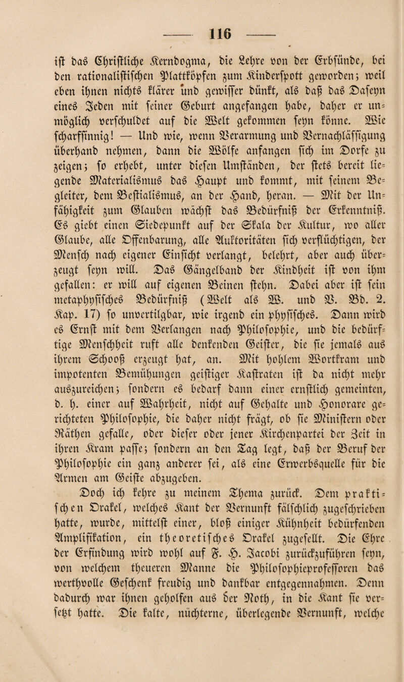 ift baS (S^rijMc^e Äcrrtbogma, bte £et)re oon bei* ©rbfünbe, bet ben rationalißifchen ^ptattfopfen jum Jlittberfpott geworben; weil eben ihnen nidjtS ftarer unb gcwiffer bünft, ati baß baS Oafepn eines 3eben mit feiner ©eburt angefangen fyabe, halber er un= möglich oerfchutbet auf bie SBett gekommen fepn fonne. 2Bic fcharfftnnig! — Unb wie, wenn Verarmung unb Bernachtäfßgung überl>anb nehmen, bann bie SBötfe anfangen ftd) im Oorfe jeigen; fo ergebt, unter biefen UmjHnben, bcr ftctS bereit tie= genbe 2ttateriati$mu£ baS $aupt unb fomntt, mit feinem Be= gteiter, bem BcjliatiSmuS, an bcr fpanb, t)eran. — Sttit ber itn= fähigfett jum ©tauben wäch^ ba$ Bebürfniß ber ©rfenntniß. ©S giebt einen 0iebepunft auf ber 0fala ber Kultur, wo alter ©taube, alte Offenbarung, atte 3luftoritäten ftcf) verflüchtigen, ber S)Zenfcf) nach eigener ©inftdjt verlangt, belehrt, aber aud) übcr= jeugt fepn witt. Oa£ ©ängetbanb ber ^inbt)ett ißt von ihm gefaxten: er witt auf eigenen Beinen ftetm. Oabei aber ißt fein metaphpftfcheS Bebürfniß (Söett ats> 2Ö. unb B. Bb. 2. $ap. 17) fo unvertitgbar, wie irgenb ein phpß’fcheS. Dann wirb e£ ©rnßt mit bem Bcrtangen nach Sptntofoptjie, unb bte bebürf tige Sftenfchheit ruft atte benfenben ©eißter, bie fte JemaB au3 it)rem 0d)ooß erzeugt ^at, an. Sftit t)ot)tem SBortfrant unb impotenten Bemühungen geiziger ^ajtraten ißt ba nicht mehr am>$ureidjen; fonbern et> bebarf bann einer ernfttid) gemeinten, b. t). einer auf B$at)rt)eit, nicht auf ©chatte unb Honorare ge= richteten $Mt)itofophie, bie baher nicht fragt, ob fte Sftinißtern ober 9tatt)en gefatte, ober biefer ober jener ^ird^enpartei ber Beit in ihren ^rant paffe; fonbern an ben &ag tegt, baß ber Beruf bcr g>hitofopt)ie ein ganj anberer fei, al$ eine ©rwerbSquette für bie Firmen am ©eijle abjugeben. Ood) id) M)re §u meinem &twma juriief. Ocnt prafti = fchen Orafet, wcld)c$ $ant ber Bernunft fatfd)Iid) äugefdjriebcn hatte, würbe, mitteißt einer, bloß einiger Kühnheit bebürfenben ^tmptiftfation, ein theoretifd)e$ Orafet jugefettt. Oie ©hre ber ©rftnbung wirb wol)t auf §. $. Sacobi jurüdjuführen fepn, von wetchem tt)eucren Spanne bie P)itofophieprofefforcn baS wertvolle ©efd)cnf frettbig unb banfbar entgegennahmen. Ocnn baburch war thwn geholfen au$ her üftott), in bie $ant fte vcr= fefet hatte. Oie fatte, nüdjterne, übertegenbe Bernunft, welche