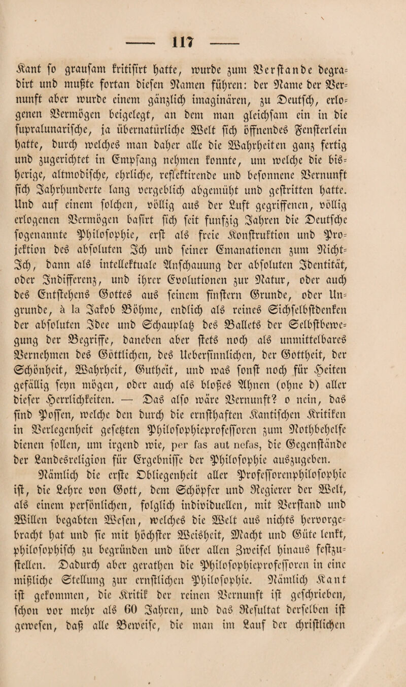 \ — m — ^ant fo graufam fritiftrt hatte, würbe jum 33 er (Tan be begra= birt unb muffte fortan biefen tarnen führen: ber Spante ber Ben nimft aber würbe einem gänzlich imaginären, $u Oeutfd), erto= genen Vermögen beigelegt, an bent man gleichfam ein in bie fupralunarifche, ja übernatürliche Welt ftd) öffnenbeS genfierlein hatte, burch weldjeS man baher alle bie Wahrheiten gan§ fertig unb $ugerid;tet in Empfang nehmen fonnte, um welche bie bB= herigc, altmobifche, ehrliche, refleftirenbe unb befonnene Vernunft ftd) Sahrhunberte lang vergeblich abgemüht unb gekritten hatte. Unb auf einem folgen, vöEig aiB ber Suft gegriffenen, völlig erlogenen Vermögen bafirt ftd) feit fünfzig Salden bie Ocutfchc fogenannte P)itofophie, erft aB freie ^onfruftion unb $pro= jeftion bcs? abfoluten Sch unb feiner Emanationen jum fRid)t= Sch, bann aB tnteEeftuale Slnfchauung ber abfoluten Sbentität, ober Snbtfferenj, unb ihrer Evolutionen §ur üftatur, ober auch beS EntfchetB (Gottes? atB feinem ftnfern (Grunbe, ober Un= grunbe, ä la Safob Böhme, cnblich aB reines? 0id)felbftbenfen ber abfoluten Sbee unb 0chaupla($ bee BaEets? ber 0elbftbewe= gung ber Begriffe, baneben aber ffeB noch aB unmittelbares? Bernehmen beö (Göttlichen, bcS Ueberftnnlichen, ber (Gottheit, ber 0chönl)eit, Wahrheit, (Guthe'it, unb waö fonft noch fP feiten gefällig fepn mögen, ober auch aB blofftB 3U)nen (ohne b) aller biefer ^errlidf eiten. — OaS alfo wäre Bernunft? o nein, bas? ftnb hoffen, welche ben burch bie ernfhaften ^antifchen ^ritifen in Berlegenheit gefegten ^hPfP^ePr°fePreu pm Bothbel)elfe bienen füllen, um irgenb wie, per fas aut nefas, bie (Gcgenftänbe ber Sanbeörcligion für Ergebniffe ber ^h^°fo;P^e au^ugeben. dämlich bie erfte Obliegenheit aEer ^rofefforen^^tbofo^l)ic ift, bie Sehre von (Gott, bent 0d) Opfer unb Regierer ber Welt, aB einem perfönlichen, folglich) inbivibueEen, mit Bcrfanb unb WiEen begabten Wefen, welche^ bie Wett aus? nichts? hcrvorge= bracht hat unb fte mit pöchfter Weisheit, Sftacht unb (Güte tenft, philofophifch $u begrünben unb über aEen Steifet hinaus? fcftju- ftellen. Oaburd) aber geraden bie $Phitofophieprofefforen in eine mißliche 0tcEung jur entfliehen ^h^ofop>t)te. Gtämlid) $ant ift gefommen, bie ^ritif bcr reinen Bcrnunft ijt gcfdjriebcn, fdjon vor mehr aB 60 Sal)rcn, unb baö fRefultat bcrfclben if gewefen, baß aEe Beweife, bie man im Sauf ber chrifliehen