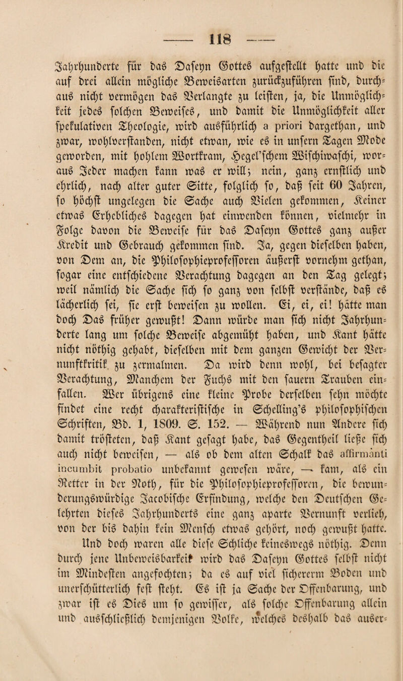 Sahrhunbcrte für bac> Dafe^n ©otteS aufgeftellt l>atte unb bie auf brei allein mögliche BeweBarten gurüdgufül)ren ftnb, burch= aiB nid)t vermögen baS Verlangte gu leiden, ja, bie Unmöglid)= feit iebe£ folgen ÜBeweifeS, unb bamit bie UnmöglichFeit aller fpeFulatioen Sheologie, wirb ausführlich a priori bargethan, unb gwar, wot)loerftanben, nicht etwan, wie eS in unfern Sagen !$?obe geworben, mit l)ol)lem SöortFram, ^egeffchem 2öifchiwafd£)i, wor= auS Seber machen fann waS er wiE; nein, gang crnftlich unb ehrlid), nach alter guter 0itte, folglich fo, ba$ feit 60 Sahnen, fo l)5d)ff ungelegen bie 0ache auch fielen gefomnten, deiner etwas drheblidjeS bagegen l>at einwenben fönnen, vielmehr in Solgc baoon bie SBeweife für baS Dafe^n dBtteS gang aufkr Jlrebit unb (Gebrauch gefommen finb. Sa, gegen biefelben haben, »on Dem an, bie ^ilofopfüeprofejforen äuferfl oornehm get^an, fogar eine entfcfjiebene 83erad)tung bagegen an ben Sag gelegt, weil nämlich bie 0ad)e ftdf) fo gang oon felbft oerfHnbe, ba$ eS lächerlich fei, fte erjl beweifen gu woEen. di, ei, ei! hätte man boef) DaS früher gewußt! Dann würbe man frdf) nicht Seil)r^un= berte lang um folctjc SBcweife abgemüht l)aben, unb ^ant l)ätte nidbt not^ig gehabt, biefelben mit bem gangen dkwidjt ber 23er= nunftFritiF, gu germatmen. Da wirb benn wohl, bei besagter Verachtung, Sftandhem ber guclB mit ben fauern Srauben cin= faEen. £öer übrigens eine fleine $3robe berfelben fe^n möchte ft'nbet eine recht charaFteriffifche in 0cheEing’S pl)ilofopl)ifd)cn 0dj)riften, 23b. 1, 1809. 0. 152. — 2£äl)renb nun 2lnbere fid) bamit tröjleten, ba£ Üant gefagt habe, baS dkgentheil tiefe fidf) and) nicht beweifen, — aB ob bem alten 0chal! baS affirmänti incunibit probatio unbcFannt gewefen wäre, — Fam, aB ein fetter in ber üftoth, für bie ^h^0fpPh^>hrpfcIT0rt’nr bB bewun= berungSwürbige Sacobifche drftnbung, welche ben Deutfchen <S5e= lehrten btcfeS SahrhunberB eine gang aparte Vernunft verlieh, oon ber bB bal)in Fein Sftenfd) etwas gehört, noch gewußt hatte. Unb hoch waren aEe biefe 0df)liche FcincSwcgS nötl)ig. Denn burch jene UnbewciSbarFeft wirb baS Dafcpn dktteS felbft nid)t int SJZinbeftcn angefochten; ba eS auf ttiet ftd)ercrm 23oben unb unerfd)Elterlich feft ftel)t. dB ift ja 0ad^e ber Dffenbarung, unb gwar ift eS DieS um fo gewiffer, aB foldpe Dffenbarung allein unb aiBfchlieplidE) bemjenigen Votfe, weldjcS bc^f>afb baS auSer=