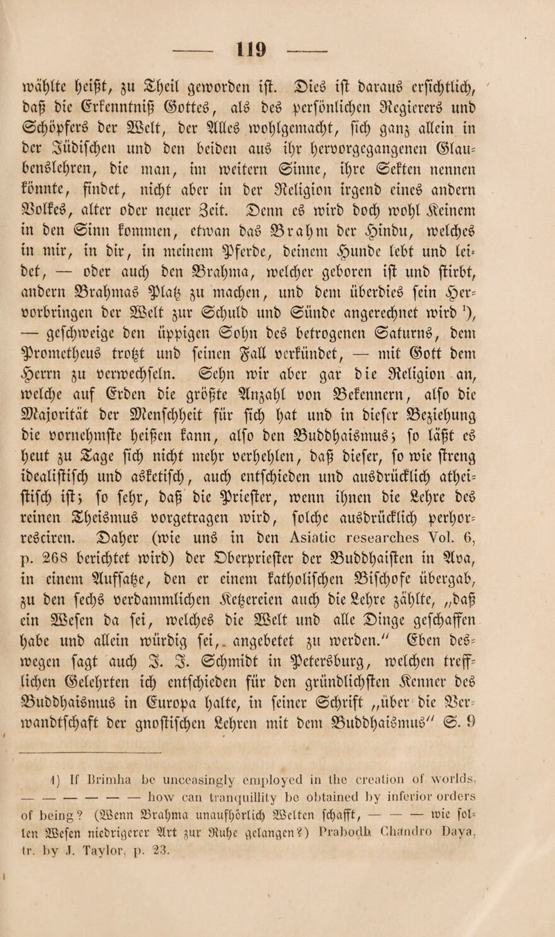 wählte f)etf)t, ju Sbc^ geworben iß. £>ie$ iß baraue? crftd)tlid>A 7 bafi bie ©rlenntnift (Sottet?, alt? bet? perfönlid)en Regieren? unb 0cböpfert? bei* SBclt, ber 2lEet> woblgemacbt, fiel; gan§ allein in bei* 3übifd)en unb ben beibett aut? il)r ^eroorgegangenen (Slam bent?lebren, bic man, im weitern 0imte, d)re 0eften nennen könnte, ftnbct, nid)t aber in ber Religion irgenb einet? anbern 0olfet?, alter ober neuer Seit. £)enn et? wirb bod£) wobt deinem in ben 0imt fomnten, etwan bat? 0rat)nt ber §inbu, weichet? in mir, in bir, in meinem ^pferbe, beinern $unbe lebt unb lei* bet, — ober aud) ben 0ral)ma, welcher geboren iß unb ßirbt, anbern üörabmat? $ptab &u mad)en, unb bent überbiet? fein §er= Vorbringen ber Söelt jur 0d)ulb unb 0ünbe angeredtnet wirb *), — gcfcb)weige ben üppigen 0ol)n bet? betrogenen 0aturnt?, bent $promctl)cut? trofct unb feinen $aE verfünbet, — mit (Sott bem §crrn ju verwedfjfeln. 0cl)n wir aber gar bie Religion an, welche auf dtben bie größte $ln§al)l von 0e!ennern, alfo bic Majorität ber $?enfd)l)eit für ftcb l)at unb in biefer 0e$iebung bie vornebmße Reißen fann, alfo ben 0ubbbait>mut?> fo läßt et? beut gu Sage ftcb nicht mehr verölen, ba$ biefer, fo wie ßrettg ibealißifdf) unb aSfetifd), auch entfliehen unb auSbrücflid) a%i= ßtifd) ißt > fo fefyr, baff bie ^prießer, wenn ihnen bie Sehre bet? reinen Sf)eiSmu$ vorgetragen wirb, folcbc aut?brücfticb perl)or= retkiren. S)at)er (wie um? in ben Asiatic researches Yol. 6, p. 268 berichtet wirb) ber Dberprteßer ber 0ubbl)aißen in Slva, in einem Sluffabe, ben er einem fatlwlifdjen 0ifd)ofe übergab, ju ben fed)t? verbammlidjen fernen andf) bie Sehre jaulte, „baf? ein Sßefen ba fei, wetd)et? bie Söelt unb aEe £)inge gefebaßen t)abe unb aEein würbig fei,, angebetet ju werben. (£ben bet?- wegen fagt aud) 5. 5- 0d)mibt in Petersburg, welchen treffe lieben (belehrten id) entfd)ieben für ben grünblid)ßen Kenner bet? 0ubbbait?mut? in Europa l)alte, in feiner 0dl)rift „über bic 0 er= wanbtfd)aft ber gnoßifeben Sehren mit bent 0ubbhait?mut? 0. 9 1) If Brimha bc unceasingly employed in llie creation of worlds, —-— — — how can tranquillity bc obtained by inferior Orders of being? (Scenn 23raf;ma unaufhörlich Söcltcn fcfyafft,-wie fob len Sßefen nichtigerer 3lrt ^ur SRuf;e gelangen?) Prabodh Chandro Daya, tr. by J. Taylor, p. 23.