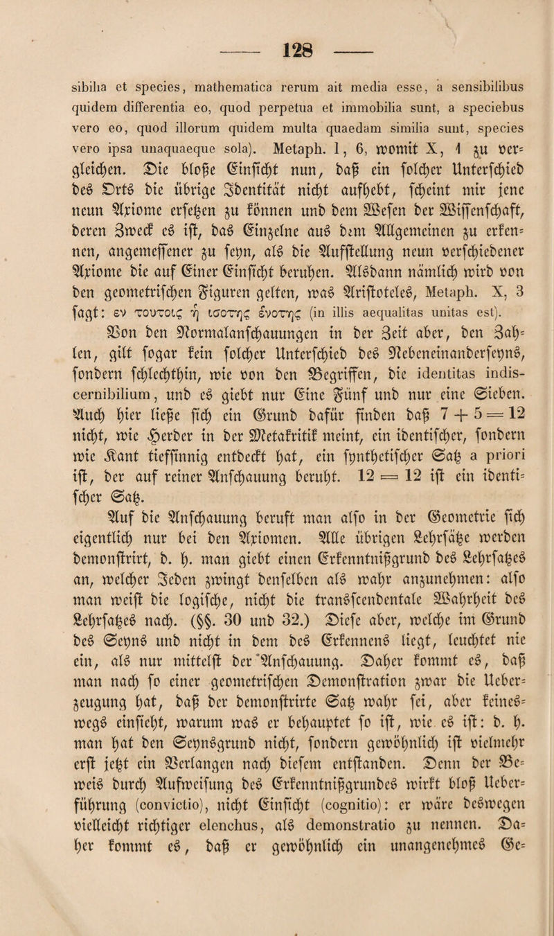 sibilia et species, mathematica rerum ait media esse, a sensibiiibus quidem differentia eo, quod perpetua et immobilia sunt, a speciebus vero eo, quod illorum quidem multa quaedam similia sunt, species vero ipsa unaquaeque sola). Metaph. 1, 6, womit X, 1 ju tter= gleichen. Die blofe (finfteft nun, baf ein folcfcr Unterfcfieb beS DrB bie übrige Sbentitdt nieft auffebt, fefeint mir jene neun Axiome erfefen $u fbmten unb bem ABefen ber ABiffenfcfaft, beren Swecf c£ ifl, baS (finjelne aus? ban Allgemeinen gu erfen= nen, angemeffener $u fepn, aB bie Aufhellung neun tterfefiebener Axiome bie auf (finer (finfteft berufen. ABbann ndmlicf wirb oon ben geometrifefen giguren gelten, wa$ ArijfoteteS, Metaph. X, 3 fagt: £V TOi)TO(,£ 7] LCJOTT]C, SV0T7]£ (in illis aequalitas unitas est). SBon ben 97ormatanfcfauungen in ber Seit aber, ben 3af= len, gilt fogar fein folcfer Unterfcfieb be£ OlebeneinanberfepiB, fonbern fcflecftfin, wie von ben Gegriffen, bie identitas indis- cernibilium, unb e6 giebt nur (fine §ünf unb nur eine ©ieben. Audf fier liefe ft cf ein ©runb bafür ftnbcn baf 7 + 5 — 12 nieft, wie Berber in ber ÜDtetafritif meint, ein ibentifcf er, fonbern roie Mant tiefjtnnig entbeeft fat, ein fpntfetifcfer ©ab a priori ih, ber auf reiner Anfcfauung beruft. 12 «=. 12 ift ein ibenti= fefer ©af. Auf bie Anfcfauung beruft man alfo in ber (Geometrie ftef eigentlich) nur bei ben Axiomen. Alle übrigen Befrfafe werben bemonfmt, b. f. man giebt einen (frfenntnifgrunb be£ SefrfafeS an, welcfer Sebcn zwingt benfelben aB wafr anjunefmen: alfo man weift bie logifefje, nidt)t bie traiBfcenbentale ABafrfeit be$ BefrfafeS naef. (§§. 30 unb 32.) Diefe aber, welcfe im ©runb beS ©eptB unb nieft in bem be$ (frfenneiB liegt, leucftet nie ein, aB nur mittelft ber ^Anfcfauung. Dafer fommt e3, baf man naef fo einer geometrifefen Demonstration $war bie lieber= jeugung fat, baf ber bemonftrirte ©af wafr fei, aber feinet wcg$ einfteft, warum waS er behauptet fo ift, wie c§ ift: b. f. man fat ben ©cptBgrunb nieft, fonbern gewbfnlicf ift üiclmcfr erft ieft ein Verlangen naef biefem entffanben. Denn ber 23e= weB burcf Aufweifung be$ (frfenntnifgrunbe^ wirft blof lieber- füfrung (convictio), nieft (Einfteft (cognitio): er wäre beSwegen ttielieicft rieftiger elenclius, aB demonstratio gu nennen. Da= fer fommt eS, baf er gewof nlicf ein unangencfmeS ®e= *