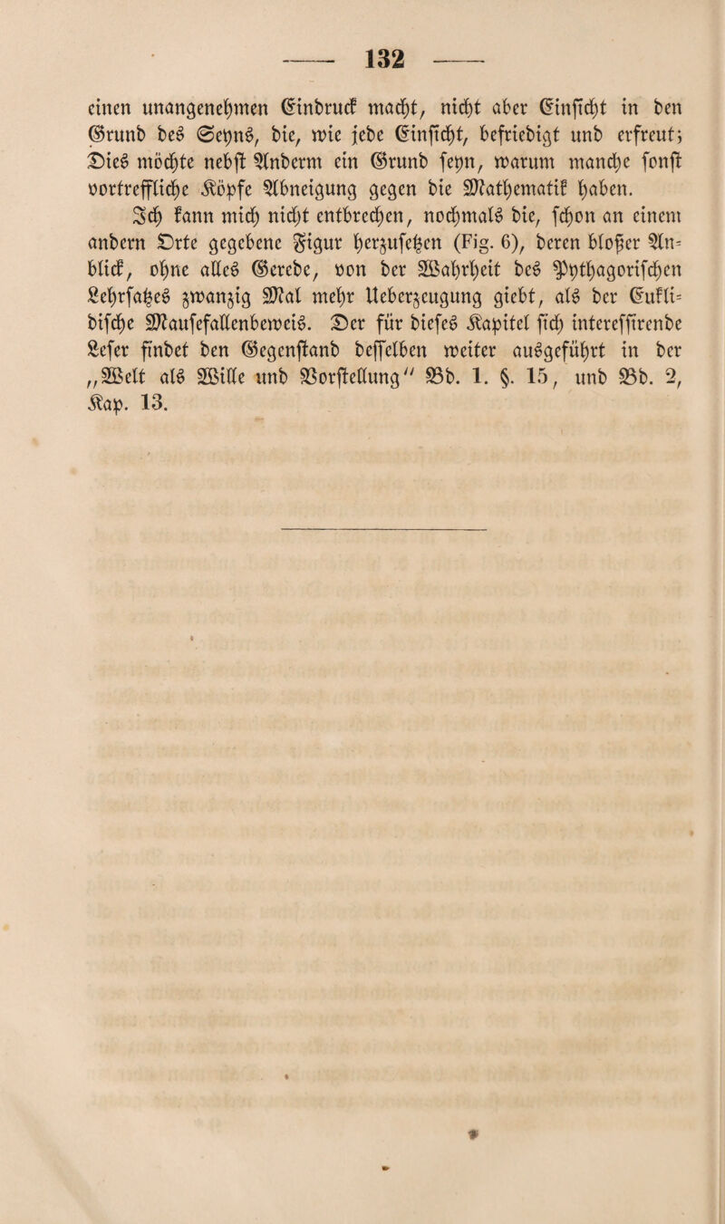 einen unangenehmen Cmtbrucf macht, nicht aber dinftcht in ben <$runb beS @et)nS, bie, mie jebe Cnnftdjjt, befriebigt unb erfreut; Dies? möchte nebft 3lnberm ein ®runb fepn, warum manche fonft vortreffliche ^öpfe Abneigung gegen bie 3ttatl)ematif ha^en* Sch fann mich nicht entbrechen, nochmals bie, fdfjon an einem anbern Orte gegebene gigur h^ufe^en (Fig. 6), beren bloßer 3ln= blicf, ohne alles dkrebe, von ber Wahrheit beS ^Phthagorifchen Sehrfa^eS $wan§ig Sftal mehr Ueber^cugung giebt, als ber ©ufli= bifdf)e S^aufefaUenbemeiS. £)er für biefeS Kapitel ftd) interefftrenbe 8efer ftnbet ben ©egenjtanb beffelben weiter auSgeführt in ber „SBelt alS SBÜIe unb SSorjMung 33b. 1. §. 15, unb 33b. 2, Äap. 13. ♦