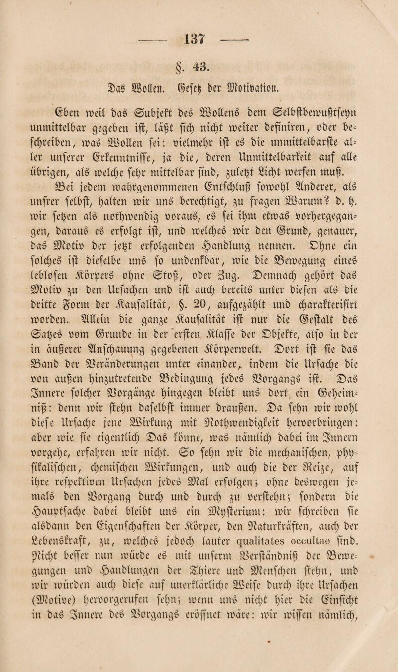 §• 43. §ct§ SäoEeit. ®cfc| bet SSlotiBaticn. / (Eben rneil baS 0ubjeft be£ üEßotlenS bem 0elbgtbemugtfepn unmittelbar gegeben iji, lägt ftd) nidjt meiter beftntren, ober be= fcfyreiben, maS Söotten fei: trielmefyr ift e$ bie unmittelbare at= ler unfercr (Erfenntniffe, ja bie, bereu Unmittelbarfeit auf alte übrigen, aB meldje fefyr mittelbar ftnb, §ule^t £id)t merfen ntug. S3ci jebent magrgenommenen (Entfdjlug fornogl Zuberer, aB unfrer felbgt, galten mir uiB berechtigt, ^u fragen Sßarum? b. I). mir fe^en aB notgmenbig vorauf, e$ fei ibjm ctmaS oorfyergegan* gen, baratB c§ erfolgt ijf, unb metd)e$ mir ben @runb, genauer, ba$ Sftotio ber jefct erfotgenben fpanblung nennen. Dgne ein fotd)e$ ift biefelbe mB fo unbenfbar, mie bie $3emegung eines lebtofen ÄörpcrS olmc 0tog, ober 3ug. £)emnad) gel)ört ba6 2)totio ju ben Urfad)en unb ift aud) bereiB unter biefen aB bie britte $orm ber «ftaufatität, §. 20, aufge§ä£)lt unb d)arafteriftrt morben. Allein bie gan^e ^aufalttät ift nur bie (Skjfalt bet> 0apeS oom ©ruube in ber 'erften klaffe ber SDbjefte, atfo in ber in äugerer $lnfd)auung gegebenen ^örpermelt. £mrt iff ffe bas> 25anb ber SBeränberungen unter einartber,. inbem bie Urfadje bie non äugen t)in§utretenbe S3cbingung febeS Vorgangs tji. £)ae> innere foldger Vorgänge hingegen bleibt utB bort ein @el)cim= nig: benn mir jfefm bafelbft immer braugen. £)a fegn mir mögt biefe ilrfadfe jene SBirfung mit 9?otl)menbigfeit t) ero orbring en: aber mie fie eigenttid) T)a$ fönnc, mat> näntlid) babei im Smtcrn oorgel)e, erfahren mir nid)t. 0o feint mir bie mcd)anifd)en, pl)p= ftfatifdjen, d)emifd)en SBirfungen, unb aud) bie ber fRei$e, auf ihre refpeftwen Urfadjen j;ebet> EDtal erfolgen j ol)ne beSmegen Je= maB ben Vorgang burd) unb burd) ^u oer(W)n; fonbern bie fpauptfad)e babei bleibt mB ein ÜDtpfUriunt: mir fdjreiben fte aBbann ben (Eigenf djaften ber Körper, ben 9kturfräften, aitd) ber SebetBfraft, $u, mcld)et> febod) lauter qualitales occultae ftnb. 5^icf)t bcffer nun mürbe c6 mit unferm Söerftänbnig ber 23eme= gungett unb $anblungen ber &£)tere unb $D?enfd)en ftelpn, unb mir mürben aitd) biefe auf unerflärlidje Sßeife burd) it)re itrfad)en (Sftotioe) geroorgerufen fegnj menn un£ nid)t hier bie (Einftdjt in ba3 innere be$ Vorgang*) eröffnet märe: mir miffcn nämtid),