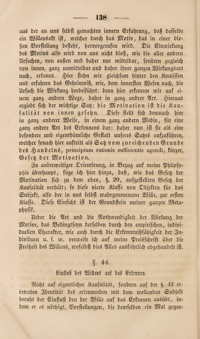 auS ber an un£ fetbgt gemachten Innern ©rfahrung, bag baffelbe ein SBiltenSaft ij!, roebc^er burch baS ülftotio, baS in einer bto* gen 33orj!etlung befteht, i)ernorgerufen mirb. £)ie ©tnmirfung beS SftotinS alfo roirb non unS nicht btog, wie bie aller anbern ttrfachen, non äugen unb baher nur mittelbar, fonbern zugleich non innen, gan$ unmittelbar unb baher ihrer ganzen SöirfungSart nach, erfannt. $icr ftehn mir gleichfam hinter ben Äouliffen unb erfahren baS ©eheimnig, wie, bem innerften 2Befen nach, bie Urfach bie SBirfung tyxbztfüfyxt: benn §w erfennen mir auf ei* nem gan§ anbern £öege, baher in gan§ anbrer 5lrt. hieraus ergiebt ftch ber mistige 0a£: bie Sftotination ift bie ^au = falität non innen gefehn. £>iefe fieltt ftch bemnach tüer in gan& anberer £Beife, in einem ganj anbern 9M>io, für eine gan§ anbere $lrt bcS ©rfennenS bar: baher nun ift fte atS eine befonbere unb eigentümliche ©eftalt unfereS 0aheS aufjuführen, meiner fonad) hier auftritt als @a£ nom jureidjenben ©runbe beS .JpanbelnS, principium rationis sufficientis agendi, fürder, ©efeh ber Sttotination. 3u anbermeitiger Drientirung, in £3ejug auf meine ^hi^fo- phie überhaupt, füge ich h*cr hinju, bag, mie baS ©efe§ ber SJtotination ftd) $u bem oben, §. 20, aufgefteÜten ©efc£ ber ^aufatität nerl)att; fo biefe nierte klaffe non SDbjeftcn für baS 0ubjeff, alfo ber in unS fetbft mahrgenommene SBide, jur erften klaffe. £5iefc ©inficht ift ber ©runbftein meiner ganzen S)?eta- phhfib* lieber bie 5lrt unb bie DlothmenbigÜeit ber SMrfung ber SRotine, baS üöebingtfepn berfelben burch ben empiriften, inbini* bueden <5harafter/ mie aud) burch bie ©rfenntnigfähigfeit ber Sn* binibuen u. f. m. nermeife ich auf weine $preiSfd)rift über bie Freiheit beS SBittenS, mofetbft bieS StllcS ausführlich abgehanbelt ift. §. 44. ©ittffug öcS SBtllenS auf baS ©rfcitncn. * 9lid;t auf eigentlicher Äaufalitat, fonbern auf ber §. 42 er* Örterten Sbentität beS erfennenben mit bem mollenben 0ubjeft beruht ber ©influg ben ber 3Bide auf baS ©rfennen auSübt, in* bem er eS nötgigt, Sßorftetlungen, bie bemfelben ein 9)?at gegen*