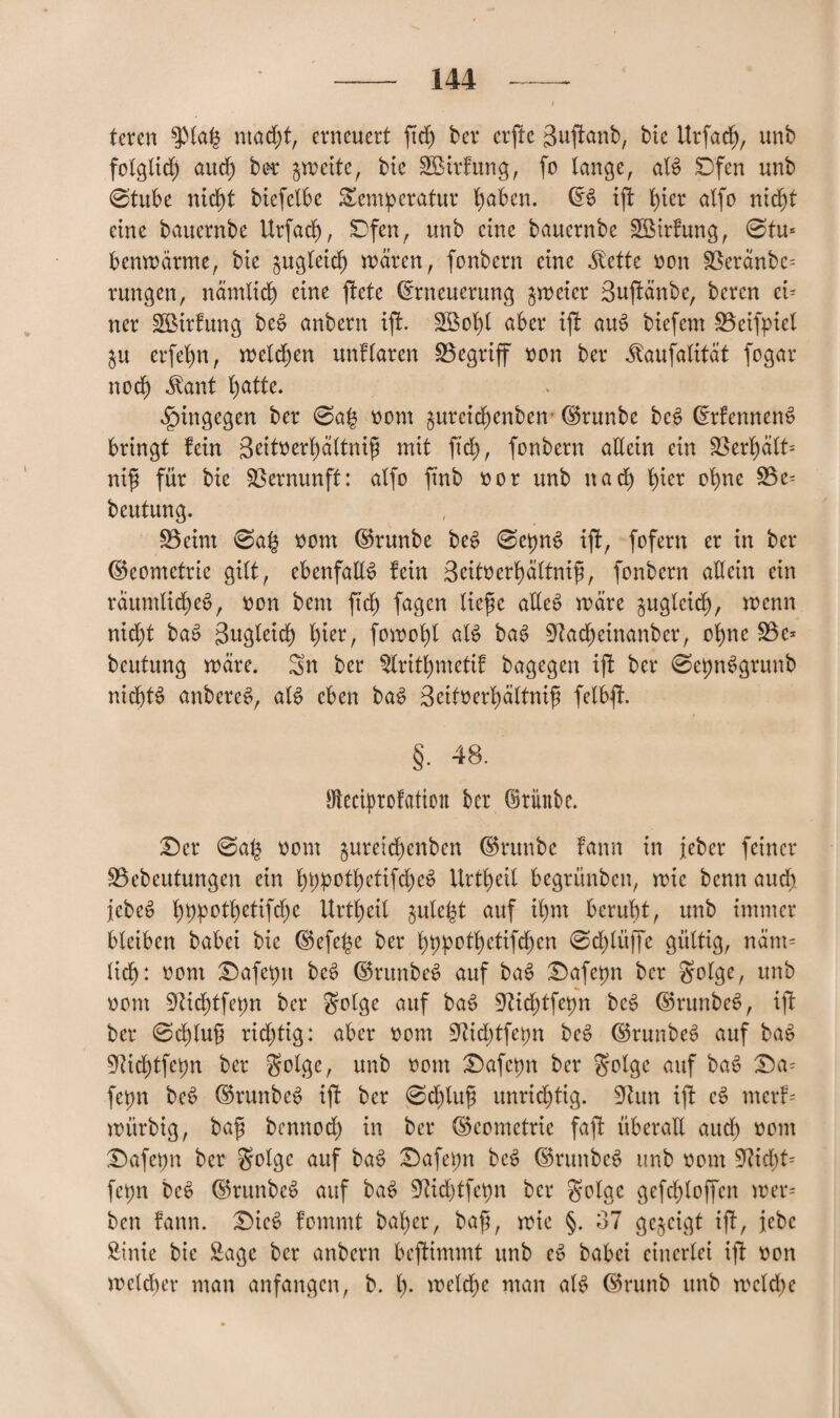 teren $)lah macht, erneuert ftd) ber erfle guffanb, bic Itrfacf), unb folglid) aitcf) ber gmeite, bie SBirfung, fo lange, aB Dfen unb 0tube nicht biefelbe Temperatur hüben. ES ift hier alfo ntd)t eine bauernbe Urfad), Dfen, unb eine bauernbe Söirfung, 0tu- benmärme, bte §ugtetcf) mären, fonbern eine $ette mm S3eränbc= rungen, nämlich eine ftetc Erneuerung gmeier Suftänbe, bercn ei¬ ner £ßirfung be£ anbern tji. 2ßof)l aber ijf auS biefem üöeifpicl ju er fei) n, melden unklaren begriff oon ber ^aufalität fogar noch $ant l)atte. hingegen ber 0ah oom §urcid)enben ©runbe bce> Erfennenä bringt fein 3eitoerl)ältnif mit ftd), fonbern allein ein S3erf)alt= nifi für bie Vernunft: alfo ftnb oor unb nach t)ier ohne SBc- beutung. 23eint 0af$ oom ©runbe beS 0et)nS ijf, fofern er in ber (Geometrie gilt, ebenfalls fein 3eitoerhältnif, fonbern allein ein räumliches, oon bent ftd) fagen liefe alles märe guglcid), mcnn nid)t baS Bugletd) f)ier, fomohl aB baS 9?ad)einanber, ohne 23e- beutung märe. Sn ber 2lrithmetif bagegen ijt ber 0epn^grunb nichts anbereS, aB eben baS Beitoerhältnif felbfh §• 48. Steciprofation ber (Mttbe. £)er 0a£ oom $ureid)enben ©runbe fann in Jeher feiner S3cbeutungen ein fyppotl)etifd)e6 Urteil begrünbcn, mie benn aud) JcbcS l)ppotl)etifd)e llrtl)eil jule|t auf il)m beruht, unb immer bleiben babei bie ©efej$e ber hbpothetifcfen 0d)lüffe gültig, näm¬ lich: öom T)afepn beS ©runbeS auf baS £)afetm ber golge, unb oom 9?id)tfet)n ber £rolge auf baS 9^id)tfepn beS ©runbeS, ijl ber 0d)luf rid)tig: aber oom 9ftd)tfepn beS ©runbeS auf baS 9ttd)tfcpn ber golge, unb oom Dafepn ber $olgc auf baS £)a= fepn beS ©runbeS ift ber 0d)luf unnötig. 9htn iji cS merf- mürbig, baf bcnnod) in ber (Geometrie faft überall and) oom £)afet)n ber golgc auf baS £)afet)n beS ©runbeS unb oom 9?icbt= fepn bcS ©rttnbcS auf baS 97id)tfet)n ber golgc gefchloffen mer- ben fann. £)ieS fommt bal)er, baf, mie §. 37 gezeigt ift, Jebc SMnie bie Sage ber anbern beftimmt unb eS babei einerlei ift oon mcld)er man anfangen, b. I). mclc^c man aB ©runb unb meiche