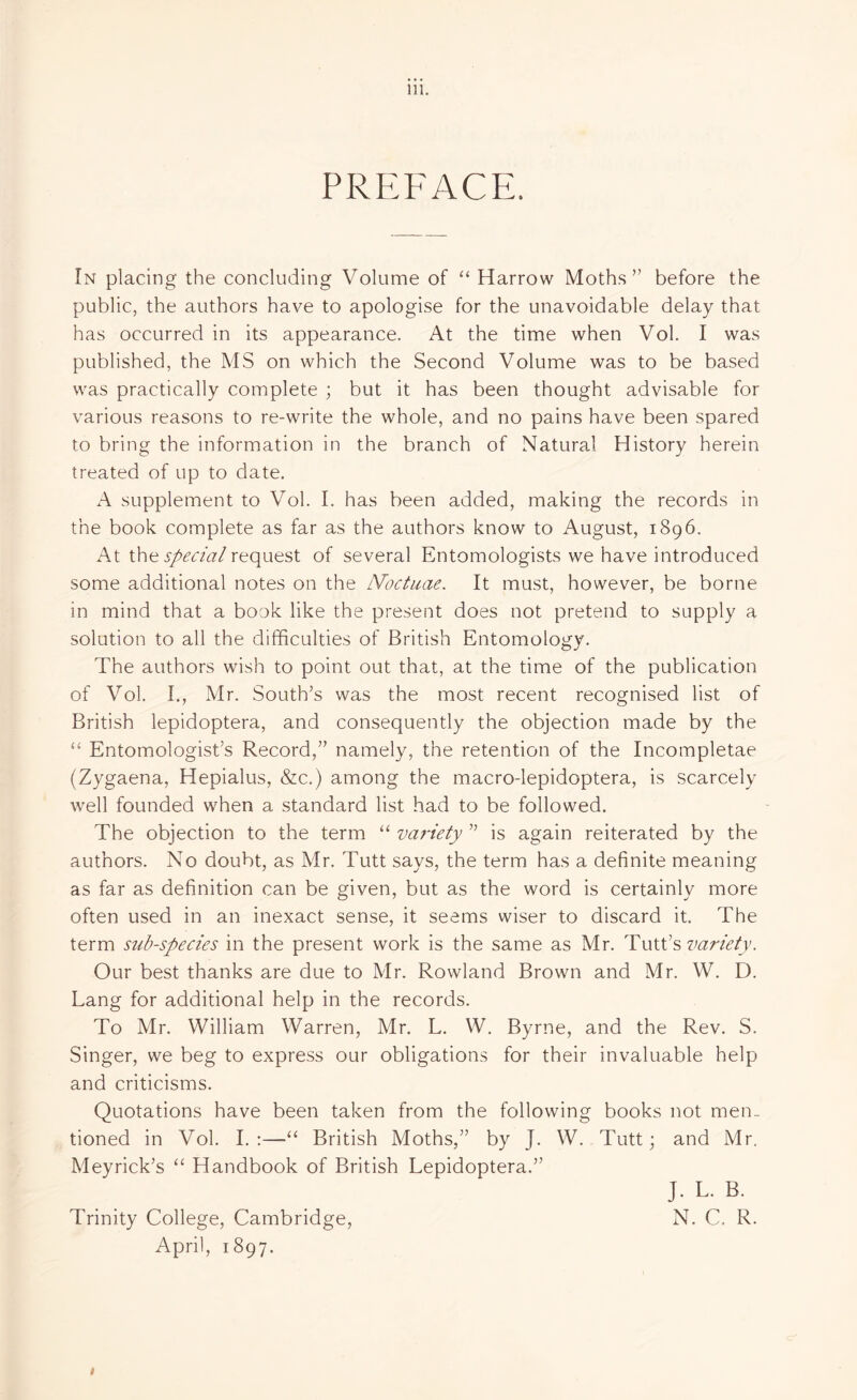 PREFACE. In placing the concluding Volume of “ Harrow Moths” before the public, the authors have to apologise for the unavoidable delay that has occurred in its appearance. At the time when Vol. I was published, the MS on which the Second Volume was to be based was practically complete ; but it has been thought advisable for various reasons to re-write the whole, and no pains have been spared to bring the information in the branch of Natural History herein treated of up to date. A supplement to Vol. I. has been added, making the records in the book complete as far as the authors know to August, 1896. At the special request of several Entomologists we have introduced some additional notes on the IVoctuae. It must, however, be borne in mind that a book like the present does not pretend to supply a solution to all the difficulties of British Entomology. The authors wish to point out that, at the time of the publication of Vol. I., Mr. South’s was the most recent recognised list of British lepidoptera, and consequently the objection made by the “ Entomologist’s Record,” namely, the retention of the Incompletae (Zygaena, Hepialus, &c.) among the macro-lepidoptera, is scarcely well founded when a standard list had to be followed. The objection to the term “ variety ” is again reiterated by the authors. No doubt, as Mr. Tutt says, the term has a definite meaning as far as definition can be given, but as the word is certainly more often used in an inexact sense, it seems wiser to discard it. The term sub-species in the present work is the same as Mr. Tutt’s variety. Our best thanks are due to Mr. Rowland Brown and Mr. W. D. Lang for additional help in the records. To Mr. William Warren, Mr. L. W. Byrne, and the Rev. S. Singer, we beg to express our obligations for their invaluable help and criticisms. Quotations have been taken from the following books not men¬ tioned in Vol. I. :—“ British Moths,” by J. W. Tutt; and Mr. Meyrick’s “ Handbook of British Lepidoptera.” J. L. B. Trinity College, Cambridge, N. C. R. April, 1897. #