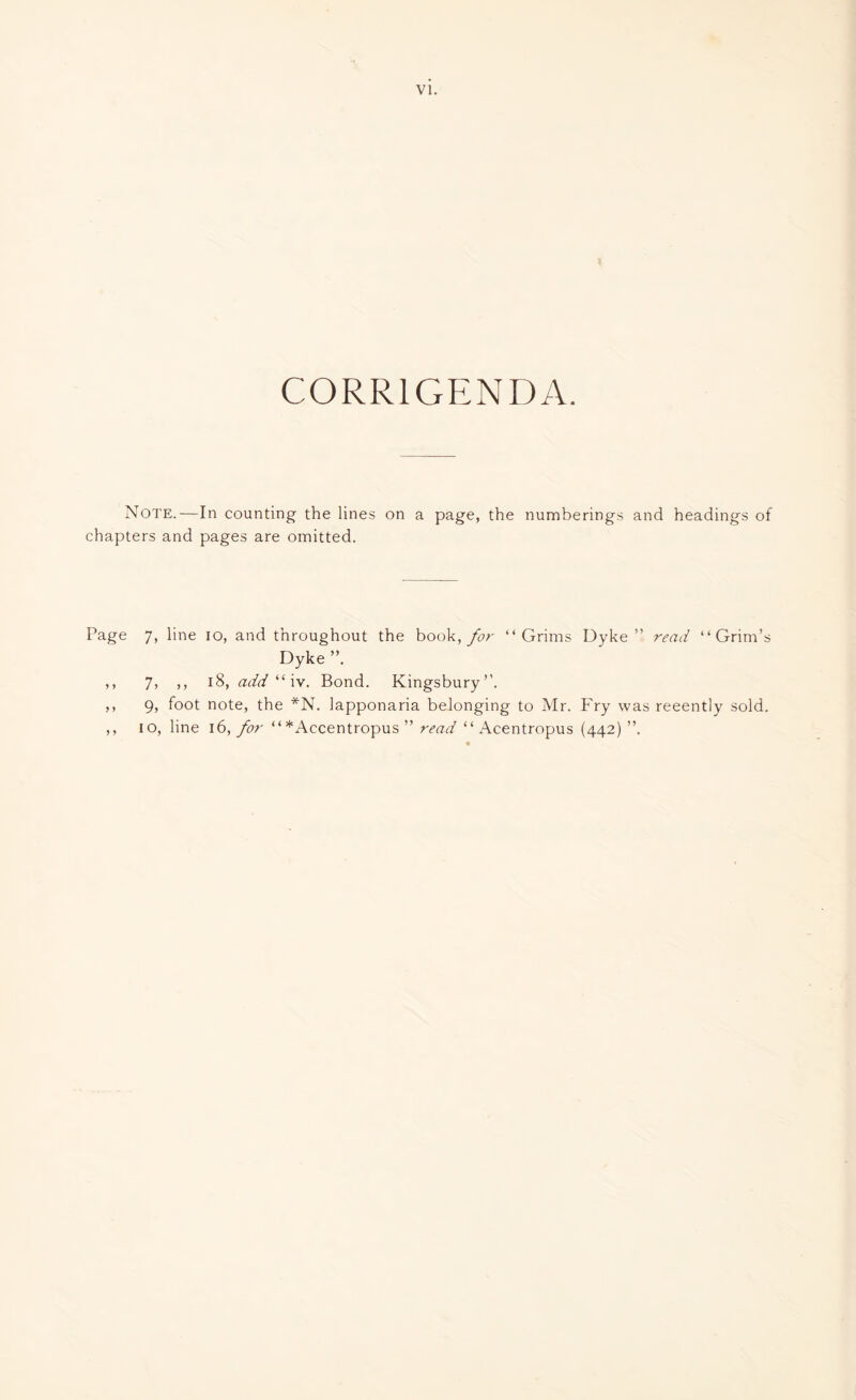 CORRIGENDA. Note.—In counting the lines on a page, the numberings and headings of chapters and pages are omitted. Page 7, line io, and throughout the book, for “ Grims Dyke” read “Grim’s Dyke ,, 7, ,, 18, add il iv. Bond. Kingsbury”. ,, 9, foot note, the *N. lapponaria belonging to Mr. Fry was recently sold. ,, io, line 16, for “*Accentropus ” read “ Acentropus (442)”.