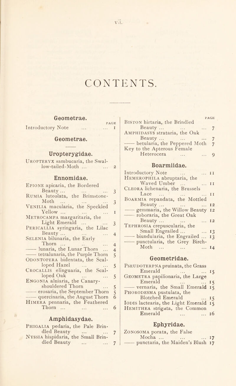 CONTENTS. Geometrae. PAGE Introductory Note ... ... I Geometrae. Uropterygidae. Uropteryx sambucaria, the Swal¬ low-tailed-Moth ... ... 2 Ennomidae. Epione apicaria, the Bordered Beauty ... ... ... 3 Rumia luteolata, the Brimstone- Moth ... ... ... 3 Venilia macularia, the Speckled Yellow ... ... ... 1 Metrocampa margaritaria, the Light Emerald ... ... 3 Pericallia syringaria, the Lilac Beauty ... ... ... 4 Selenia bilunaria, the Earlv Thorn ... .. ... 4 -lunaria, the Lunar Thorn ... 4 --- tetralunaria, the Purple Thorn 5 Odontopera bidentata, the Scal¬ loped Plazel ... ... 5 Crocallis elinguaria, the Scal¬ loped Oak ... ... 5 Engonia alniaria, the Canary¬ shouldered Thorn ... 5 -erosaria, the September Thorn 5 -quercinaria, the August Thorn 6 Himera pennaria, the Feathered Thorn ... ... ... 6 Amphidasydae. Phigalia pedaria, the Pale Brin¬ dled Beauty ... ... 7 Nyssia hispidaria, the Small Brin¬ dled Beauty ... ... 7 PAGE Biston hirtaria, the Brindled Beauty ... ... ... 7 Amphidasys strataria, the Oak Beauty ... ... ... 7 -betularia, the Peppered Moth 7 Key to the Apterous Female Heterocera ... ... 9 Boarmiidae. Introductory Note ... ... 11 Hemerophila abruptaria, the Waved Umber ... ... 11 Cleora lichenaria, the Brussels Lace ... ... ... 11 Boarmia repandata, the Mottled Beauty ... ... ... 12 -gemmaria, the Willow Beauty 12 -roboraria, the Great Oak Beauty ... ... ... 12 Tephrosia crepuscularia, the Small Engrailed ... ... 13 -biundularia, the Engrailed ... 13 -punctularia, the Grey Birch- Moth ... ... ... 14 Geometridae. Pseudoterpna pruinata, the Grass Emerald ... ... 15 Geometra papilionaria, the Large Emerald ... ... 15 -vernaria, the Small Emerald 15 Phorodesma pustulata, the Blotched Emerald ... 15 Iodis lactearia, the Light Emerald 15 Hemithea strigata, the Common Emerald ... ... 16 Ephyridae. Zonosoma porata, the False Mocha ... ... ... 17 -punctaria, the Maiden’s Blush 17