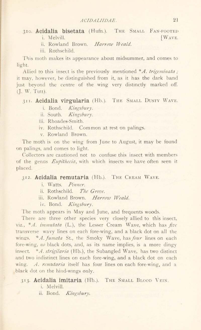 310. Aeidalia bisetata (Hufn.). The Small Fan-footed i. Melvill. [Wave. ii. Rowland Brown. Hai'tow Weald, iii. Rothschild. This moth makes its appearance about midsummer, and comes to light. Allied to this insect is the previously mentioned *A. trigeminata ; it may, however, be distinguished from it, as it has the dark band just bevond the centre of the wing very distinctly marked off. (J. W. Tim). ' 31 k Aeidalia Viegnlaria (Hb.). The Small Dusty Wave.. i. Bond. Kingsbu ry, ii. South. Kingsbury. iii. Rhoades-Smith. iv. Rothschild. Common at rest on palings, v. Rowland Brown. The moth is on the wing from June to August, it may be found on palings, and comes to light. Collectors are cautioned not to confuse this insect with members of the genus Rupithecia, with which insects we have often seen it placed. 312. Aeidalia Pemutaria (Hb.). The Cream Wave. i. Watts. Pinner. ii. Rothschild. The Grove. iii. Rowland Brown. Harrow Weald. iv. Bond. Kingsbury. The moth appears in May and June, and frequents woods. There are three other species very closely allied to this insect, viz., *A. immutata (L.), the Lesser Cream Wave, which has five transverse wavy lines on each fore-wing, and a black dot on all the wings. *A. fumata St., the Smoky Wave, has four lines on each fore-wing, no black dots, and, as its name implies, is a more dingy insect. *A. sirigilaria (Hb-,), the Subangled Wave, has two distinct ■and two indistinct lines on each fore-wing, and a black dot on each wing. A. remutaria itself has four lines on each fore-wing, and a black dot on the hind-wings only. 313. Aeidalia imitaria (Hb.). The Small Blood Vein. i. Melvill. ii-. Bond. Kingsbury\