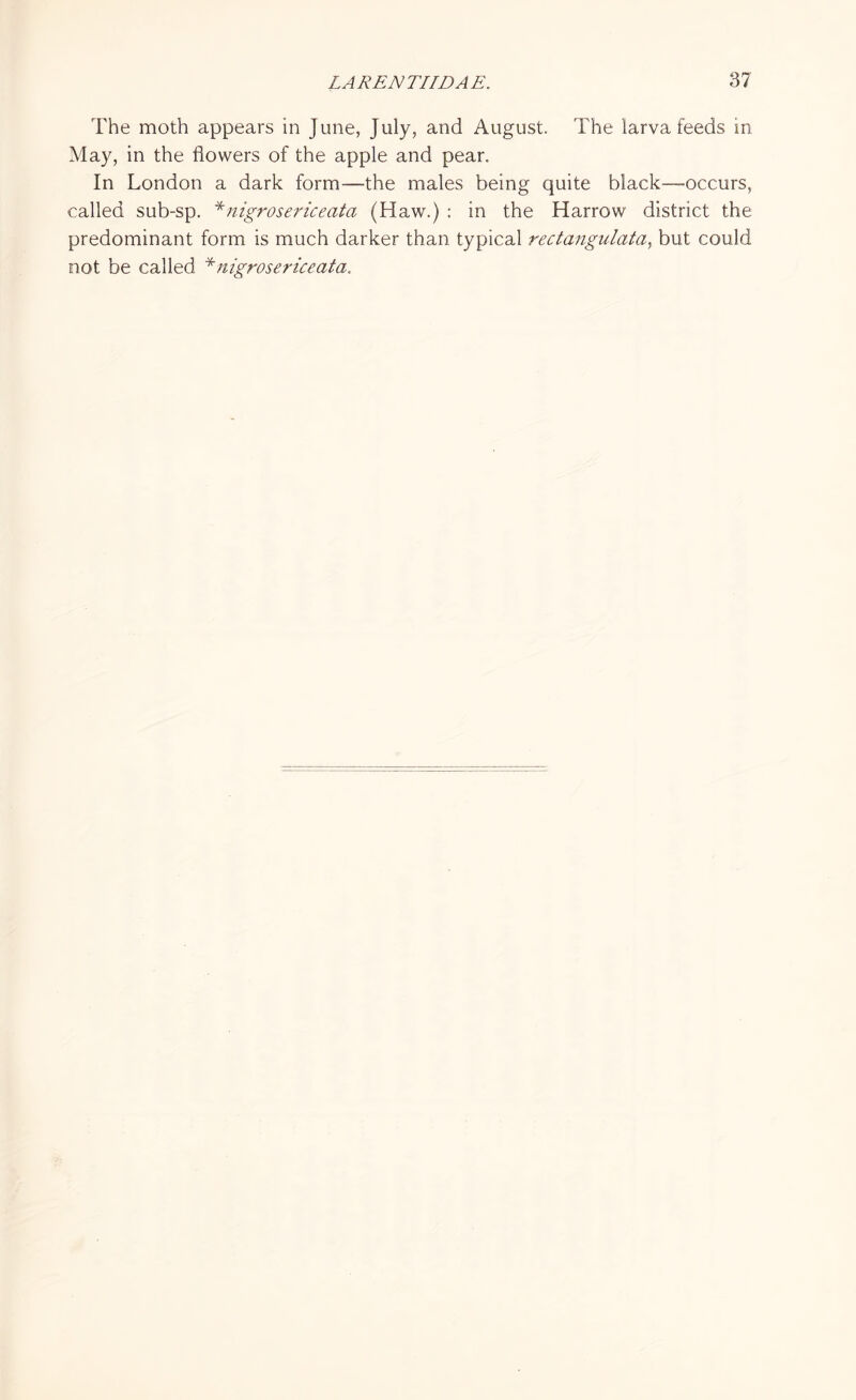 The moth appears in June, July, and August. The larva feeds in May, in the flowers of the apple and pear. In London a dark form—the males being quite black—-occurs, called sub-sp. *nigrosericeato (Haw.) : in the Harrow district the predominant form is much darker than typical rectangulata, but could not be called *nigrosericeata.